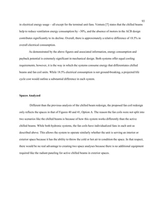 93
in electrical energy usage – all except for the terminal unit fans. Ventura [7] states that the chilled beams
help to reduce ventilation energy consumption by ~30%, and the absence of motors in the ACB design
contributes significantly to its decline. Overall, there is approximately a relative difference of 18.5% in
overall electrical consumption.
As demonstrated by the above figures and associated information, energy consumption and
payback potential is extremely significant in mechanical design. Both systems offer equal cooling
requirements; however, it is the way in which the systems consume energy that differentiates chilled
beams and fan coil units. While 18.5% electrical consumption is not ground-breaking, a projected life
cycle cost would outline a substantial difference in each system.
Spaces Analyzed
Different than the previous analysis of the chilled beam redesign, the proposed fan coil redesign
only reflects the spaces in that of Figures 40 and 41, Option A. The reason the fan coils were not split into
two scenarios like the chilled beams is because of how this system works differently than the active
chilled beams. While both hydronic systems, the fan coils have individualized fans in each unit as
described above. This allows the system to operate similarly whether the unit is serving an interior or
exterior space because it has the ability to throw the cold or hot air to condition the space. In that respect,
there would be no real advantage to creating two space analyses because there is no additional equipment
required like the radiant paneling for active chilled beams in exterior spaces.
 