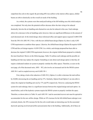 96
outperform fan coils in this regard. By providing 60% less airflow to the interior office spaces, chilled
beams are able to drastically cut the overall air needs of the building.
As a whole, the systems were then analyzed looking at the full building once this initial analysis
was completed. Not only does the potential airflow decrease allow the duct sizing to be reduced
drastically, but also the air handling units themselves can also be reduced in this case. Each redesign
allows for a decrease in the air handlings units; however, there are significant differences in the amount of
each decreased unit. In the initial design, these referenced office and support spaces required 21,000 CFM
from the 30% OA AHU-W-2. Now, with the new chilled beam design (Option A), there is only 4,585
CFM requirement to condition these spaces. Likewise, the chilled beam design (Option B) requires 8,030
CFM and fan coil design requires 14,305 CFM. As a whole, each design proposed has been able to
decrease the original 21,000 CFM requirement; however, the original chilled beam proposal is evidently
the most beneficial. Shown on the following page, Table 18 outlines each redesign and the possible air
handling unit that may replace the original. Something to note about each design option is that they all
require a dedicated outdoor air system to properly ventilate the office spaces. Therefore, as seen on the
next page, all of the decreased units, AHU – W2, also involve an increased unit for the DOAS system
AHU-W-1 and its coupled recovery unit EAHU-W-1.
First, taking a look at the reduction of AHU-W-2, Option A is able to decrease the total airflow
by 20,000, downsizing the air handling unit by 27%. Similarly, Option B and Option C are also able to
reduce the original air handling unit size by 17% and 9% respectively. However, analyzing the DOAS
system for each redesign, there is a significant increase between the original design and each option. As
stated before, each of the hydronic systems require the DOAS system to properly ventilate the space.
Therefore, as shown above in Table 18, each AHU-W-1 and its associated recover unit must be upsized to
accommodate for the new airflow design. While an 18% increase for the full chilled beam redesign is not
extremely drastic, the 38% increase for the fan coils would make an interesting case for the associated
ductwork upsizing involved and airflow pressurization that in the building. Additionally, all of these air
 
