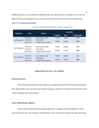 97
handling units have an associated cost differential that may affect the project redesign as well. The full
analysis of each air handling unit and cost associated with the system will be analyzed further in the
report (See Construction Breadth).
Table 18: Full System Redesign Airflow Comparison
Depth Study Overview | Cost Analysis
General Overview
This section will outline the overall utility cost comparison between all three hydronic proposals.
The original utility costs were shown previously in Table 12, and this is the baseline cost that each system
will be compared with in this analysis.
Active Chilled Beam: Option A
From an initial comparison to the original data above, it appears that the breakdown of utility
costs is about the same. The electricity, purchased hot water, and water all maintain the same percentage
 