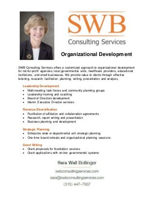 Organizational Development
SWB Consulting Services offers a customized approach to organizational development
for not-for-profit agencies, local governmental units, healthcare providers, educational
institutions, and small businesses. We provide value to clients through effective
listening, research, facilitation, planning, writing, presentation and analysis.
Leadership Development
 Multi-meeting task forces and community planning groups
 Leadership training and coaching
 Board of Directors development
 Interim Executive Director services
Revenue Diversification
 Facilitation of affiliation and collaboration agreements
 Research, report writing and presentation
 Business planning and development
Strategic Planning
 Enterprize wide or departmental unit strategic planning
 One-time board retreats and organizational planning sessions
Grant Writing
 Grant proposals for foundation sources
 Grant applications with on-line governmental systems
 