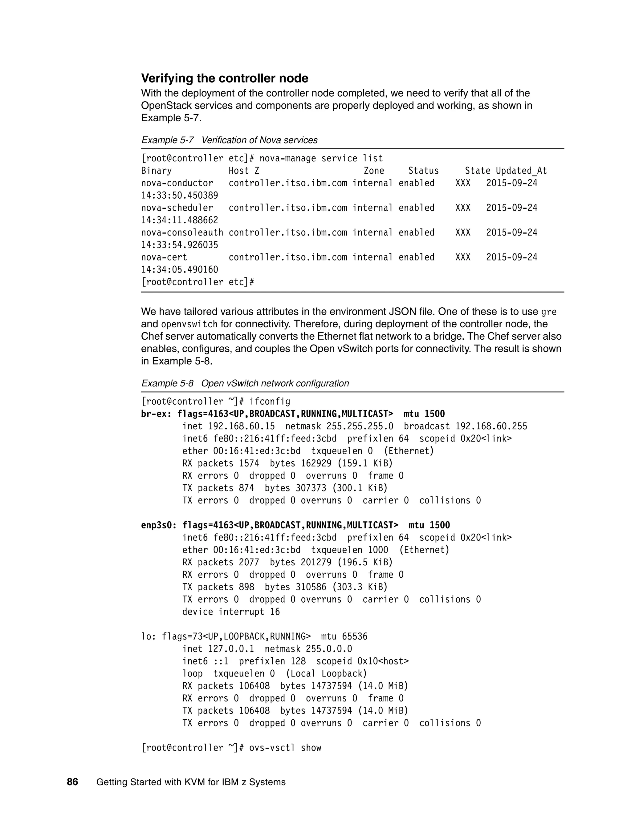 86 Getting Started with KVM for IBM z Systems
Verifying the controller node
With the deployment of the controller node completed, we need to verify that all of the
OpenStack services and components are properly deployed and working, as shown in
Example 5-7.
Example 5-7 Verification of Nova services
[root@controller etc]# nova-manage service list
Binary Host Z Zone Status State Updated_At
nova-conductor controller.itso.ibm.com internal enabled XXX 2015-09-24
14:33:50.450389
nova-scheduler controller.itso.ibm.com internal enabled XXX 2015-09-24
14:34:11.488662
nova-consoleauth controller.itso.ibm.com internal enabled XXX 2015-09-24
14:33:54.926035
nova-cert controller.itso.ibm.com internal enabled XXX 2015-09-24
14:34:05.490160
[root@controller etc]#
We have tailored various attributes in the environment JSON file. One of these is to use gre
and openvswitch for connectivity. Therefore, during deployment of the controller node, the
Chef server automatically converts the Ethernet flat network to a bridge. The Chef server also
enables, configures, and couples the Open vSwitch ports for connectivity. The result is shown
in Example 5-8.
Example 5-8 Open vSwitch network configuration
[root@controller ~]# ifconfig
br-ex: flags=4163<UP,BROADCAST,RUNNING,MULTICAST> mtu 1500
inet 192.168.60.15 netmask 255.255.255.0 broadcast 192.168.60.255
inet6 fe80::216:41ff:feed:3cbd prefixlen 64 scopeid 0x20<link>
ether 00:16:41:ed:3c:bd txqueuelen 0 (Ethernet)
RX packets 1574 bytes 162929 (159.1 KiB)
RX errors 0 dropped 0 overruns 0 frame 0
TX packets 874 bytes 307373 (300.1 KiB)
TX errors 0 dropped 0 overruns 0 carrier 0 collisions 0
enp3s0: flags=4163<UP,BROADCAST,RUNNING,MULTICAST> mtu 1500
inet6 fe80::216:41ff:feed:3cbd prefixlen 64 scopeid 0x20<link>
ether 00:16:41:ed:3c:bd txqueuelen 1000 (Ethernet)
RX packets 2077 bytes 201279 (196.5 KiB)
RX errors 0 dropped 0 overruns 0 frame 0
TX packets 898 bytes 310586 (303.3 KiB)
TX errors 0 dropped 0 overruns 0 carrier 0 collisions 0
device interrupt 16
lo: flags=73<UP,LOOPBACK,RUNNING> mtu 65536
inet 127.0.0.1 netmask 255.0.0.0
inet6 ::1 prefixlen 128 scopeid 0x10<host>
loop txqueuelen 0 (Local Loopback)
RX packets 106408 bytes 14737594 (14.0 MiB)
RX errors 0 dropped 0 overruns 0 frame 0
TX packets 106408 bytes 14737594 (14.0 MiB)
TX errors 0 dropped 0 overruns 0 carrier 0 collisions 0
[root@controller ~]# ovs-vsctl show
 