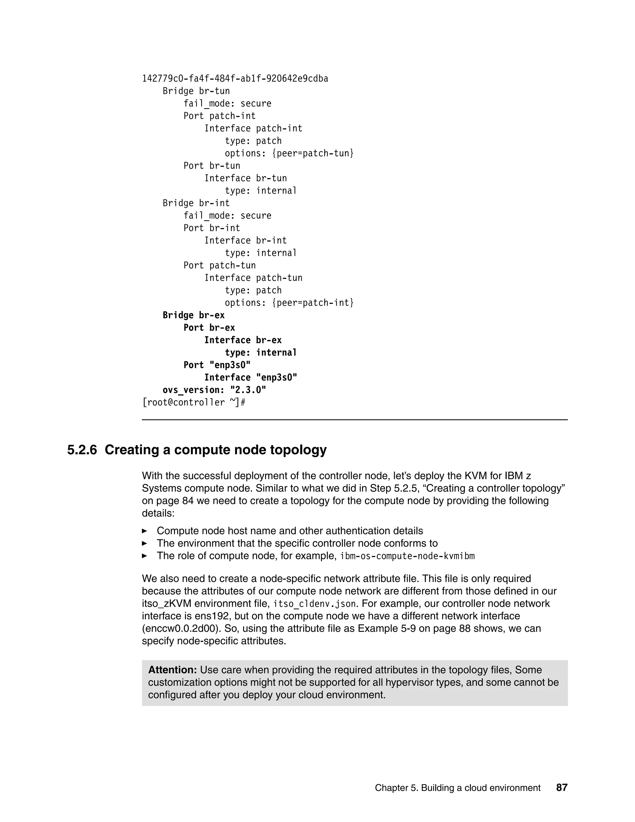 Chapter 5. Building a cloud environment 87
142779c0-fa4f-484f-ab1f-920642e9cdba
Bridge br-tun
fail_mode: secure
Port patch-int
Interface patch-int
type: patch
options: {peer=patch-tun}
Port br-tun
Interface br-tun
type: internal
Bridge br-int
fail_mode: secure
Port br-int
Interface br-int
type: internal
Port patch-tun
Interface patch-tun
type: patch
options: {peer=patch-int}
Bridge br-ex
Port br-ex
Interface br-ex
type: internal
Port "enp3s0"
Interface "enp3s0"
ovs_version: "2.3.0"
[root@controller ~]#
5.2.6 Creating a compute node topology
With the successful deployment of the controller node, let’s deploy the KVM for IBM z
Systems compute node. Similar to what we did in Step 5.2.5, “Creating a controller topology”
on page 84 we need to create a topology for the compute node by providing the following
details:
Compute node host name and other authentication details
The environment that the specific controller node conforms to
The role of compute node, for example, ibm-os-compute-node-kvmibm
We also need to create a node-specific network attribute file. This file is only required
because the attributes of our compute node network are different from those defined in our
itso_zKVM environment file, itso_cldenv.json. For example, our controller node network
interface is ens192, but on the compute node we have a different network interface
(enccw0.0.2d00). So, using the attribute file as Example 5-9 on page 88 shows, we can
specify node-specific attributes.
Attention: Use care when providing the required attributes in the topology files, Some
customization options might not be supported for all hypervisor types, and some cannot be
configured after you deploy your cloud environment.
 
