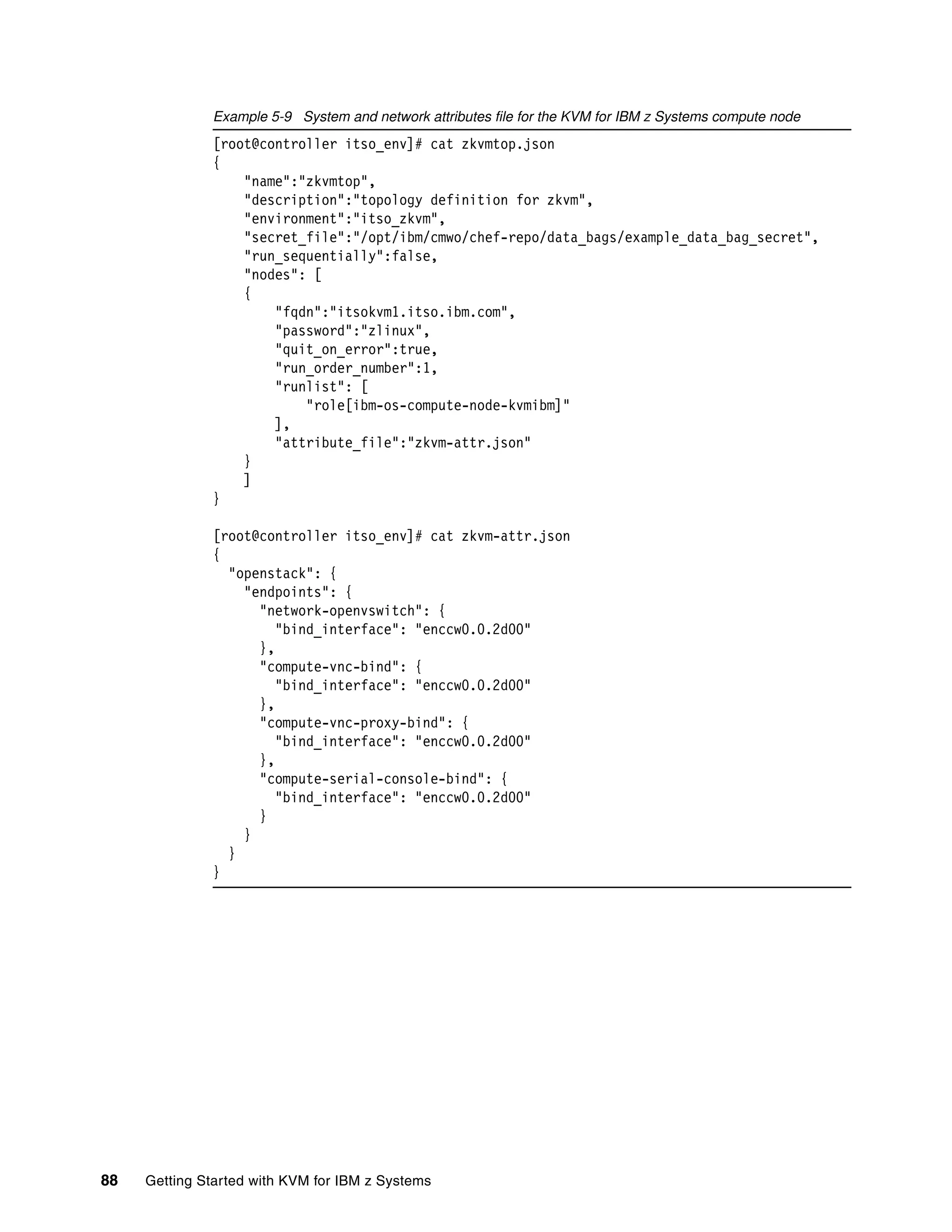 88 Getting Started with KVM for IBM z Systems
Example 5-9 System and network attributes file for the KVM for IBM z Systems compute node
[root@controller itso_env]# cat zkvmtop.json
{
"name":"zkvmtop",
"description":"topology definition for zkvm",
"environment":"itso_zkvm",
"secret_file":"/opt/ibm/cmwo/chef-repo/data_bags/example_data_bag_secret",
"run_sequentially":false,
"nodes": [
{
"fqdn":"itsokvm1.itso.ibm.com",
"password":"zlinux",
"quit_on_error":true,
"run_order_number":1,
"runlist": [
"role[ibm-os-compute-node-kvmibm]"
],
"attribute_file":"zkvm-attr.json"
}
]
}
[root@controller itso_env]# cat zkvm-attr.json
{
"openstack": {
"endpoints": {
"network-openvswitch": {
"bind_interface": "enccw0.0.2d00"
},
"compute-vnc-bind": {
"bind_interface": "enccw0.0.2d00"
},
"compute-vnc-proxy-bind": {
"bind_interface": "enccw0.0.2d00"
},
"compute-serial-console-bind": {
"bind_interface": "enccw0.0.2d00"
}
}
}
}
 