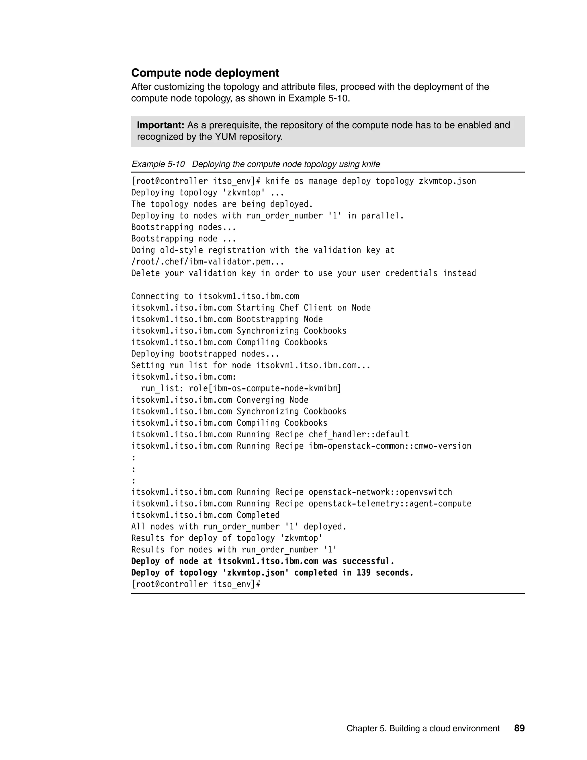 Chapter 5. Building a cloud environment 89
Compute node deployment
After customizing the topology and attribute files, proceed with the deployment of the
compute node topology, as shown in Example 5-10.
Example 5-10 Deploying the compute node topology using knife
[root@controller itso_env]# knife os manage deploy topology zkvmtop.json
Deploying topology 'zkvmtop' ...
The topology nodes are being deployed.
Deploying to nodes with run_order_number '1' in parallel.
Bootstrapping nodes...
Bootstrapping node ...
Doing old-style registration with the validation key at
/root/.chef/ibm-validator.pem...
Delete your validation key in order to use your user credentials instead
Connecting to itsokvm1.itso.ibm.com
itsokvm1.itso.ibm.com Starting Chef Client on Node
itsokvm1.itso.ibm.com Bootstrapping Node
itsokvm1.itso.ibm.com Synchronizing Cookbooks
itsokvm1.itso.ibm.com Compiling Cookbooks
Deploying bootstrapped nodes...
Setting run list for node itsokvm1.itso.ibm.com...
itsokvm1.itso.ibm.com:
run_list: role[ibm-os-compute-node-kvmibm]
itsokvm1.itso.ibm.com Converging Node
itsokvm1.itso.ibm.com Synchronizing Cookbooks
itsokvm1.itso.ibm.com Compiling Cookbooks
itsokvm1.itso.ibm.com Running Recipe chef_handler::default
itsokvm1.itso.ibm.com Running Recipe ibm-openstack-common::cmwo-version
:
:
:
itsokvm1.itso.ibm.com Running Recipe openstack-network::openvswitch
itsokvm1.itso.ibm.com Running Recipe openstack-telemetry::agent-compute
itsokvm1.itso.ibm.com Completed
All nodes with run_order_number '1' deployed.
Results for deploy of topology 'zkvmtop'
Results for nodes with run_order_number '1'
Deploy of node at itsokvm1.itso.ibm.com was successful.
Deploy of topology 'zkvmtop.json' completed in 139 seconds.
[root@controller itso_env]#
Important: As a prerequisite, the repository of the compute node has to be enabled and
recognized by the YUM repository.
 