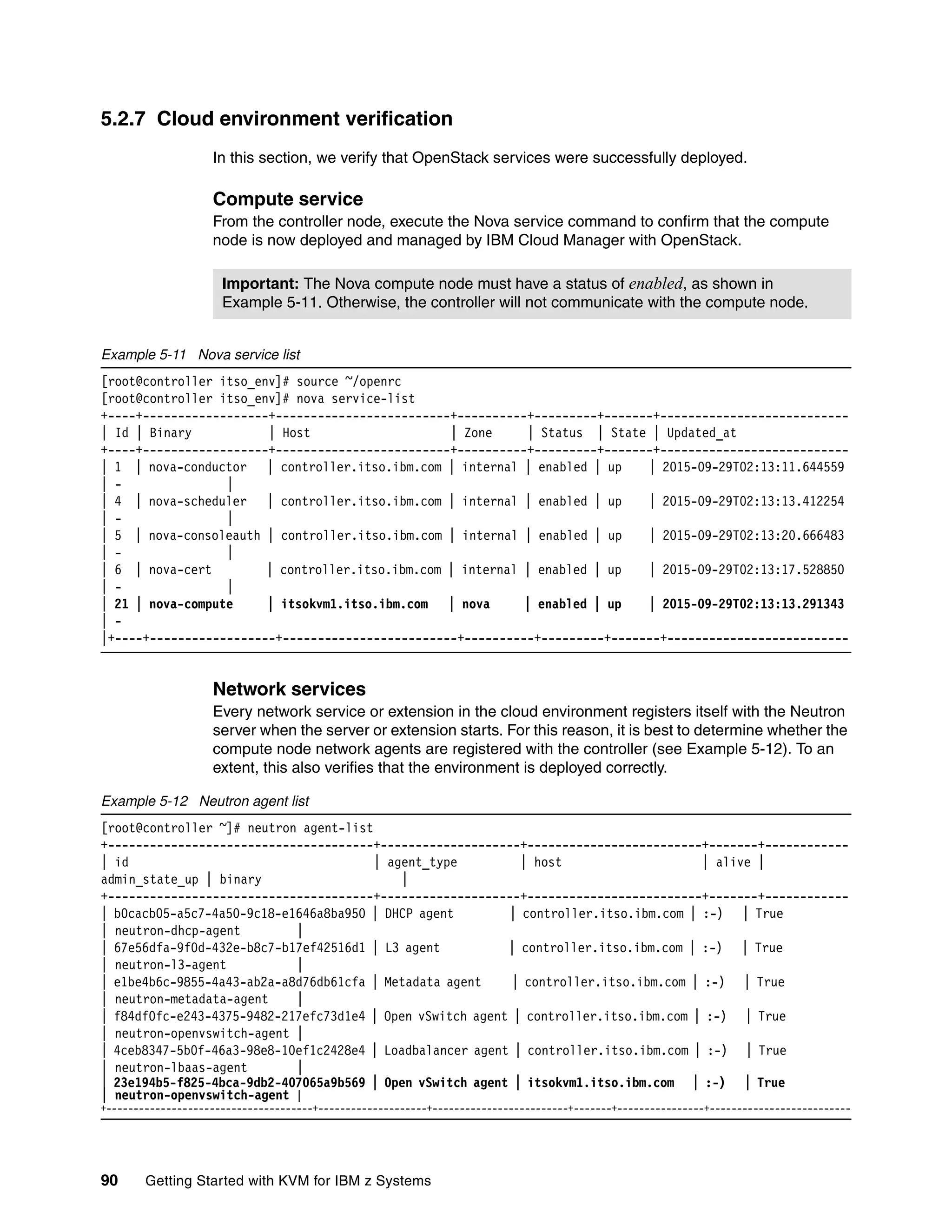 90 Getting Started with KVM for IBM z Systems
5.2.7 Cloud environment verification
In this section, we verify that OpenStack services were successfully deployed.
Compute service
From the controller node, execute the Nova service command to confirm that the compute
node is now deployed and managed by IBM Cloud Manager with OpenStack.
Example 5-11 Nova service list
[root@controller itso_env]# source ~/openrc
[root@controller itso_env]# nova service-list
+----+------------------+-------------------------+----------+---------+-------+---------------------------
| Id | Binary | Host | Zone | Status | State | Updated_at
+----+------------------+-------------------------+----------+---------+-------+---------------------------
| 1 | nova-conductor | controller.itso.ibm.com | internal | enabled | up | 2015-09-29T02:13:11.644559
| - |
| 4 | nova-scheduler | controller.itso.ibm.com | internal | enabled | up | 2015-09-29T02:13:13.412254
| - |
| 5 | nova-consoleauth | controller.itso.ibm.com | internal | enabled | up | 2015-09-29T02:13:20.666483
| - |
| 6 | nova-cert | controller.itso.ibm.com | internal | enabled | up | 2015-09-29T02:13:17.528850
| - |
| 21 | nova-compute | itsokvm1.itso.ibm.com | nova | enabled | up | 2015-09-29T02:13:13.291343
| -
|+----+------------------+-------------------------+----------+---------+-------+--------------------------
Network services
Every network service or extension in the cloud environment registers itself with the Neutron
server when the server or extension starts. For this reason, it is best to determine whether the
compute node network agents are registered with the controller (see Example 5-12). To an
extent, this also verifies that the environment is deployed correctly.
Example 5-12 Neutron agent list
[root@controller ~]# neutron agent-list
+--------------------------------------+--------------------+-------------------------+-------+------------
| id | agent_type | host | alive |
admin_state_up | binary |
+--------------------------------------+--------------------+-------------------------+-------+------------
| b0cacb05-a5c7-4a50-9c18-e1646a8ba950 | DHCP agent | controller.itso.ibm.com | :-) | True
| neutron-dhcp-agent |
| 67e56dfa-9f0d-432e-b8c7-b17ef42516d1 | L3 agent | controller.itso.ibm.com | :-) | True
| neutron-l3-agent |
| e1be4b6c-9855-4a43-ab2a-a8d76db61cfa | Metadata agent | controller.itso.ibm.com | :-) | True
| neutron-metadata-agent |
| f84df0fc-e243-4375-9482-217efc73d1e4 | Open vSwitch agent | controller.itso.ibm.com | :-) | True
| neutron-openvswitch-agent |
| 4ceb8347-5b0f-46a3-98e8-10ef1c2428e4 | Loadbalancer agent | controller.itso.ibm.com | :-) | True
| neutron-lbaas-agent |
| 23e194b5-f825-4bca-9db2-407065a9b569 | Open vSwitch agent | itsokvm1.itso.ibm.com | :-) | True
| neutron-openvswitch-agent |
+--------------------------------------+--------------------+-------------------------+-------+----------------+--------------------------
Important: The Nova compute node must have a status of enabled, as shown in
Example 5-11. Otherwise, the controller will not communicate with the compute node.
 
