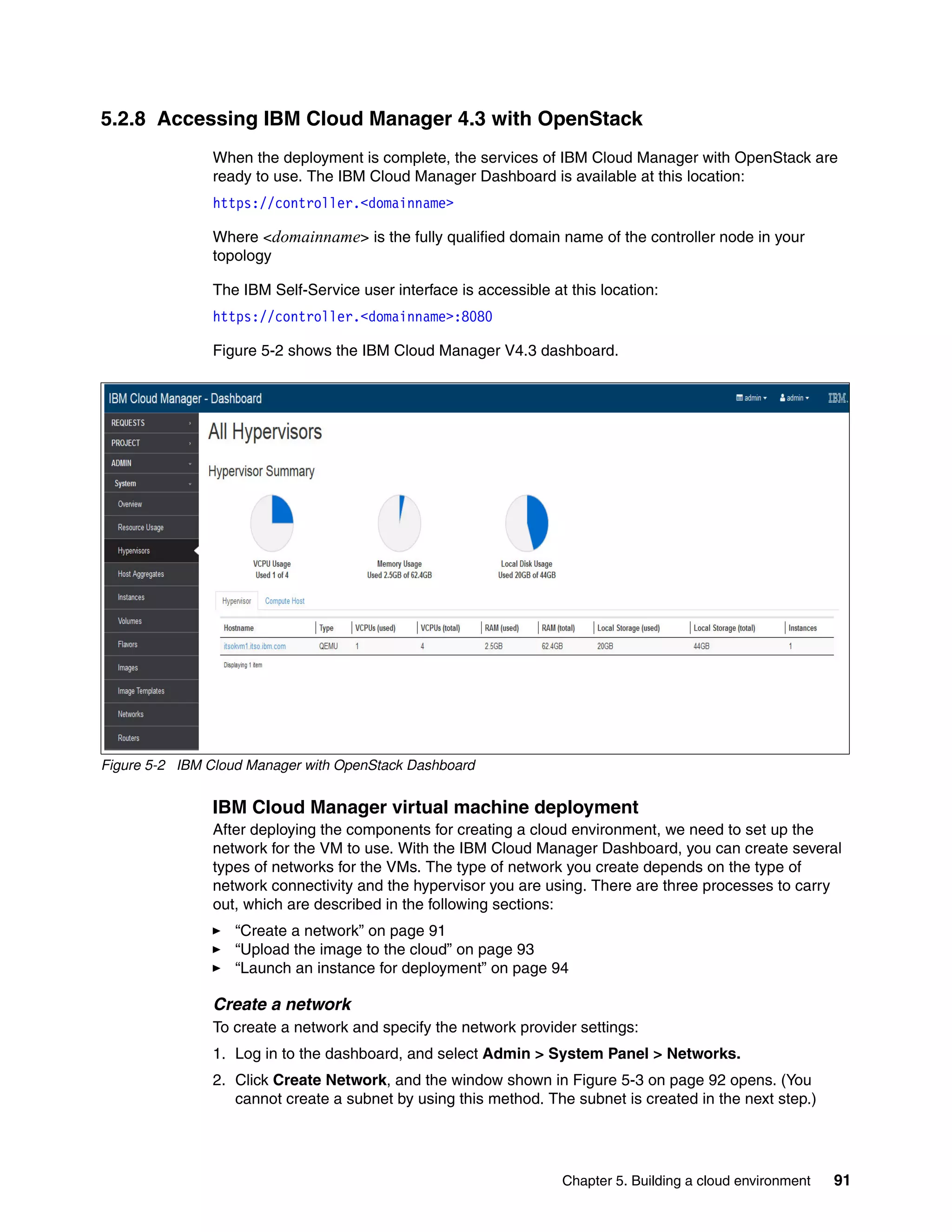 Chapter 5. Building a cloud environment 91
5.2.8 Accessing IBM Cloud Manager 4.3 with OpenStack
When the deployment is complete, the services of IBM Cloud Manager with OpenStack are
ready to use. The IBM Cloud Manager Dashboard is available at this location:
https://controller.<domainname>
Where <domainname> is the fully qualified domain name of the controller node in your
topology
The IBM Self-Service user interface is accessible at this location:
https://controller.<domainname>:8080
Figure 5-2 shows the IBM Cloud Manager V4.3 dashboard.
Figure 5-2 IBM Cloud Manager with OpenStack Dashboard
IBM Cloud Manager virtual machine deployment
After deploying the components for creating a cloud environment, we need to set up the
network for the VM to use. With the IBM Cloud Manager Dashboard, you can create several
types of networks for the VMs. The type of network you create depends on the type of
network connectivity and the hypervisor you are using. There are three processes to carry
out, which are described in the following sections:
“Create a network” on page 91
“Upload the image to the cloud” on page 93
“Launch an instance for deployment” on page 94
Create a network
To create a network and specify the network provider settings:
1. Log in to the dashboard, and select Admin > System Panel > Networks.
2. Click Create Network, and the window shown in Figure 5-3 on page 92 opens. (You
cannot create a subnet by using this method. The subnet is created in the next step.)
 