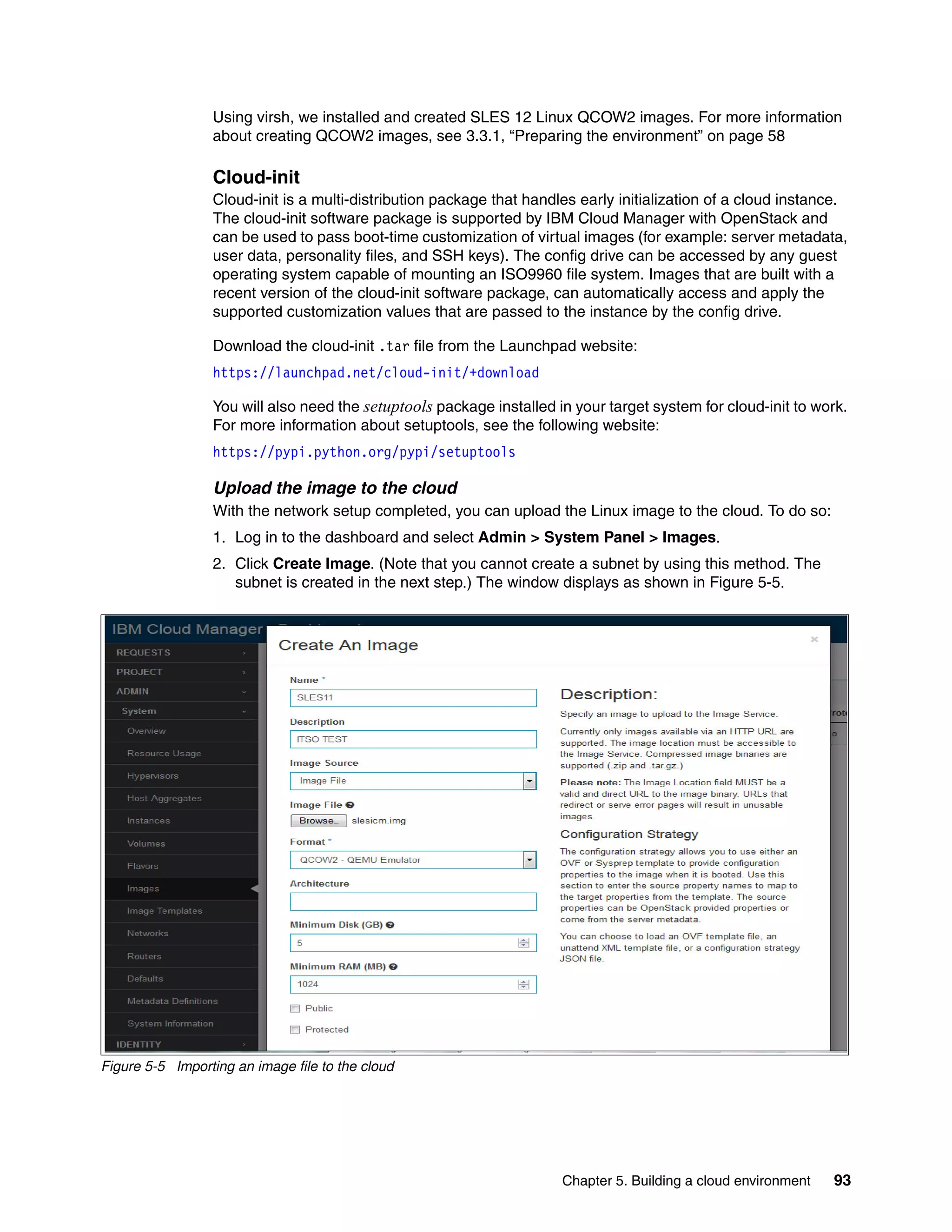 Chapter 5. Building a cloud environment 93
Using virsh, we installed and created SLES 12 Linux QCOW2 images. For more information
about creating QCOW2 images, see 3.3.1, “Preparing the environment” on page 58
Cloud-init
Cloud-init is a multi-distribution package that handles early initialization of a cloud instance.
The cloud-init software package is supported by IBM Cloud Manager with OpenStack and
can be used to pass boot-time customization of virtual images (for example: server metadata,
user data, personality files, and SSH keys). The config drive can be accessed by any guest
operating system capable of mounting an ISO9960 file system. Images that are built with a
recent version of the cloud-init software package, can automatically access and apply the
supported customization values that are passed to the instance by the config drive.
Download the cloud-init .tar file from the Launchpad website:
https://launchpad.net/cloud-init/+download
You will also need the setuptools package installed in your target system for cloud-init to work.
For more information about setuptools, see the following website:
https://pypi.python.org/pypi/setuptools
Upload the image to the cloud
With the network setup completed, you can upload the Linux image to the cloud. To do so:
1. Log in to the dashboard and select Admin > System Panel > Images.
2. Click Create Image. (Note that you cannot create a subnet by using this method. The
subnet is created in the next step.) The window displays as shown in Figure 5-5.
Figure 5-5 Importing an image file to the cloud
 