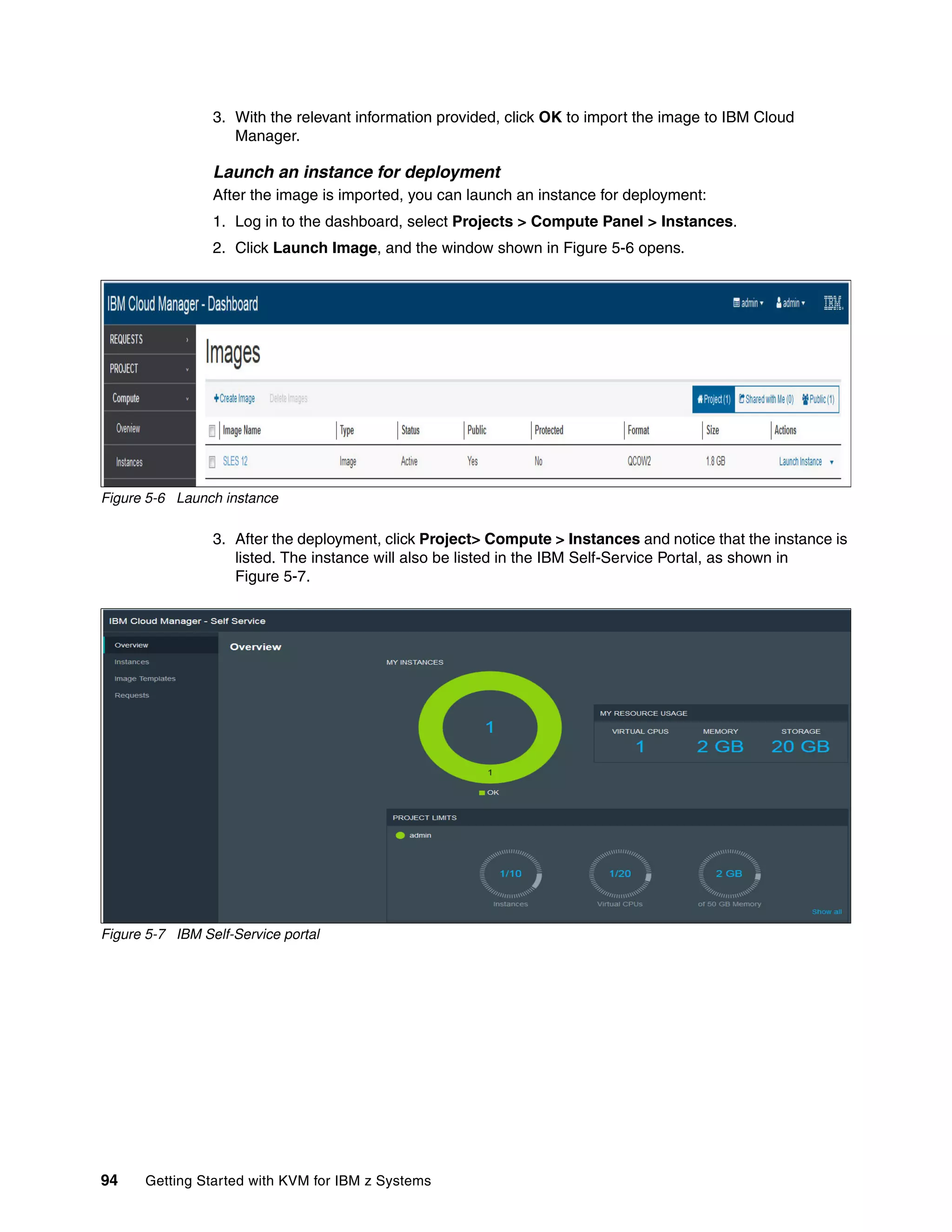 94 Getting Started with KVM for IBM z Systems
3. With the relevant information provided, click OK to import the image to IBM Cloud
Manager.
Launch an instance for deployment
After the image is imported, you can launch an instance for deployment:
1. Log in to the dashboard, select Projects > Compute Panel > Instances.
2. Click Launch Image, and the window shown in Figure 5-6 opens.
Figure 5-6 Launch instance
3. After the deployment, click Project> Compute > Instances and notice that the instance is
listed. The instance will also be listed in the IBM Self-Service Portal, as shown in
Figure 5-7.
Figure 5-7 IBM Self-Service portal
 