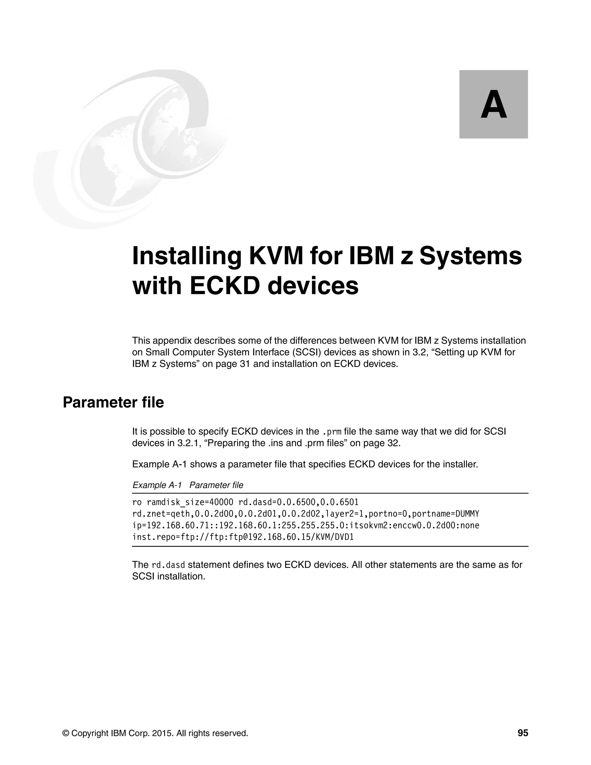 © Copyright IBM Corp. 2015. All rights reserved. 95
Appendix A. Installing KVM for IBM z Systems
with ECKD devices
This appendix describes some of the differences between KVM for IBM z Systems installation
on Small Computer System Interface (SCSI) devices as shown in 3.2, “Setting up KVM for
IBM z Systems” on page 31 and installation on ECKD devices.
Parameter file
It is possible to specify ECKD devices in the .prm file the same way that we did for SCSI
devices in 3.2.1, “Preparing the .ins and .prm files” on page 32.
Example A-1 shows a parameter file that specifies ECKD devices for the installer.
Example A-1 Parameter file
ro ramdisk_size=40000 rd.dasd=0.0.6500,0.0.6501
rd.znet=qeth,0.0.2d00,0.0.2d01,0.0.2d02,layer2=1,portno=0,portname=DUMMY
ip=192.168.60.71::192.168.60.1:255.255.255.0:itsokvm2:enccw0.0.2d00:none
inst.repo=ftp://ftp:ftp@192.168.60.15/KVM/DVD1
The rd.dasd statement defines two ECKD devices. All other statements are the same as for
SCSI installation.
A
 
