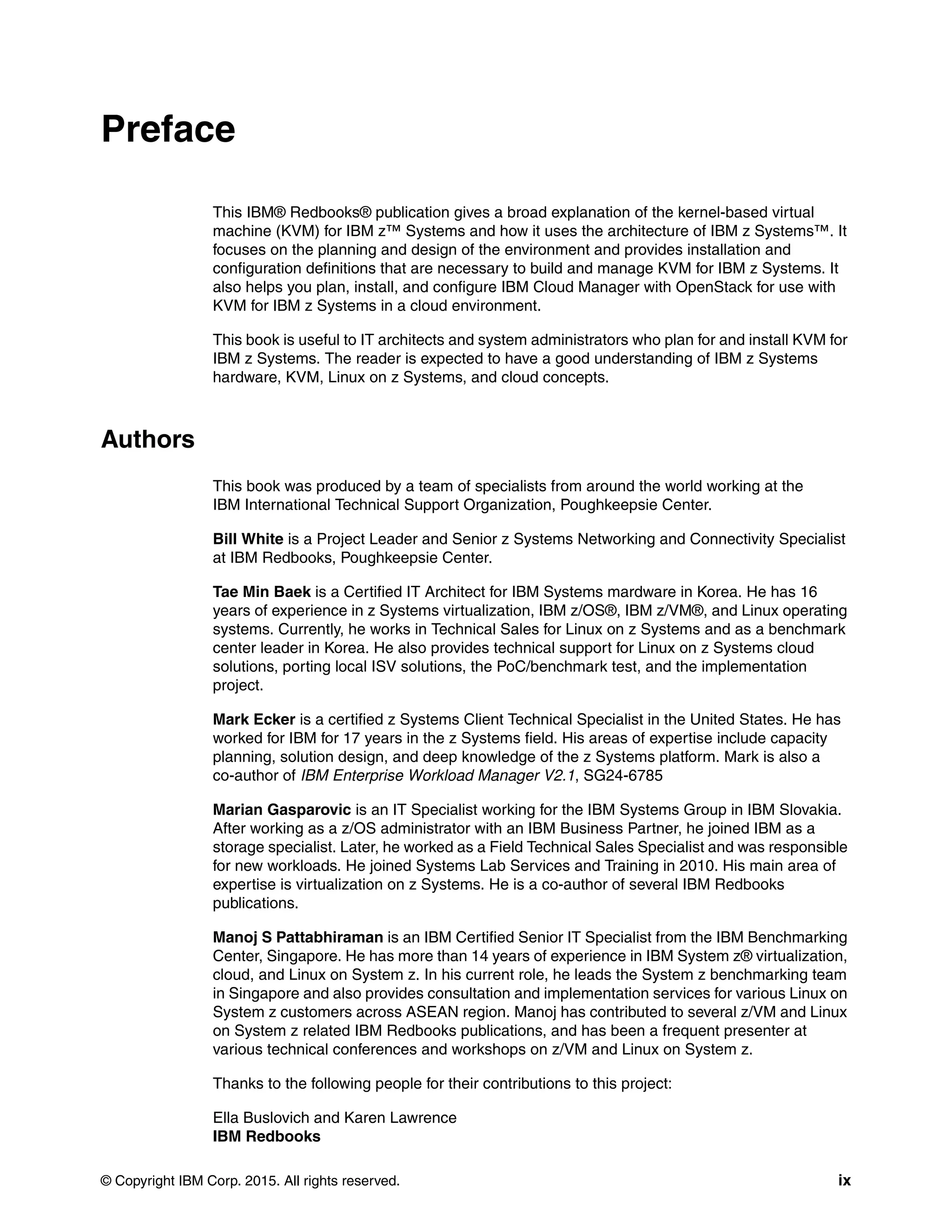 © Copyright IBM Corp. 2015. All rights reserved. ix
Preface
This IBM® Redbooks® publication gives a broad explanation of the kernel-based virtual
machine (KVM) for IBM z™ Systems and how it uses the architecture of IBM z Systems™. It
focuses on the planning and design of the environment and provides installation and
configuration definitions that are necessary to build and manage KVM for IBM z Systems. It
also helps you plan, install, and configure IBM Cloud Manager with OpenStack for use with
KVM for IBM z Systems in a cloud environment.
This book is useful to IT architects and system administrators who plan for and install KVM for
IBM z Systems. The reader is expected to have a good understanding of IBM z Systems
hardware, KVM, Linux on z Systems, and cloud concepts.
Authors
This book was produced by a team of specialists from around the world working at the
IBM International Technical Support Organization, Poughkeepsie Center.
Bill White is a Project Leader and Senior z Systems Networking and Connectivity Specialist
at IBM Redbooks, Poughkeepsie Center.
Tae Min Baek is a Certified IT Architect for IBM Systems mardware in Korea. He has 16
years of experience in z Systems virtualization, IBM z/OS®, IBM z/VM®, and Linux operating
systems. Currently, he works in Technical Sales for Linux on z Systems and as a benchmark
center leader in Korea. He also provides technical support for Linux on z Systems cloud
solutions, porting local ISV solutions, the PoC/benchmark test, and the implementation
project.
Mark Ecker is a certified z Systems Client Technical Specialist in the United States. He has
worked for IBM for 17 years in the z Systems field. His areas of expertise include capacity
planning, solution design, and deep knowledge of the z Systems platform. Mark is also a
co-author of IBM Enterprise Workload Manager V2.1, SG24-6785
Marian Gasparovic is an IT Specialist working for the IBM Systems Group in IBM Slovakia.
After working as a z/OS administrator with an IBM Business Partner, he joined IBM as a
storage specialist. Later, he worked as a Field Technical Sales Specialist and was responsible
for new workloads. He joined Systems Lab Services and Training in 2010. His main area of
expertise is virtualization on z Systems. He is a co-author of several IBM Redbooks
publications.
Manoj S Pattabhiraman is an IBM Certified Senior IT Specialist from the IBM Benchmarking
Center, Singapore. He has more than 14 years of experience in IBM System z® virtualization,
cloud, and Linux on System z. In his current role, he leads the System z benchmarking team
in Singapore and also provides consultation and implementation services for various Linux on
System z customers across ASEAN region. Manoj has contributed to several z/VM and Linux
on System z related IBM Redbooks publications, and has been a frequent presenter at
various technical conferences and workshops on z/VM and Linux on System z.
Thanks to the following people for their contributions to this project:
Ella Buslovich and Karen Lawrence
IBM Redbooks
 