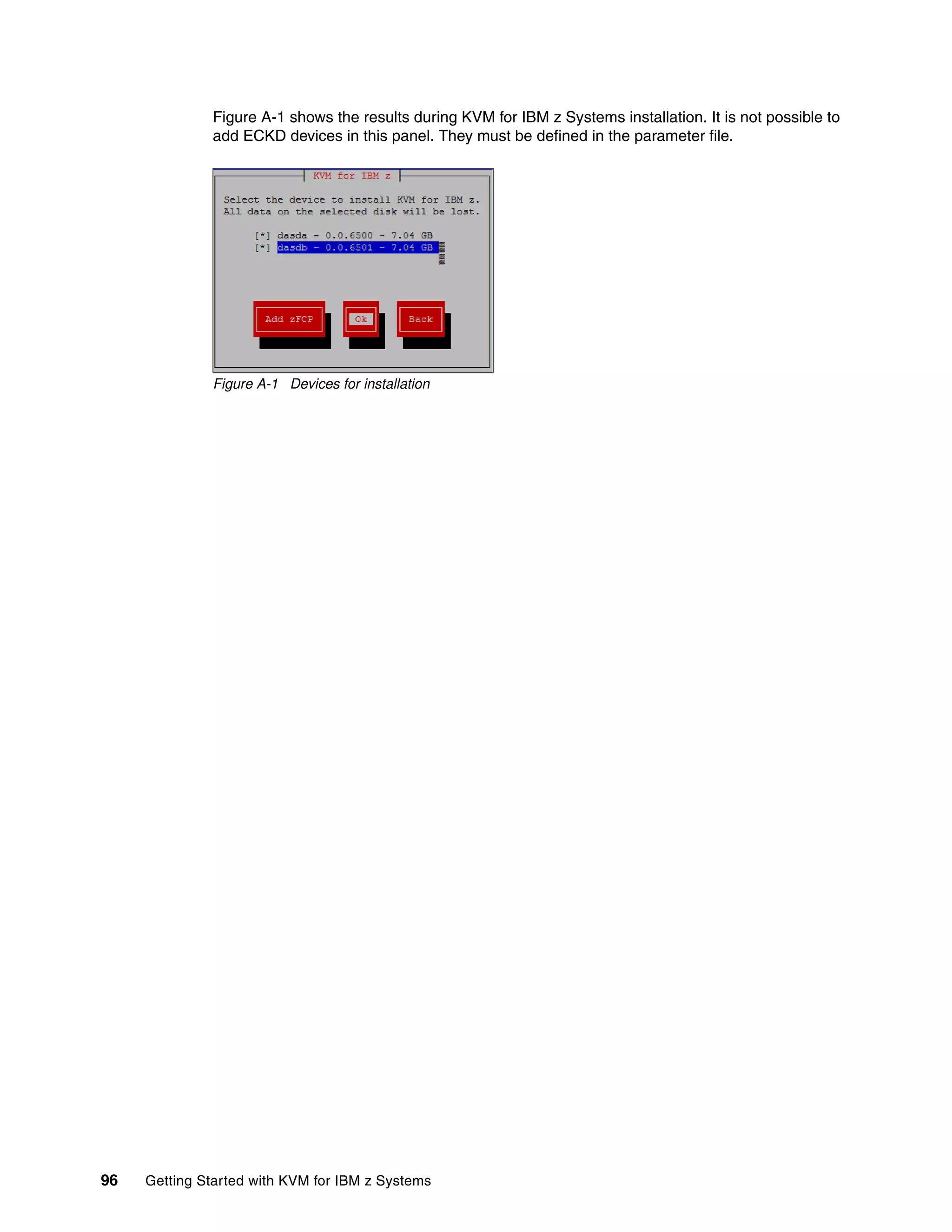 96 Getting Started with KVM for IBM z Systems
Figure A-1 shows the results during KVM for IBM z Systems installation. It is not possible to
add ECKD devices in this panel. They must be defined in the parameter file.
Figure A-1 Devices for installation
 