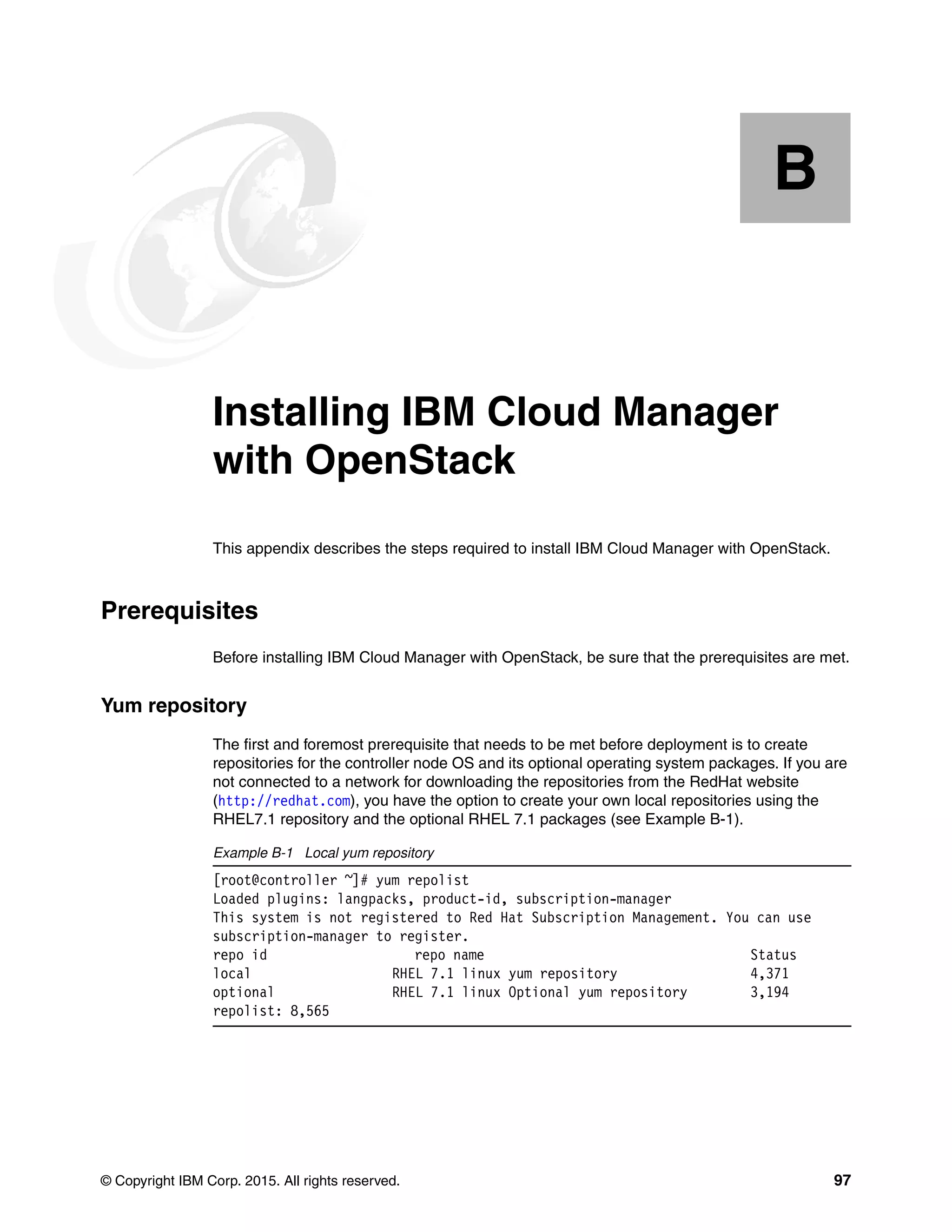 © Copyright IBM Corp. 2015. All rights reserved. 97
Appendix B. Installing IBM Cloud Manager
with OpenStack
This appendix describes the steps required to install IBM Cloud Manager with OpenStack.
Prerequisites
Before installing IBM Cloud Manager with OpenStack, be sure that the prerequisites are met.
Yum repository
The first and foremost prerequisite that needs to be met before deployment is to create
repositories for the controller node OS and its optional operating system packages. If you are
not connected to a network for downloading the repositories from the RedHat website
(http://redhat.com), you have the option to create your own local repositories using the
RHEL7.1 repository and the optional RHEL 7.1 packages (see Example B-1).
Example B-1 Local yum repository
[root@controller ~]# yum repolist
Loaded plugins: langpacks, product-id, subscription-manager
This system is not registered to Red Hat Subscription Management. You can use
subscription-manager to register.
repo id repo name Status
local RHEL 7.1 linux yum repository 4,371
optional RHEL 7.1 linux Optional yum repository 3,194
repolist: 8,565
B
 