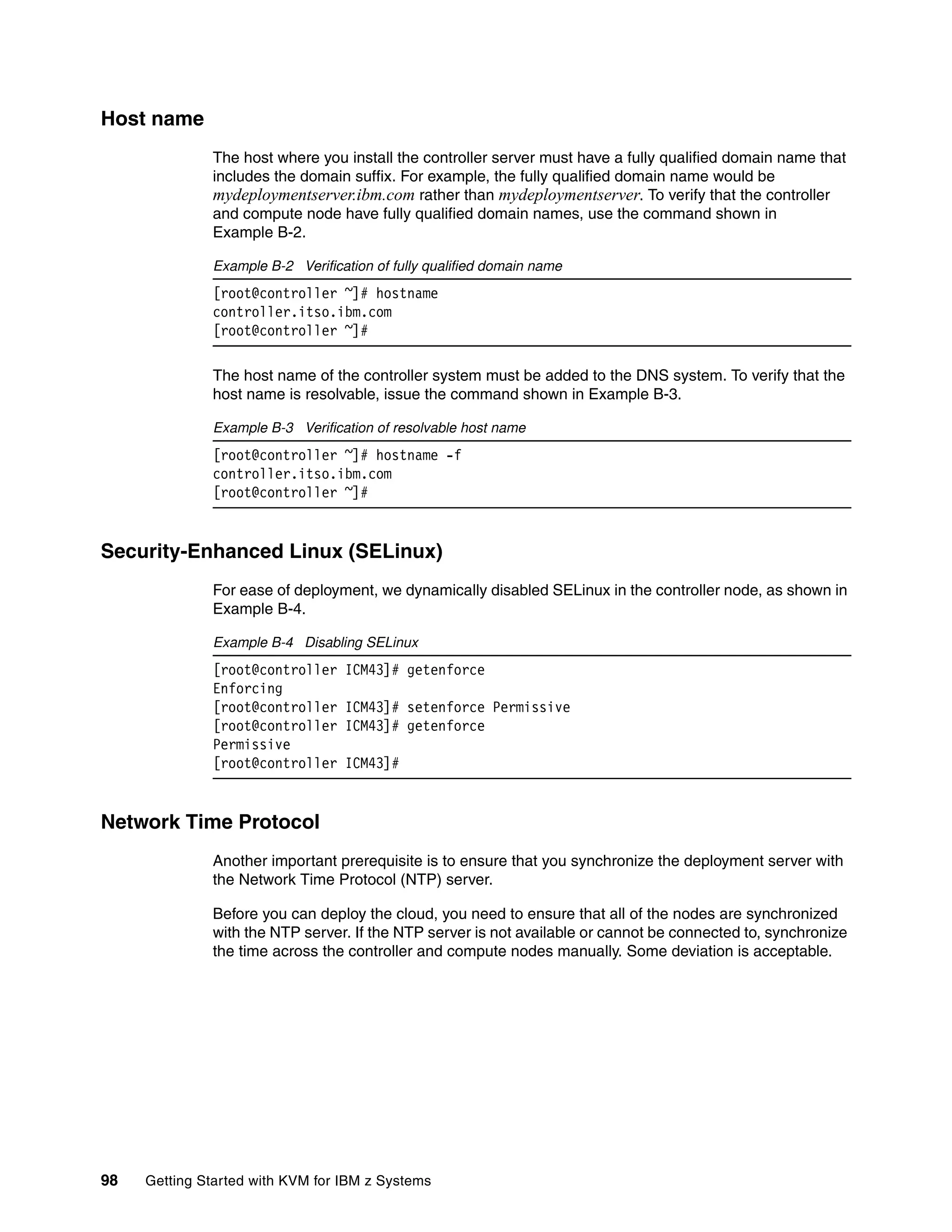 98 Getting Started with KVM for IBM z Systems
Host name
The host where you install the controller server must have a fully qualified domain name that
includes the domain suffix. For example, the fully qualified domain name would be
mydeploymentserver.ibm.com rather than mydeploymentserver. To verify that the controller
and compute node have fully qualified domain names, use the command shown in
Example B-2.
Example B-2 Verification of fully qualified domain name
[root@controller ~]# hostname
controller.itso.ibm.com
[root@controller ~]#
The host name of the controller system must be added to the DNS system. To verify that the
host name is resolvable, issue the command shown in Example B-3.
Example B-3 Verification of resolvable host name
[root@controller ~]# hostname -f
controller.itso.ibm.com
[root@controller ~]#
Security-Enhanced Linux (SELinux)
For ease of deployment, we dynamically disabled SELinux in the controller node, as shown in
Example B-4.
Example B-4 Disabling SELinux
[root@controller ICM43]# getenforce
Enforcing
[root@controller ICM43]# setenforce Permissive
[root@controller ICM43]# getenforce
Permissive
[root@controller ICM43]#
Network Time Protocol
Another important prerequisite is to ensure that you synchronize the deployment server with
the Network Time Protocol (NTP) server.
Before you can deploy the cloud, you need to ensure that all of the nodes are synchronized
with the NTP server. If the NTP server is not available or cannot be connected to, synchronize
the time across the controller and compute nodes manually. Some deviation is acceptable.
 