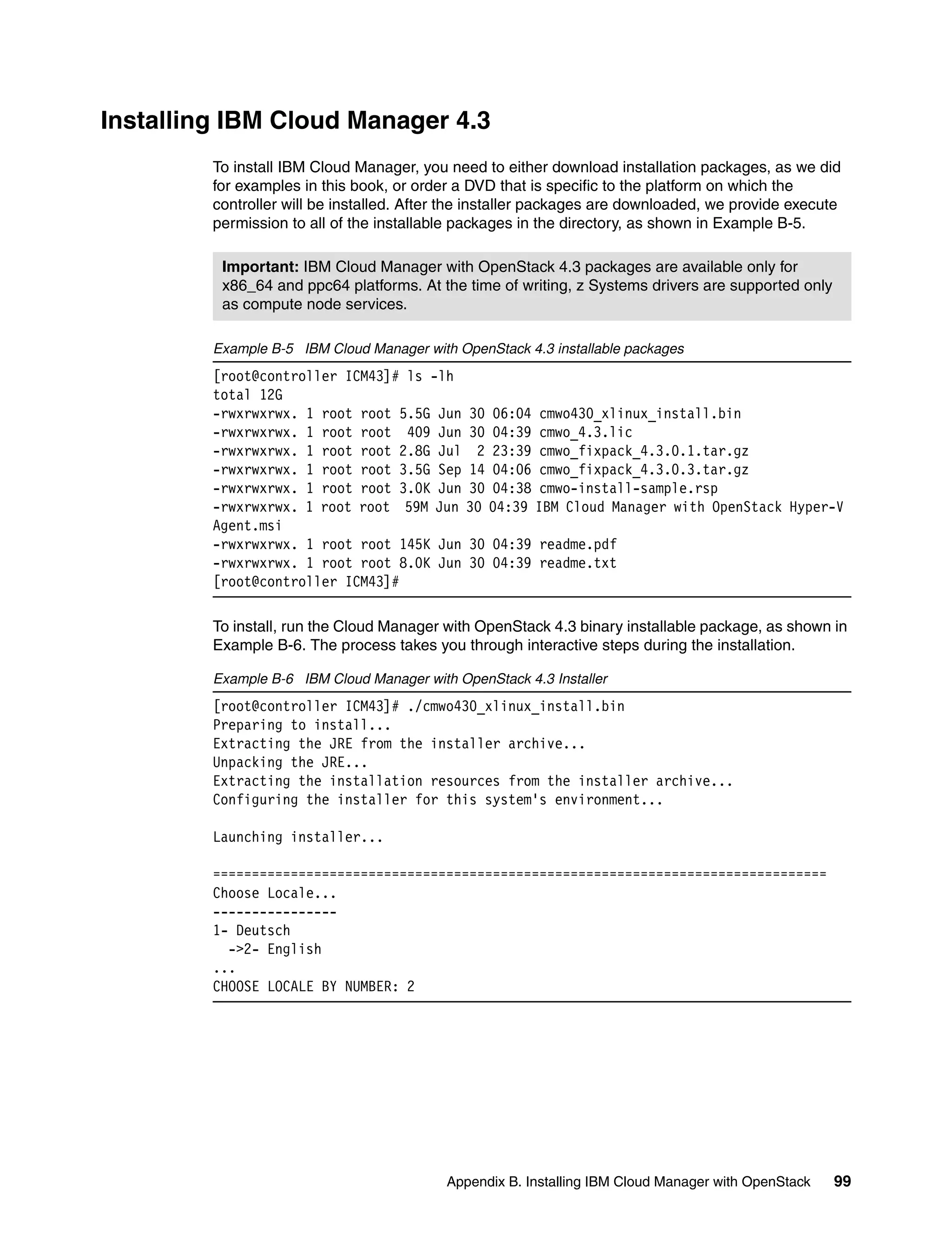 Appendix B. Installing IBM Cloud Manager with OpenStack 99
Installing IBM Cloud Manager 4.3
To install IBM Cloud Manager, you need to either download installation packages, as we did
for examples in this book, or order a DVD that is specific to the platform on which the
controller will be installed. After the installer packages are downloaded, we provide execute
permission to all of the installable packages in the directory, as shown in Example B-5.
Example B-5 IBM Cloud Manager with OpenStack 4.3 installable packages
[root@controller ICM43]# ls -lh
total 12G
-rwxrwxrwx. 1 root root 5.5G Jun 30 06:04 cmwo430_xlinux_install.bin
-rwxrwxrwx. 1 root root 409 Jun 30 04:39 cmwo_4.3.lic
-rwxrwxrwx. 1 root root 2.8G Jul 2 23:39 cmwo_fixpack_4.3.0.1.tar.gz
-rwxrwxrwx. 1 root root 3.5G Sep 14 04:06 cmwo_fixpack_4.3.0.3.tar.gz
-rwxrwxrwx. 1 root root 3.0K Jun 30 04:38 cmwo-install-sample.rsp
-rwxrwxrwx. 1 root root 59M Jun 30 04:39 IBM Cloud Manager with OpenStack Hyper-V
Agent.msi
-rwxrwxrwx. 1 root root 145K Jun 30 04:39 readme.pdf
-rwxrwxrwx. 1 root root 8.0K Jun 30 04:39 readme.txt
[root@controller ICM43]#
To install, run the Cloud Manager with OpenStack 4.3 binary installable package, as shown in
Example B-6. The process takes you through interactive steps during the installation.
Example B-6 IBM Cloud Manager with OpenStack 4.3 Installer
[root@controller ICM43]# ./cmwo430_xlinux_install.bin
Preparing to install...
Extracting the JRE from the installer archive...
Unpacking the JRE...
Extracting the installation resources from the installer archive...
Configuring the installer for this system's environment...
Launching installer...
===============================================================================
Choose Locale...
----------------
1- Deutsch
->2- English
...
CHOOSE LOCALE BY NUMBER: 2
Important: IBM Cloud Manager with OpenStack 4.3 packages are available only for
x86_64 and ppc64 platforms. At the time of writing, z Systems drivers are supported only
as compute node services.
 
