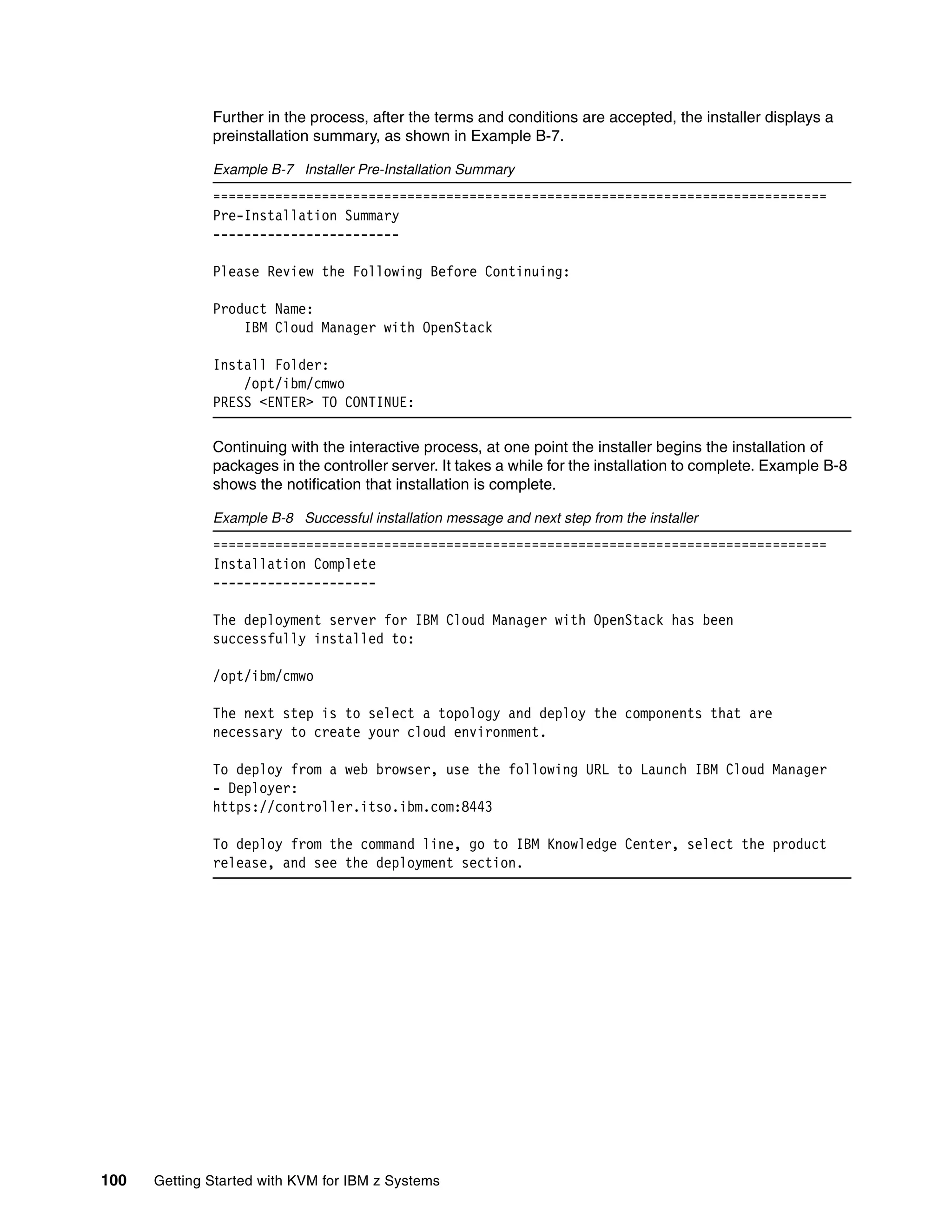 100 Getting Started with KVM for IBM z Systems
Further in the process, after the terms and conditions are accepted, the installer displays a
preinstallation summary, as shown in Example B-7.
Example B-7 Installer Pre-Installation Summary
===============================================================================
Pre-Installation Summary
------------------------
Please Review the Following Before Continuing:
Product Name:
IBM Cloud Manager with OpenStack
Install Folder:
/opt/ibm/cmwo
PRESS <ENTER> TO CONTINUE:
Continuing with the interactive process, at one point the installer begins the installation of
packages in the controller server. It takes a while for the installation to complete. Example B-8
shows the notification that installation is complete.
Example B-8 Successful installation message and next step from the installer
===============================================================================
Installation Complete
---------------------
The deployment server for IBM Cloud Manager with OpenStack has been
successfully installed to:
/opt/ibm/cmwo
The next step is to select a topology and deploy the components that are
necessary to create your cloud environment.
To deploy from a web browser, use the following URL to Launch IBM Cloud Manager
- Deployer:
https://controller.itso.ibm.com:8443
To deploy from the command line, go to IBM Knowledge Center, select the product
release, and see the deployment section.
 