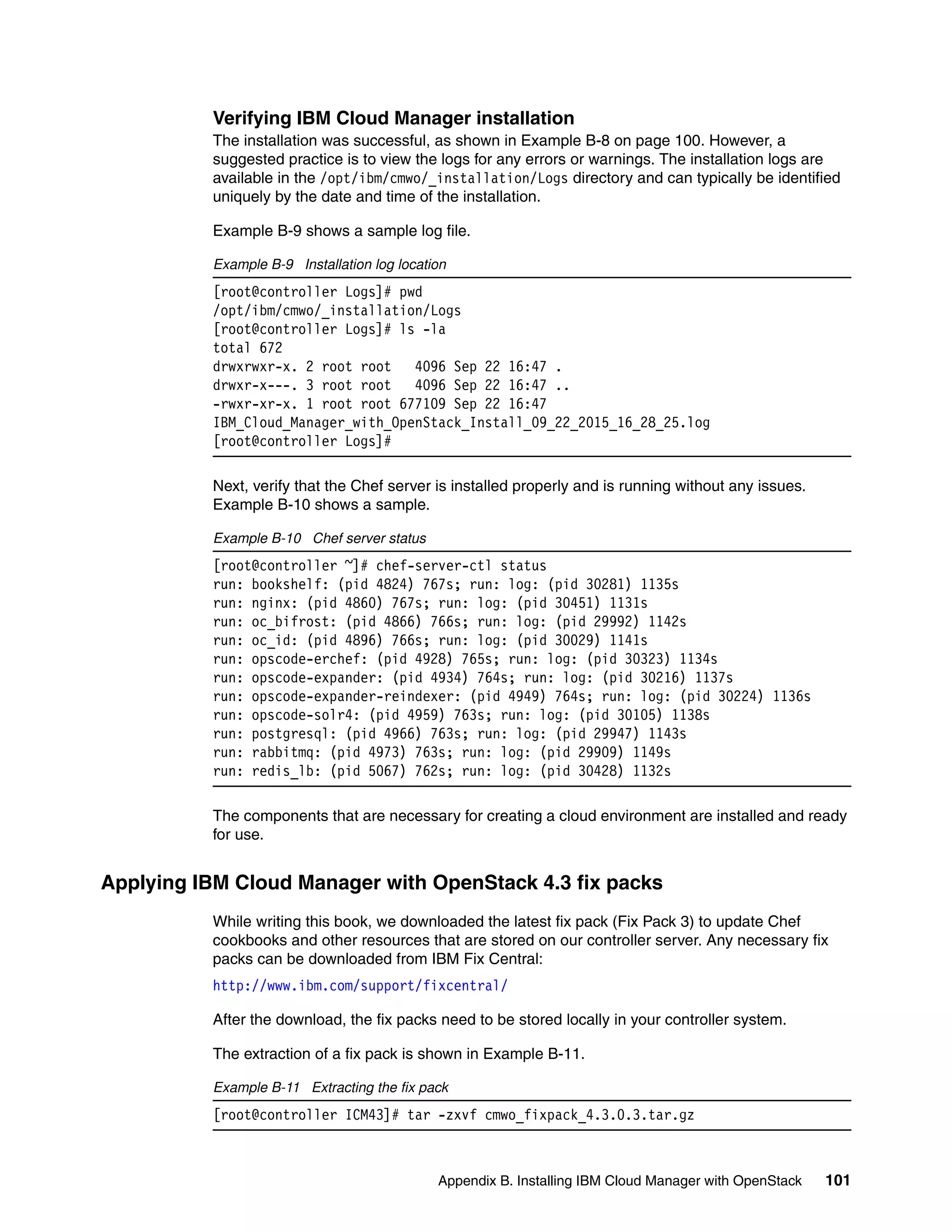 Appendix B. Installing IBM Cloud Manager with OpenStack 101
Verifying IBM Cloud Manager installation
The installation was successful, as shown in Example B-8 on page 100. However, a
suggested practice is to view the logs for any errors or warnings. The installation logs are
available in the /opt/ibm/cmwo/_installation/Logs directory and can typically be identified
uniquely by the date and time of the installation.
Example B-9 shows a sample log file.
Example B-9 Installation log location
[root@controller Logs]# pwd
/opt/ibm/cmwo/_installation/Logs
[root@controller Logs]# ls -la
total 672
drwxrwxr-x. 2 root root 4096 Sep 22 16:47 .
drwxr-x---. 3 root root 4096 Sep 22 16:47 ..
-rwxr-xr-x. 1 root root 677109 Sep 22 16:47
IBM_Cloud_Manager_with_OpenStack_Install_09_22_2015_16_28_25.log
[root@controller Logs]#
Next, verify that the Chef server is installed properly and is running without any issues.
Example B-10 shows a sample.
Example B-10 Chef server status
[root@controller ~]# chef-server-ctl status
run: bookshelf: (pid 4824) 767s; run: log: (pid 30281) 1135s
run: nginx: (pid 4860) 767s; run: log: (pid 30451) 1131s
run: oc_bifrost: (pid 4866) 766s; run: log: (pid 29992) 1142s
run: oc_id: (pid 4896) 766s; run: log: (pid 30029) 1141s
run: opscode-erchef: (pid 4928) 765s; run: log: (pid 30323) 1134s
run: opscode-expander: (pid 4934) 764s; run: log: (pid 30216) 1137s
run: opscode-expander-reindexer: (pid 4949) 764s; run: log: (pid 30224) 1136s
run: opscode-solr4: (pid 4959) 763s; run: log: (pid 30105) 1138s
run: postgresql: (pid 4966) 763s; run: log: (pid 29947) 1143s
run: rabbitmq: (pid 4973) 763s; run: log: (pid 29909) 1149s
run: redis_lb: (pid 5067) 762s; run: log: (pid 30428) 1132s
The components that are necessary for creating a cloud environment are installed and ready
for use.
Applying IBM Cloud Manager with OpenStack 4.3 fix packs
While writing this book, we downloaded the latest fix pack (Fix Pack 3) to update Chef
cookbooks and other resources that are stored on our controller server. Any necessary fix
packs can be downloaded from IBM Fix Central:
http://www.ibm.com/support/fixcentral/
After the download, the fix packs need to be stored locally in your controller system.
The extraction of a fix pack is shown in Example B-11.
Example B-11 Extracting the fix pack
[root@controller ICM43]# tar -zxvf cmwo_fixpack_4.3.0.3.tar.gz
 