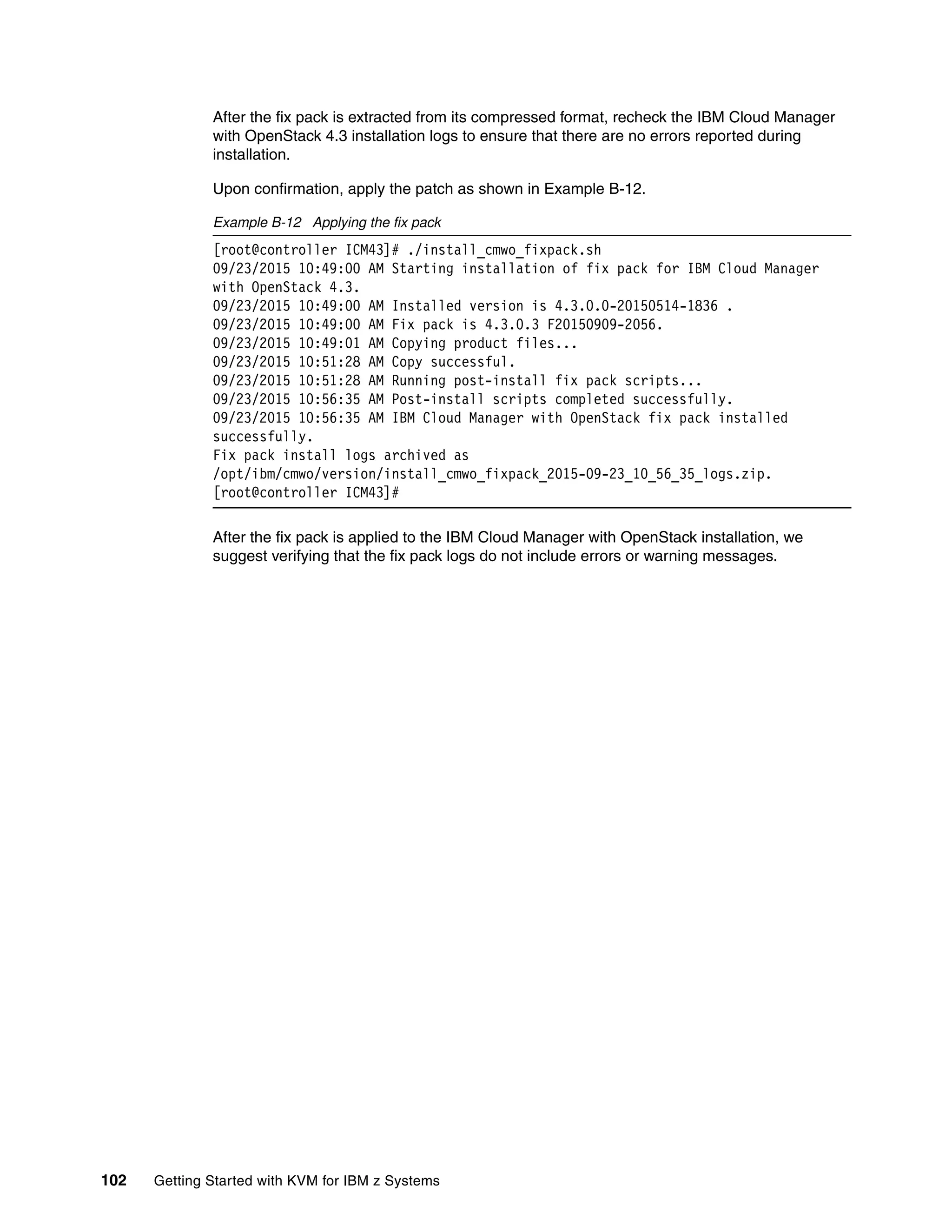 102 Getting Started with KVM for IBM z Systems
After the fix pack is extracted from its compressed format, recheck the IBM Cloud Manager
with OpenStack 4.3 installation logs to ensure that there are no errors reported during
installation.
Upon confirmation, apply the patch as shown in Example B-12.
Example B-12 Applying the fix pack
[root@controller ICM43]# ./install_cmwo_fixpack.sh
09/23/2015 10:49:00 AM Starting installation of fix pack for IBM Cloud Manager
with OpenStack 4.3.
09/23/2015 10:49:00 AM Installed version is 4.3.0.0-20150514-1836 .
09/23/2015 10:49:00 AM Fix pack is 4.3.0.3 F20150909-2056.
09/23/2015 10:49:01 AM Copying product files...
09/23/2015 10:51:28 AM Copy successful.
09/23/2015 10:51:28 AM Running post-install fix pack scripts...
09/23/2015 10:56:35 AM Post-install scripts completed successfully.
09/23/2015 10:56:35 AM IBM Cloud Manager with OpenStack fix pack installed
successfully.
Fix pack install logs archived as
/opt/ibm/cmwo/version/install_cmwo_fixpack_2015-09-23_10_56_35_logs.zip.
[root@controller ICM43]#
After the fix pack is applied to the IBM Cloud Manager with OpenStack installation, we
suggest verifying that the fix pack logs do not include errors or warning messages.
 