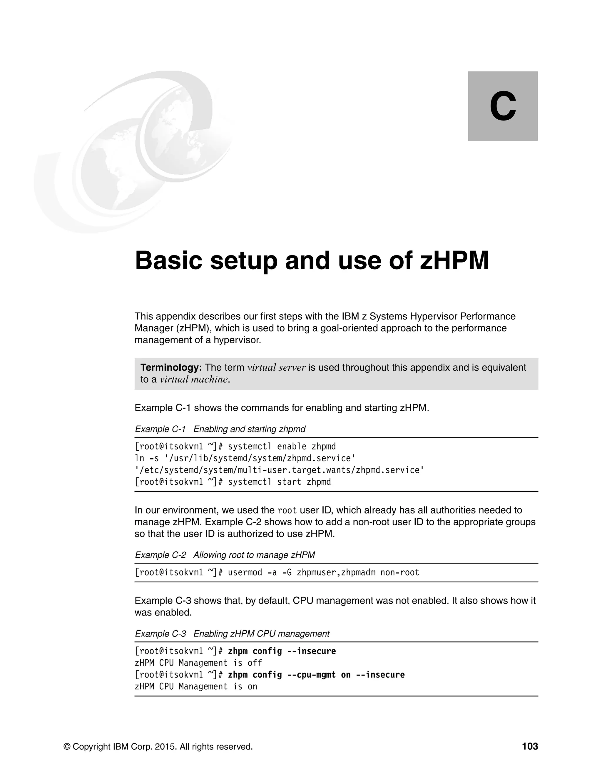 © Copyright IBM Corp. 2015. All rights reserved. 103
Appendix C. Basic setup and use of zHPM
This appendix describes our first steps with the IBM z Systems Hypervisor Performance
Manager (zHPM), which is used to bring a goal-oriented approach to the performance
management of a hypervisor.
Example C-1 shows the commands for enabling and starting zHPM.
Example C-1 Enabling and starting zhpmd
[root@itsokvm1 ~]# systemctl enable zhpmd
ln -s '/usr/lib/systemd/system/zhpmd.service'
'/etc/systemd/system/multi-user.target.wants/zhpmd.service'
[root@itsokvm1 ~]# systemctl start zhpmd
In our environment, we used the root user ID, which already has all authorities needed to
manage zHPM. Example C-2 shows how to add a non-root user ID to the appropriate groups
so that the user ID is authorized to use zHPM.
Example C-2 Allowing root to manage zHPM
[root@itsokvm1 ~]# usermod -a -G zhpmuser,zhpmadm non-root
Example C-3 shows that, by default, CPU management was not enabled. It also shows how it
was enabled.
Example C-3 Enabling zHPM CPU management
[root@itsokvm1 ~]# zhpm config --insecure
zHPM CPU Management is off
[root@itsokvm1 ~]# zhpm config --cpu-mgmt on --insecure
zHPM CPU Management is on
C
Terminology: The term virtual server is used throughout this appendix and is equivalent
to a virtual machine.
 