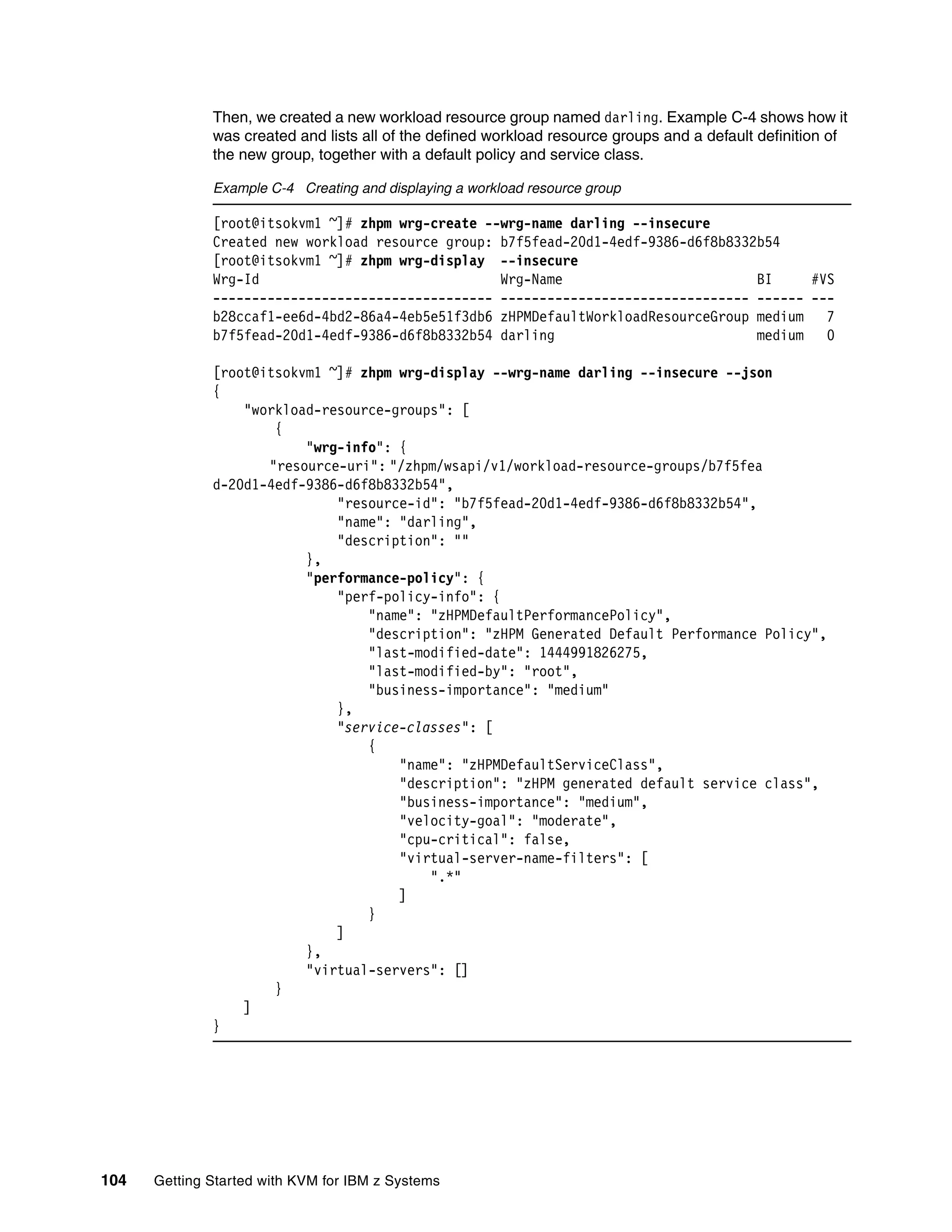 104 Getting Started with KVM for IBM z Systems
Then, we created a new workload resource group named darling. Example C-4 shows how it
was created and lists all of the defined workload resource groups and a default definition of
the new group, together with a default policy and service class.
Example C-4 Creating and displaying a workload resource group
[root@itsokvm1 ~]# zhpm wrg-create --wrg-name darling --insecure
Created new workload resource group: b7f5fead-20d1-4edf-9386-d6f8b8332b54
[root@itsokvm1 ~]# zhpm wrg-display --insecure
Wrg-Id Wrg-Name BI #VS
------------------------------------ -------------------------------- ------ ---
b28ccaf1-ee6d-4bd2-86a4-4eb5e51f3db6 zHPMDefaultWorkloadResourceGroup medium 7
b7f5fead-20d1-4edf-9386-d6f8b8332b54 darling medium 0
[root@itsokvm1 ~]# zhpm wrg-display --wrg-name darling --insecure --json
{
"workload-resource-groups": [
{
"wrg-info": {
"resource-uri": "/zhpm/wsapi/v1/workload-resource-groups/b7f5fea
d-20d1-4edf-9386-d6f8b8332b54",
"resource-id": "b7f5fead-20d1-4edf-9386-d6f8b8332b54",
"name": "darling",
"description": ""
},
"performance-policy": {
"perf-policy-info": {
"name": "zHPMDefaultPerformancePolicy",
"description": "zHPM Generated Default Performance Policy",
"last-modified-date": 1444991826275,
"last-modified-by": "root",
"business-importance": "medium"
},
"service-classes": [
{
"name": "zHPMDefaultServiceClass",
"description": "zHPM generated default service class",
"business-importance": "medium",
"velocity-goal": "moderate",
"cpu-critical": false,
"virtual-server-name-filters": [
".*"
]
}
]
},
"virtual-servers": []
}
]
}
 