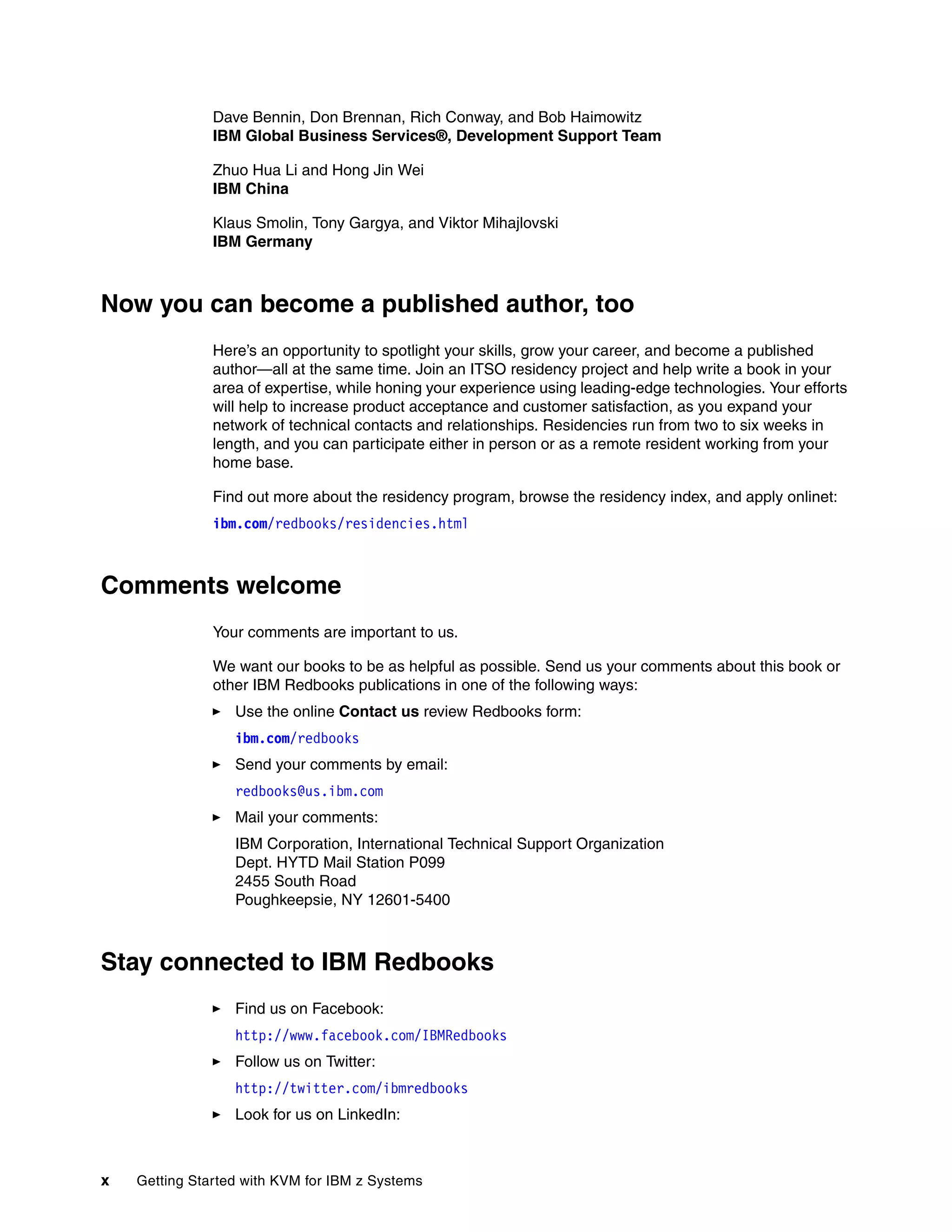 x Getting Started with KVM for IBM z Systems
Dave Bennin, Don Brennan, Rich Conway, and Bob Haimowitz
IBM Global Business Services®, Development Support Team
Zhuo Hua Li and Hong Jin Wei
IBM China
Klaus Smolin, Tony Gargya, and Viktor Mihajlovski
IBM Germany
Now you can become a published author, too
Here’s an opportunity to spotlight your skills, grow your career, and become a published
author—all at the same time. Join an ITSO residency project and help write a book in your
area of expertise, while honing your experience using leading-edge technologies. Your efforts
will help to increase product acceptance and customer satisfaction, as you expand your
network of technical contacts and relationships. Residencies run from two to six weeks in
length, and you can participate either in person or as a remote resident working from your
home base.
Find out more about the residency program, browse the residency index, and apply onlinet:
ibm.com/redbooks/residencies.html
Comments welcome
Your comments are important to us.
We want our books to be as helpful as possible. Send us your comments about this book or
other IBM Redbooks publications in one of the following ways:
Use the online Contact us review Redbooks form:
ibm.com/redbooks
Send your comments by email:
redbooks@us.ibm.com
Mail your comments:
IBM Corporation, International Technical Support Organization
Dept. HYTD Mail Station P099
2455 South Road
Poughkeepsie, NY 12601-5400
Stay connected to IBM Redbooks
Find us on Facebook:
http://www.facebook.com/IBMRedbooks
Follow us on Twitter:
http://twitter.com/ibmredbooks
Look for us on LinkedIn:
 