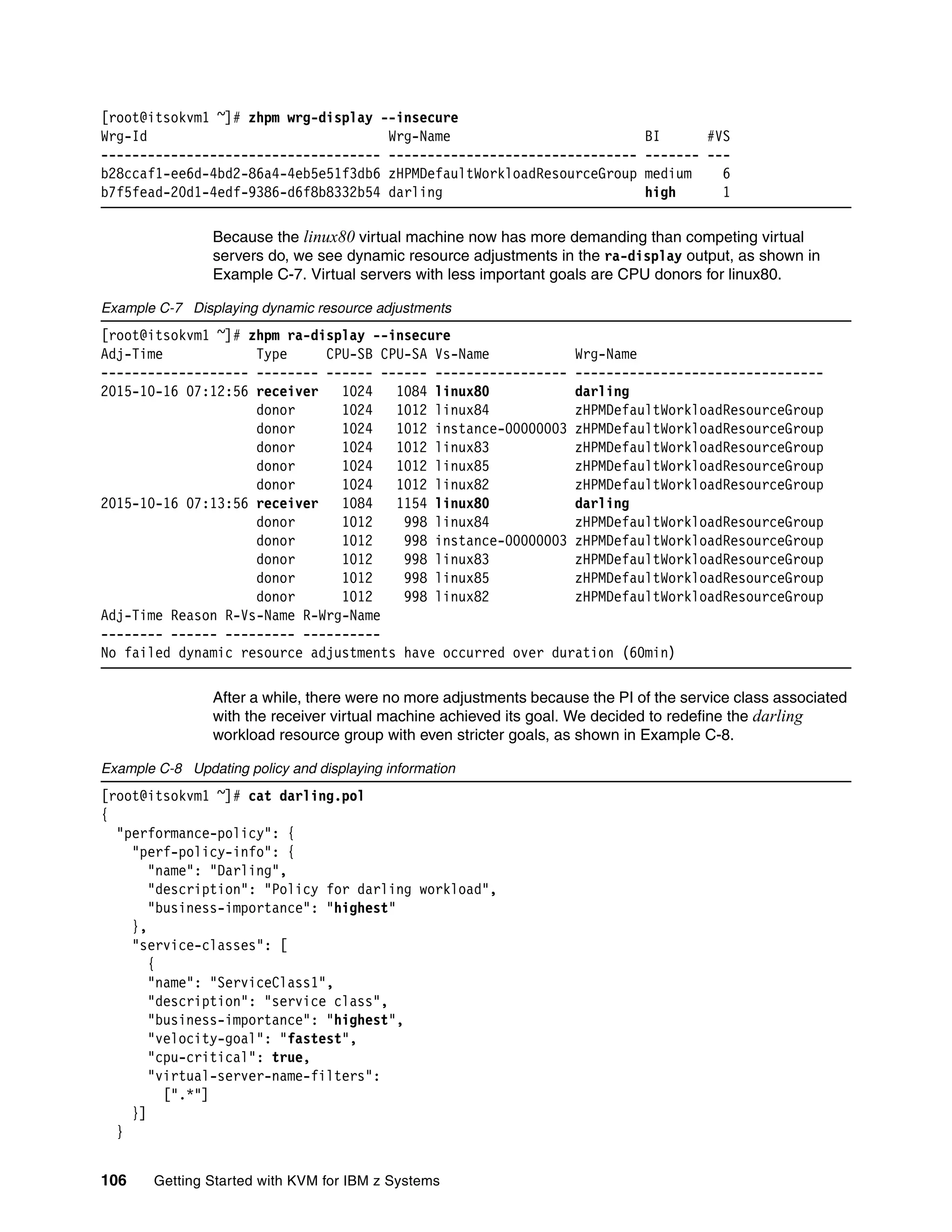 106 Getting Started with KVM for IBM z Systems
[root@itsokvm1 ~]# zhpm wrg-display --insecure
Wrg-Id Wrg-Name BI #VS
------------------------------------ -------------------------------- ------- ---
b28ccaf1-ee6d-4bd2-86a4-4eb5e51f3db6 zHPMDefaultWorkloadResourceGroup medium 6
b7f5fead-20d1-4edf-9386-d6f8b8332b54 darling high 1
Because the linux80 virtual machine now has more demanding than competing virtual
servers do, we see dynamic resource adjustments in the ra-display output, as shown in
Example C-7. Virtual servers with less important goals are CPU donors for linux80.
Example C-7 Displaying dynamic resource adjustments
[root@itsokvm1 ~]# zhpm ra-display --insecure
Adj-Time Type CPU-SB CPU-SA Vs-Name Wrg-Name
------------------- -------- ------ ------ ----------------- --------------------------------
2015-10-16 07:12:56 receiver 1024 1084 linux80 darling
donor 1024 1012 linux84 zHPMDefaultWorkloadResourceGroup
donor 1024 1012 instance-00000003 zHPMDefaultWorkloadResourceGroup
donor 1024 1012 linux83 zHPMDefaultWorkloadResourceGroup
donor 1024 1012 linux85 zHPMDefaultWorkloadResourceGroup
donor 1024 1012 linux82 zHPMDefaultWorkloadResourceGroup
2015-10-16 07:13:56 receiver 1084 1154 linux80 darling
donor 1012 998 linux84 zHPMDefaultWorkloadResourceGroup
donor 1012 998 instance-00000003 zHPMDefaultWorkloadResourceGroup
donor 1012 998 linux83 zHPMDefaultWorkloadResourceGroup
donor 1012 998 linux85 zHPMDefaultWorkloadResourceGroup
donor 1012 998 linux82 zHPMDefaultWorkloadResourceGroup
Adj-Time Reason R-Vs-Name R-Wrg-Name
-------- ------ --------- ----------
No failed dynamic resource adjustments have occurred over duration (60min)
After a while, there were no more adjustments because the PI of the service class associated
with the receiver virtual machine achieved its goal. We decided to redefine the darling
workload resource group with even stricter goals, as shown in Example C-8.
Example C-8 Updating policy and displaying information
[root@itsokvm1 ~]# cat darling.pol
{
"performance-policy": {
"perf-policy-info": {
"name": "Darling",
"description": "Policy for darling workload",
"business-importance": "highest"
},
"service-classes": [
{
"name": "ServiceClass1",
"description": "service class",
"business-importance": "highest",
"velocity-goal": "fastest",
"cpu-critical": true,
"virtual-server-name-filters":
[".*"]
}]
}
 