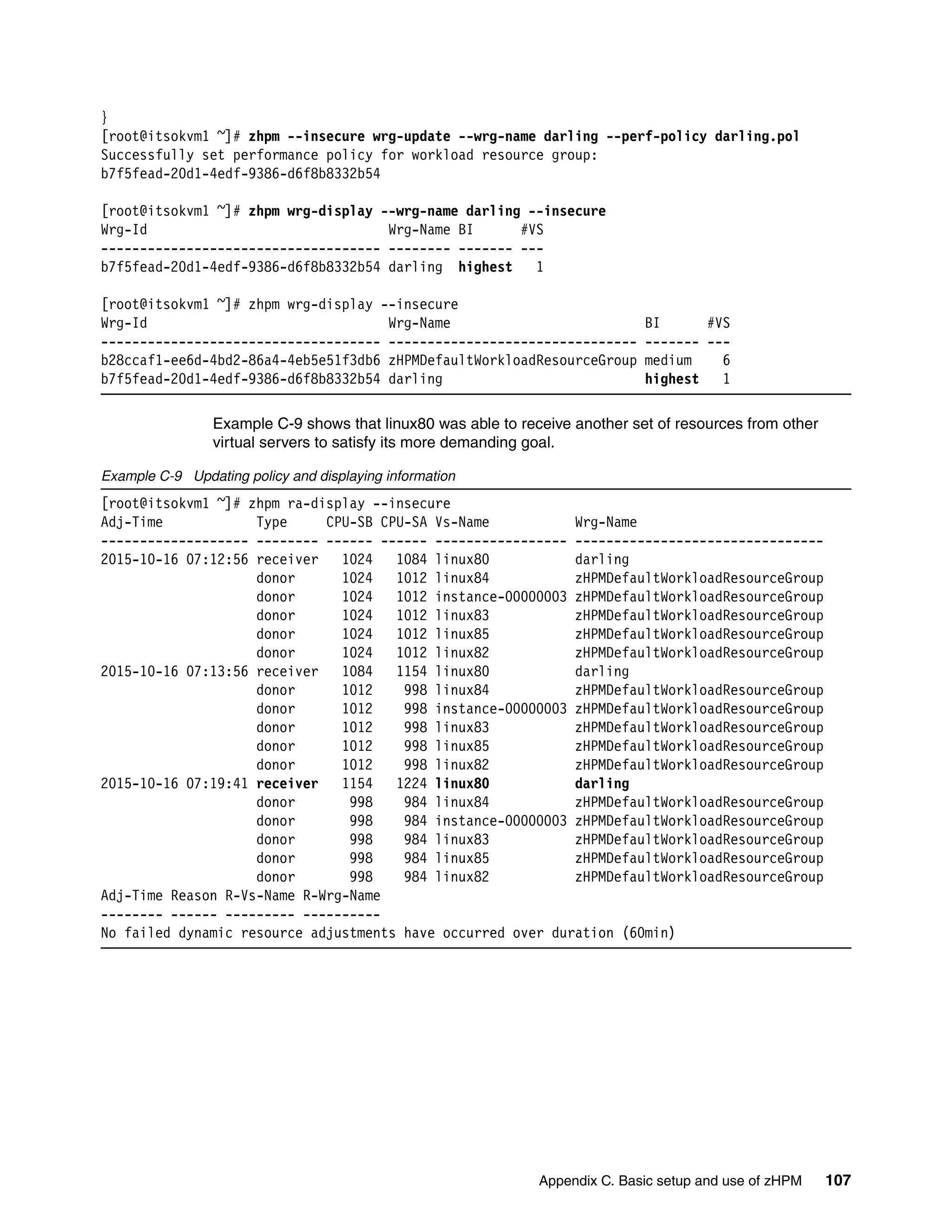 Appendix C. Basic setup and use of zHPM 107
}
[root@itsokvm1 ~]# zhpm --insecure wrg-update --wrg-name darling --perf-policy darling.pol
Successfully set performance policy for workload resource group:
b7f5fead-20d1-4edf-9386-d6f8b8332b54
[root@itsokvm1 ~]# zhpm wrg-display --wrg-name darling --insecure
Wrg-Id Wrg-Name BI #VS
------------------------------------ -------- ------- ---
b7f5fead-20d1-4edf-9386-d6f8b8332b54 darling highest 1
[root@itsokvm1 ~]# zhpm wrg-display --insecure
Wrg-Id Wrg-Name BI #VS
------------------------------------ -------------------------------- ------- ---
b28ccaf1-ee6d-4bd2-86a4-4eb5e51f3db6 zHPMDefaultWorkloadResourceGroup medium 6
b7f5fead-20d1-4edf-9386-d6f8b8332b54 darling highest 1
Example C-9 shows that linux80 was able to receive another set of resources from other
virtual servers to satisfy its more demanding goal.
Example C-9 Updating policy and displaying information
[root@itsokvm1 ~]# zhpm ra-display --insecure
Adj-Time Type CPU-SB CPU-SA Vs-Name Wrg-Name
------------------- -------- ------ ------ ----------------- --------------------------------
2015-10-16 07:12:56 receiver 1024 1084 linux80 darling
donor 1024 1012 linux84 zHPMDefaultWorkloadResourceGroup
donor 1024 1012 instance-00000003 zHPMDefaultWorkloadResourceGroup
donor 1024 1012 linux83 zHPMDefaultWorkloadResourceGroup
donor 1024 1012 linux85 zHPMDefaultWorkloadResourceGroup
donor 1024 1012 linux82 zHPMDefaultWorkloadResourceGroup
2015-10-16 07:13:56 receiver 1084 1154 linux80 darling
donor 1012 998 linux84 zHPMDefaultWorkloadResourceGroup
donor 1012 998 instance-00000003 zHPMDefaultWorkloadResourceGroup
donor 1012 998 linux83 zHPMDefaultWorkloadResourceGroup
donor 1012 998 linux85 zHPMDefaultWorkloadResourceGroup
donor 1012 998 linux82 zHPMDefaultWorkloadResourceGroup
2015-10-16 07:19:41 receiver 1154 1224 linux80 darling
donor 998 984 linux84 zHPMDefaultWorkloadResourceGroup
donor 998 984 instance-00000003 zHPMDefaultWorkloadResourceGroup
donor 998 984 linux83 zHPMDefaultWorkloadResourceGroup
donor 998 984 linux85 zHPMDefaultWorkloadResourceGroup
donor 998 984 linux82 zHPMDefaultWorkloadResourceGroup
Adj-Time Reason R-Vs-Name R-Wrg-Name
-------- ------ --------- ----------
No failed dynamic resource adjustments have occurred over duration (60min)
 