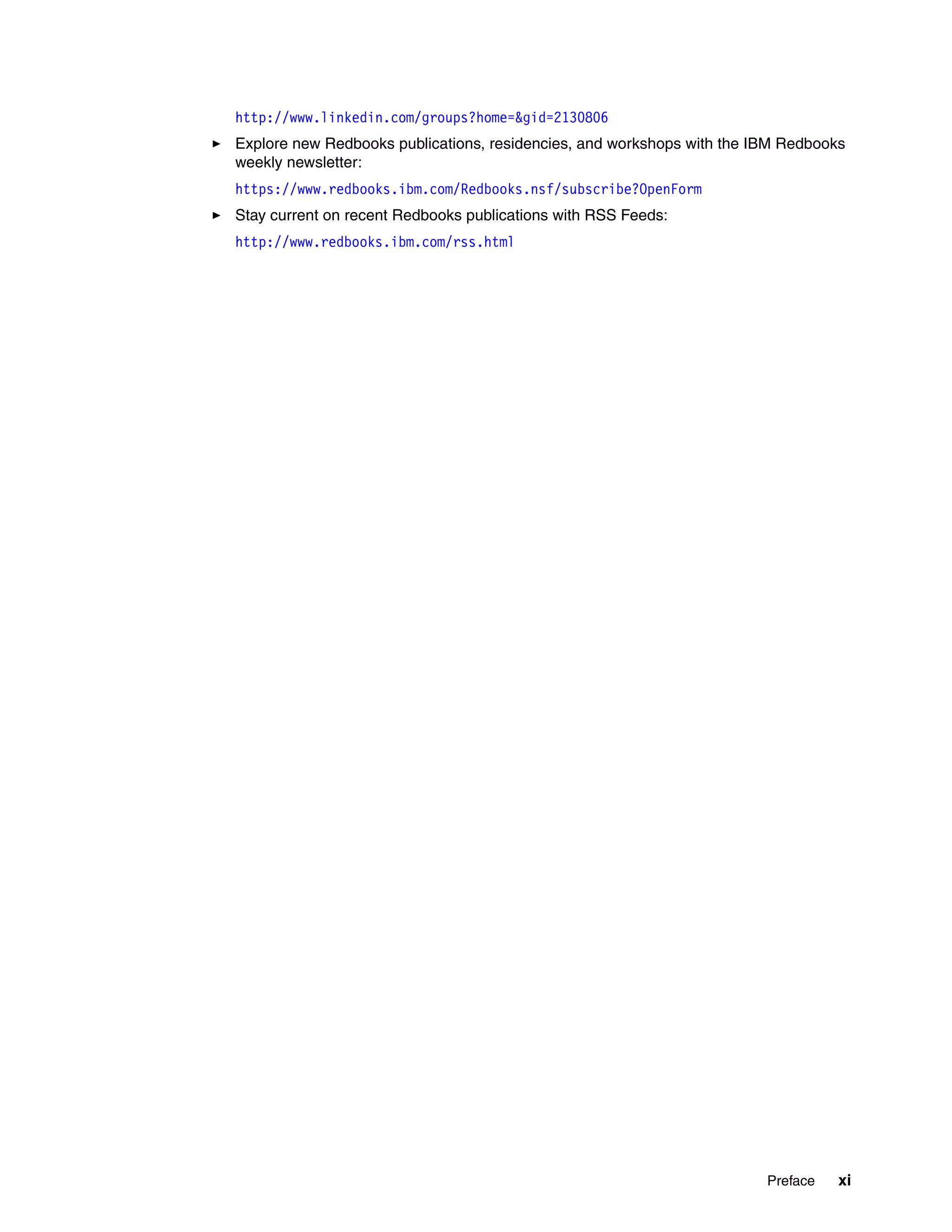 Preface xi
http://www.linkedin.com/groups?home=&gid=2130806
Explore new Redbooks publications, residencies, and workshops with the IBM Redbooks
weekly newsletter:
https://www.redbooks.ibm.com/Redbooks.nsf/subscribe?OpenForm
Stay current on recent Redbooks publications with RSS Feeds:
http://www.redbooks.ibm.com/rss.html
 