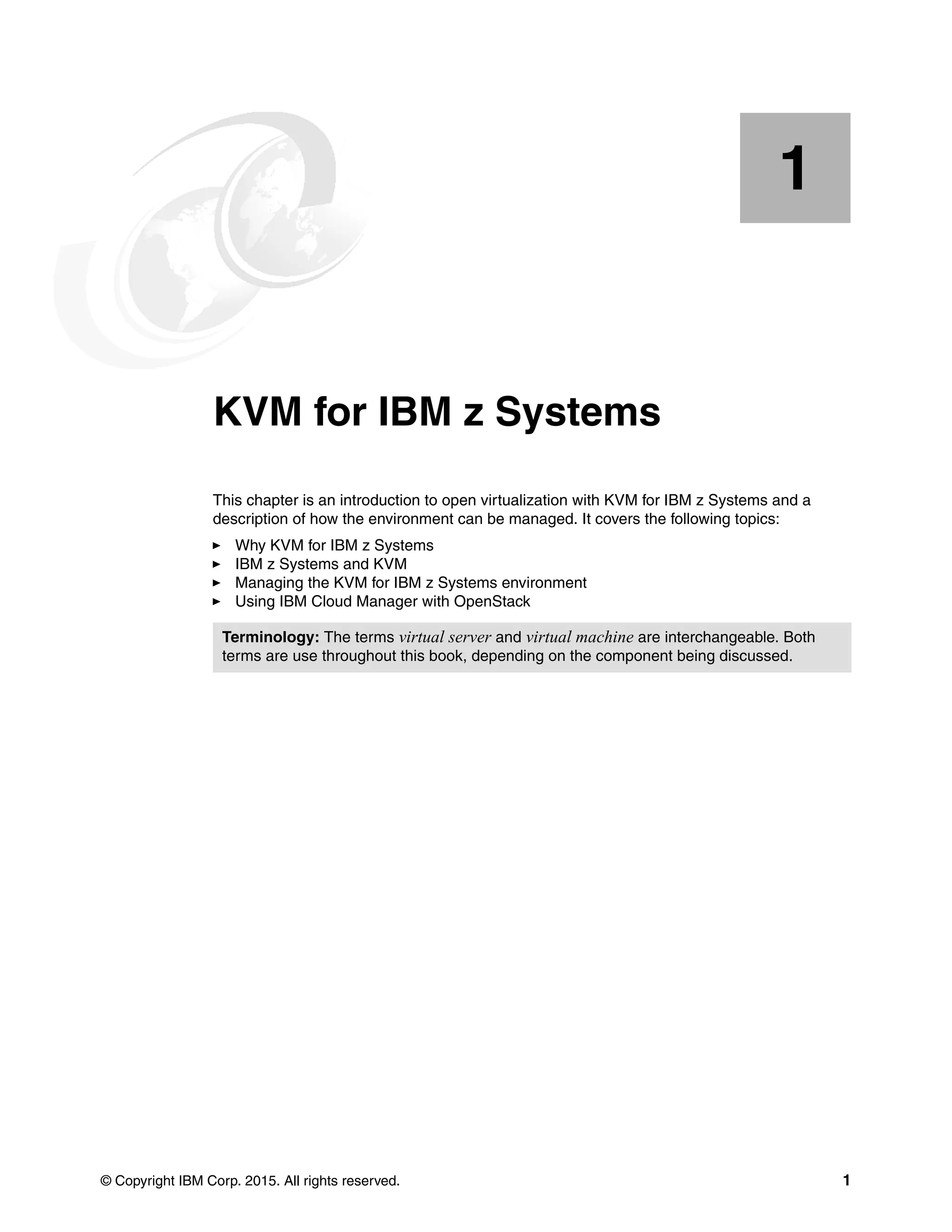 © Copyright IBM Corp. 2015. All rights reserved. 1
Chapter 1. KVM for IBM z Systems
This chapter is an introduction to open virtualization with KVM for IBM z Systems and a
description of how the environment can be managed. It covers the following topics:
Why KVM for IBM z Systems
IBM z Systems and KVM
Managing the KVM for IBM z Systems environment
Using IBM Cloud Manager with OpenStack
1
Terminology: The terms virtual server and virtual machine are interchangeable. Both
terms are use throughout this book, depending on the component being discussed.
 