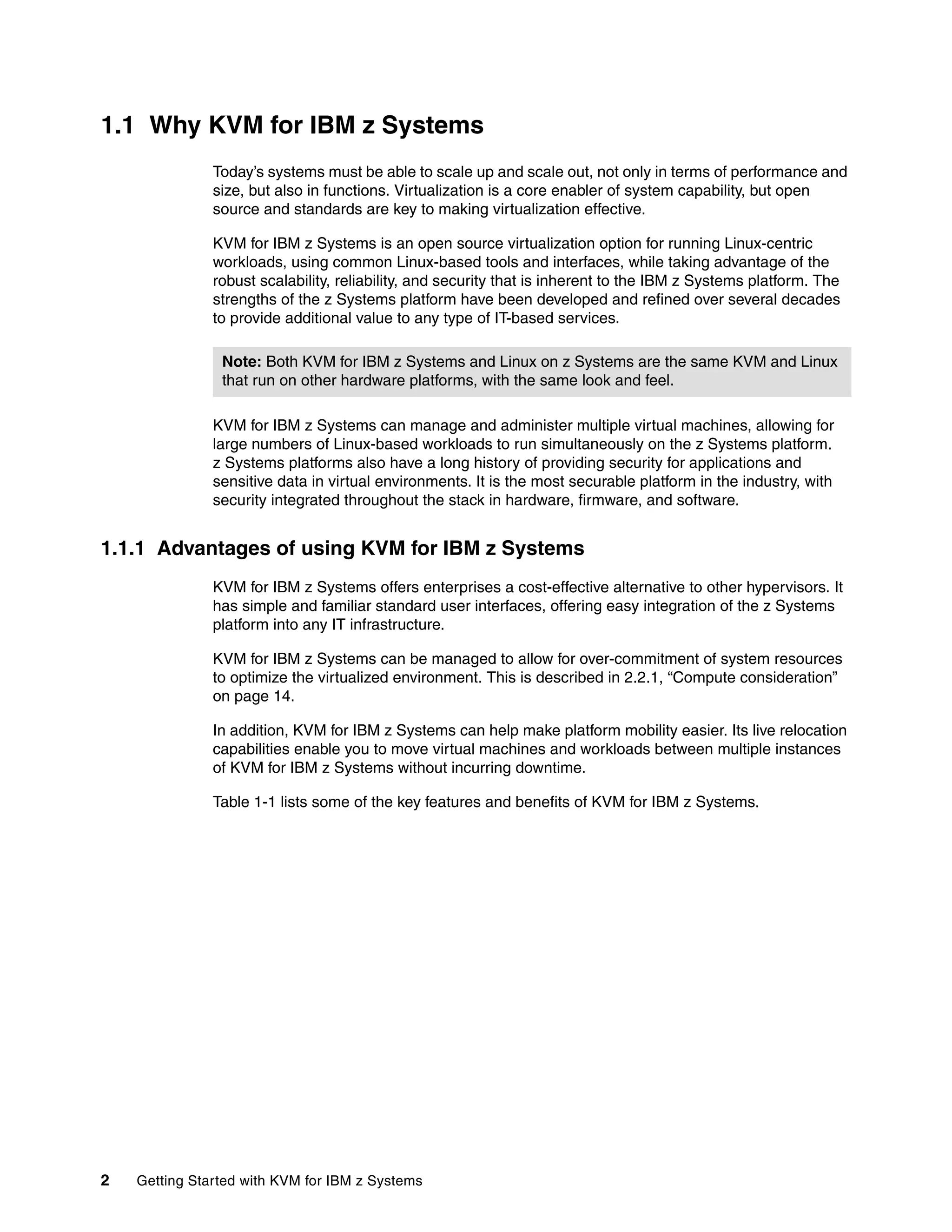 2 Getting Started with KVM for IBM z Systems
1.1 Why KVM for IBM z Systems
Today’s systems must be able to scale up and scale out, not only in terms of performance and
size, but also in functions. Virtualization is a core enabler of system capability, but open
source and standards are key to making virtualization effective.
KVM for IBM z Systems is an open source virtualization option for running Linux-centric
workloads, using common Linux-based tools and interfaces, while taking advantage of the
robust scalability, reliability, and security that is inherent to the IBM z Systems platform. The
strengths of the z Systems platform have been developed and refined over several decades
to provide additional value to any type of IT-based services.
KVM for IBM z Systems can manage and administer multiple virtual machines, allowing for
large numbers of Linux-based workloads to run simultaneously on the z Systems platform.
z Systems platforms also have a long history of providing security for applications and
sensitive data in virtual environments. It is the most securable platform in the industry, with
security integrated throughout the stack in hardware, firmware, and software.
1.1.1 Advantages of using KVM for IBM z Systems
KVM for IBM z Systems offers enterprises a cost-effective alternative to other hypervisors. It
has simple and familiar standard user interfaces, offering easy integration of the z Systems
platform into any IT infrastructure.
KVM for IBM z Systems can be managed to allow for over-commitment of system resources
to optimize the virtualized environment. This is described in 2.2.1, “Compute consideration”
on page 14.
In addition, KVM for IBM z Systems can help make platform mobility easier. Its live relocation
capabilities enable you to move virtual machines and workloads between multiple instances
of KVM for IBM z Systems without incurring downtime.
Table 1-1 lists some of the key features and benefits of KVM for IBM z Systems.
Note: Both KVM for IBM z Systems and Linux on z Systems are the same KVM and Linux
that run on other hardware platforms, with the same look and feel.
 