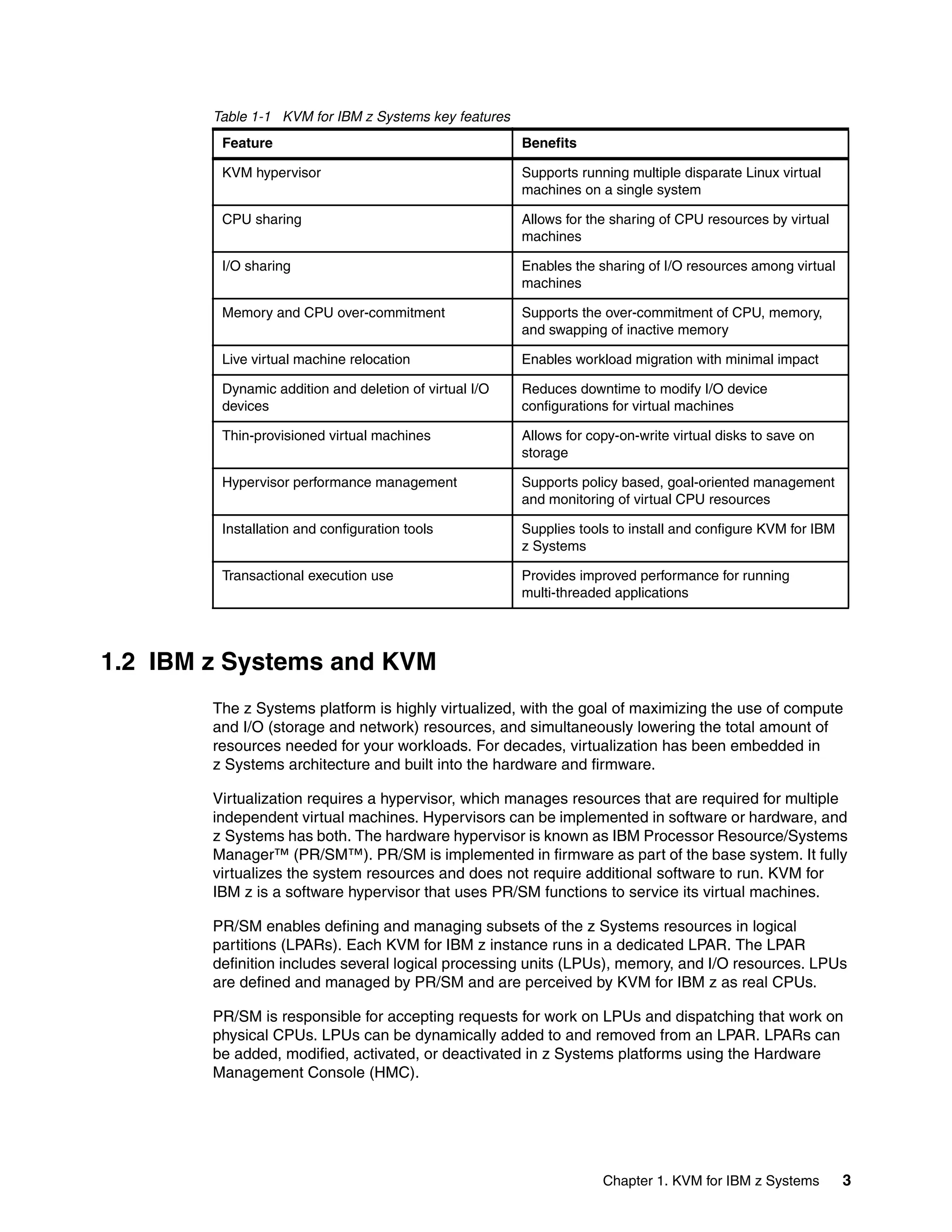 Chapter 1. KVM for IBM z Systems 3
Table 1-1 KVM for IBM z Systems key features
1.2 IBM z Systems and KVM
The z Systems platform is highly virtualized, with the goal of maximizing the use of compute
and I/O (storage and network) resources, and simultaneously lowering the total amount of
resources needed for your workloads. For decades, virtualization has been embedded in
z Systems architecture and built into the hardware and firmware.
Virtualization requires a hypervisor, which manages resources that are required for multiple
independent virtual machines. Hypervisors can be implemented in software or hardware, and
z Systems has both. The hardware hypervisor is known as IBM Processor Resource/Systems
Manager™ (PR/SM™). PR/SM is implemented in firmware as part of the base system. It fully
virtualizes the system resources and does not require additional software to run. KVM for
IBM z is a software hypervisor that uses PR/SM functions to service its virtual machines.
PR/SM enables defining and managing subsets of the z Systems resources in logical
partitions (LPARs). Each KVM for IBM z instance runs in a dedicated LPAR. The LPAR
definition includes several logical processing units (LPUs), memory, and I/O resources. LPUs
are defined and managed by PR/SM and are perceived by KVM for IBM z as real CPUs.
PR/SM is responsible for accepting requests for work on LPUs and dispatching that work on
physical CPUs. LPUs can be dynamically added to and removed from an LPAR. LPARs can
be added, modified, activated, or deactivated in z Systems platforms using the Hardware
Management Console (HMC).
Feature Benefits
KVM hypervisor Supports running multiple disparate Linux virtual
machines on a single system
CPU sharing Allows for the sharing of CPU resources by virtual
machines
I/O sharing Enables the sharing of I/O resources among virtual
machines
Memory and CPU over-commitment Supports the over-commitment of CPU, memory,
and swapping of inactive memory
Live virtual machine relocation Enables workload migration with minimal impact
Dynamic addition and deletion of virtual I/O
devices
Reduces downtime to modify I/O device
configurations for virtual machines
Thin-provisioned virtual machines Allows for copy-on-write virtual disks to save on
storage
Hypervisor performance management Supports policy based, goal-oriented management
and monitoring of virtual CPU resources
Installation and configuration tools Supplies tools to install and configure KVM for IBM
z Systems
Transactional execution use Provides improved performance for running
multi-threaded applications
 