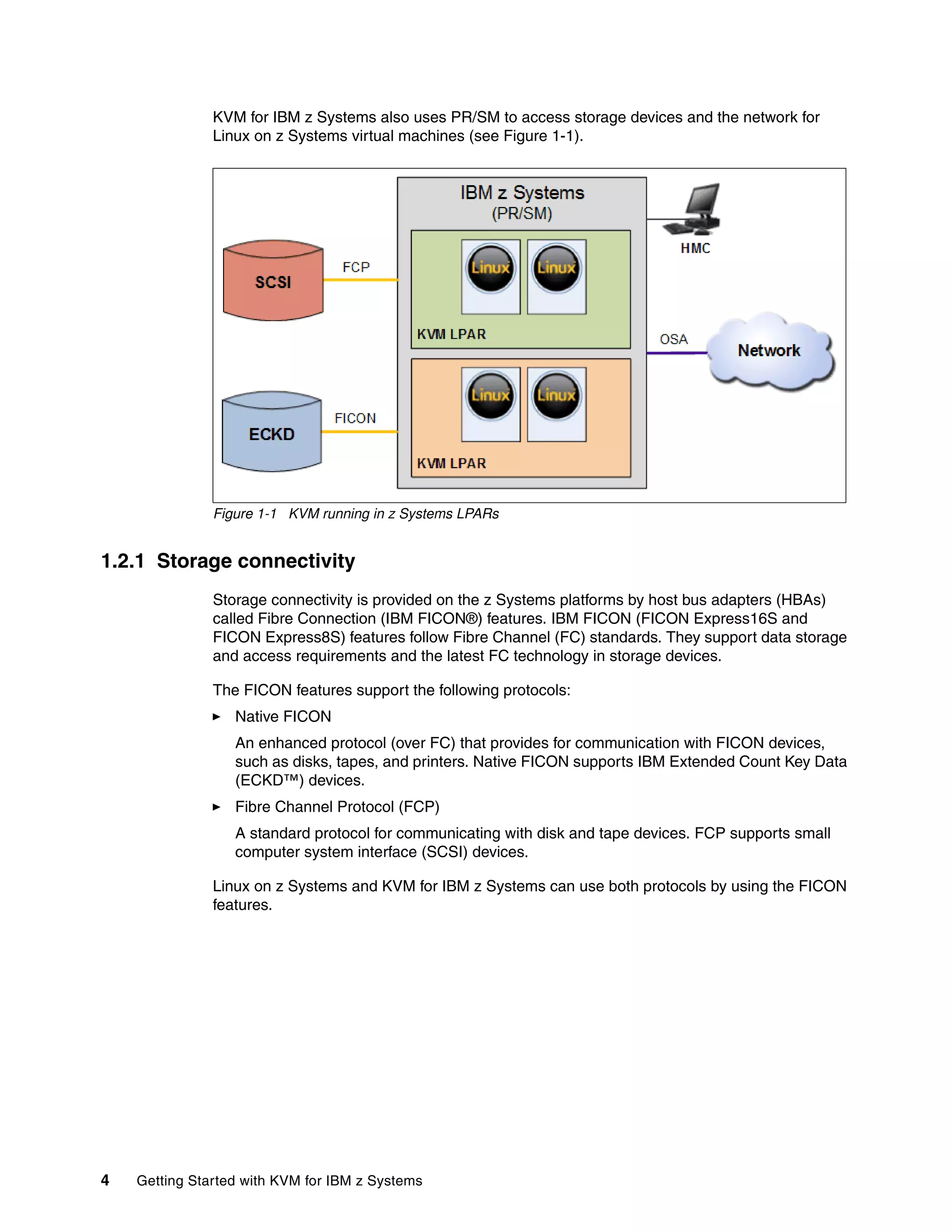 4 Getting Started with KVM for IBM z Systems
KVM for IBM z Systems also uses PR/SM to access storage devices and the network for
Linux on z Systems virtual machines (see Figure 1-1).
Figure 1-1 KVM running in z Systems LPARs
1.2.1 Storage connectivity
Storage connectivity is provided on the z Systems platforms by host bus adapters (HBAs)
called Fibre Connection (IBM FICON®) features. IBM FICON (FICON Express16S and
FICON Express8S) features follow Fibre Channel (FC) standards. They support data storage
and access requirements and the latest FC technology in storage devices.
The FICON features support the following protocols:
Native FICON
An enhanced protocol (over FC) that provides for communication with FICON devices,
such as disks, tapes, and printers. Native FICON supports IBM Extended Count Key Data
(ECKD™) devices.
Fibre Channel Protocol (FCP)
A standard protocol for communicating with disk and tape devices. FCP supports small
computer system interface (SCSI) devices.
Linux on z Systems and KVM for IBM z Systems can use both protocols by using the FICON
features.
 