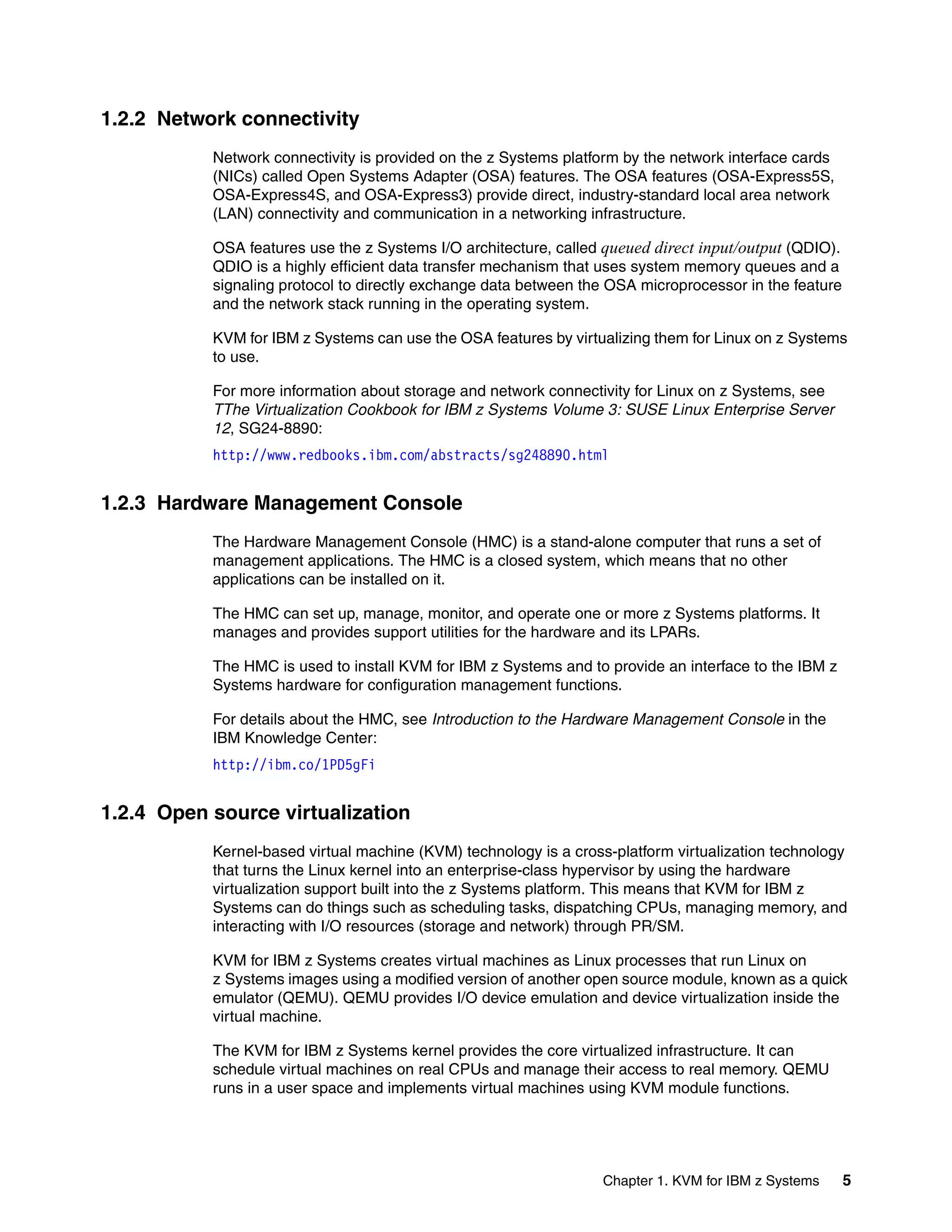 Chapter 1. KVM for IBM z Systems 5
1.2.2 Network connectivity
Network connectivity is provided on the z Systems platform by the network interface cards
(NICs) called Open Systems Adapter (OSA) features. The OSA features (OSA-Express5S,
OSA-Express4S, and OSA-Express3) provide direct, industry-standard local area network
(LAN) connectivity and communication in a networking infrastructure.
OSA features use the z Systems I/O architecture, called queued direct input/output (QDIO).
QDIO is a highly efficient data transfer mechanism that uses system memory queues and a
signaling protocol to directly exchange data between the OSA microprocessor in the feature
and the network stack running in the operating system.
KVM for IBM z Systems can use the OSA features by virtualizing them for Linux on z Systems
to use.
For more information about storage and network connectivity for Linux on z Systems, see
TThe Virtualization Cookbook for IBM z Systems Volume 3: SUSE Linux Enterprise Server
12, SG24-8890:
http://www.redbooks.ibm.com/abstracts/sg248890.html
1.2.3 Hardware Management Console
The Hardware Management Console (HMC) is a stand-alone computer that runs a set of
management applications. The HMC is a closed system, which means that no other
applications can be installed on it.
The HMC can set up, manage, monitor, and operate one or more z Systems platforms. It
manages and provides support utilities for the hardware and its LPARs.
The HMC is used to install KVM for IBM z Systems and to provide an interface to the IBM z
Systems hardware for configuration management functions.
For details about the HMC, see Introduction to the Hardware Management Console in the
IBM Knowledge Center:
http://ibm.co/1PD5gFi
1.2.4 Open source virtualization
Kernel-based virtual machine (KVM) technology is a cross-platform virtualization technology
that turns the Linux kernel into an enterprise-class hypervisor by using the hardware
virtualization support built into the z Systems platform. This means that KVM for IBM z
Systems can do things such as scheduling tasks, dispatching CPUs, managing memory, and
interacting with I/O resources (storage and network) through PR/SM.
KVM for IBM z Systems creates virtual machines as Linux processes that run Linux on
z Systems images using a modified version of another open source module, known as a quick
emulator (QEMU). QEMU provides I/O device emulation and device virtualization inside the
virtual machine.
The KVM for IBM z Systems kernel provides the core virtualized infrastructure. It can
schedule virtual machines on real CPUs and manage their access to real memory. QEMU
runs in a user space and implements virtual machines using KVM module functions.
 