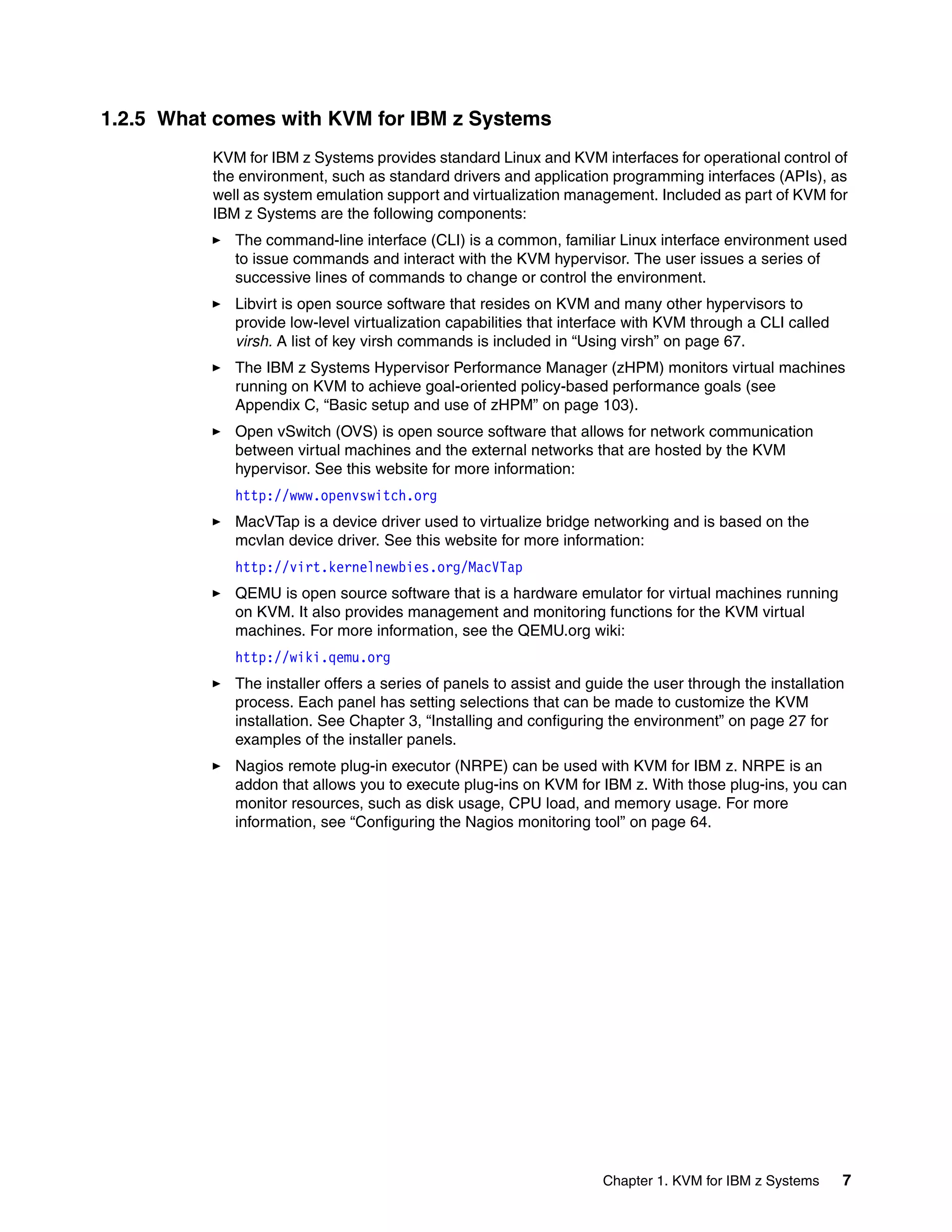 Chapter 1. KVM for IBM z Systems 7
1.2.5 What comes with KVM for IBM z Systems
KVM for IBM z Systems provides standard Linux and KVM interfaces for operational control of
the environment, such as standard drivers and application programming interfaces (APIs), as
well as system emulation support and virtualization management. Included as part of KVM for
IBM z Systems are the following components:
The command-line interface (CLI) is a common, familiar Linux interface environment used
to issue commands and interact with the KVM hypervisor. The user issues a series of
successive lines of commands to change or control the environment.
Libvirt is open source software that resides on KVM and many other hypervisors to
provide low-level virtualization capabilities that interface with KVM through a CLI called
virsh. A list of key virsh commands is included in “Using virsh” on page 67.
The IBM z Systems Hypervisor Performance Manager (zHPM) monitors virtual machines
running on KVM to achieve goal-oriented policy-based performance goals (see
Appendix C, “Basic setup and use of zHPM” on page 103).
Open vSwitch (OVS) is open source software that allows for network communication
between virtual machines and the external networks that are hosted by the KVM
hypervisor. See this website for more information:
http://www.openvswitch.org
MacVTap is a device driver used to virtualize bridge networking and is based on the
mcvlan device driver. See this website for more information:
http://virt.kernelnewbies.org/MacVTap
QEMU is open source software that is a hardware emulator for virtual machines running
on KVM. It also provides management and monitoring functions for the KVM virtual
machines. For more information, see the QEMU.org wiki:
http://wiki.qemu.org
The installer offers a series of panels to assist and guide the user through the installation
process. Each panel has setting selections that can be made to customize the KVM
installation. See Chapter 3, “Installing and configuring the environment” on page 27 for
examples of the installer panels.
Nagios remote plug-in executor (NRPE) can be used with KVM for IBM z. NRPE is an
addon that allows you to execute plug-ins on KVM for IBM z. With those plug-ins, you can
monitor resources, such as disk usage, CPU load, and memory usage. For more
information, see “Configuring the Nagios monitoring tool” on page 64.
 