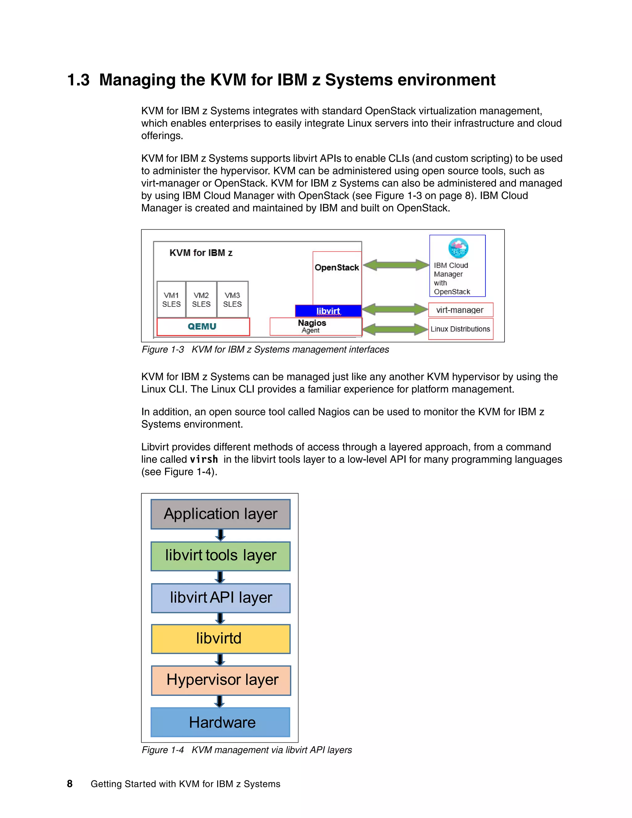 8 Getting Started with KVM for IBM z Systems
1.3 Managing the KVM for IBM z Systems environment
KVM for IBM z Systems integrates with standard OpenStack virtualization management,
which enables enterprises to easily integrate Linux servers into their infrastructure and cloud
offerings.
KVM for IBM z Systems supports libvirt APIs to enable CLIs (and custom scripting) to be used
to administer the hypervisor. KVM can be administered using open source tools, such as
virt-manager or OpenStack. KVM for IBM z Systems can also be administered and managed
by using IBM Cloud Manager with OpenStack (see Figure 1-3 on page 8). IBM Cloud
Manager is created and maintained by IBM and built on OpenStack.
Figure 1-3 KVM for IBM z Systems management interfaces
KVM for IBM z Systems can be managed just like any another KVM hypervisor by using the
Linux CLI. The Linux CLI provides a familiar experience for platform management.
In addition, an open source tool called Nagios can be used to monitor the KVM for IBM z
Systems environment.
Libvirt provides different methods of access through a layered approach, from a command
line called virsh in the libvirt tools layer to a low-level API for many programming languages
(see Figure 1-4).
Figure 1-4 KVM management via libvirt API layers
Hardware
Hypervisor layer
libvirtd
libvirt API layer
libvirt tools layer
Application layer
 