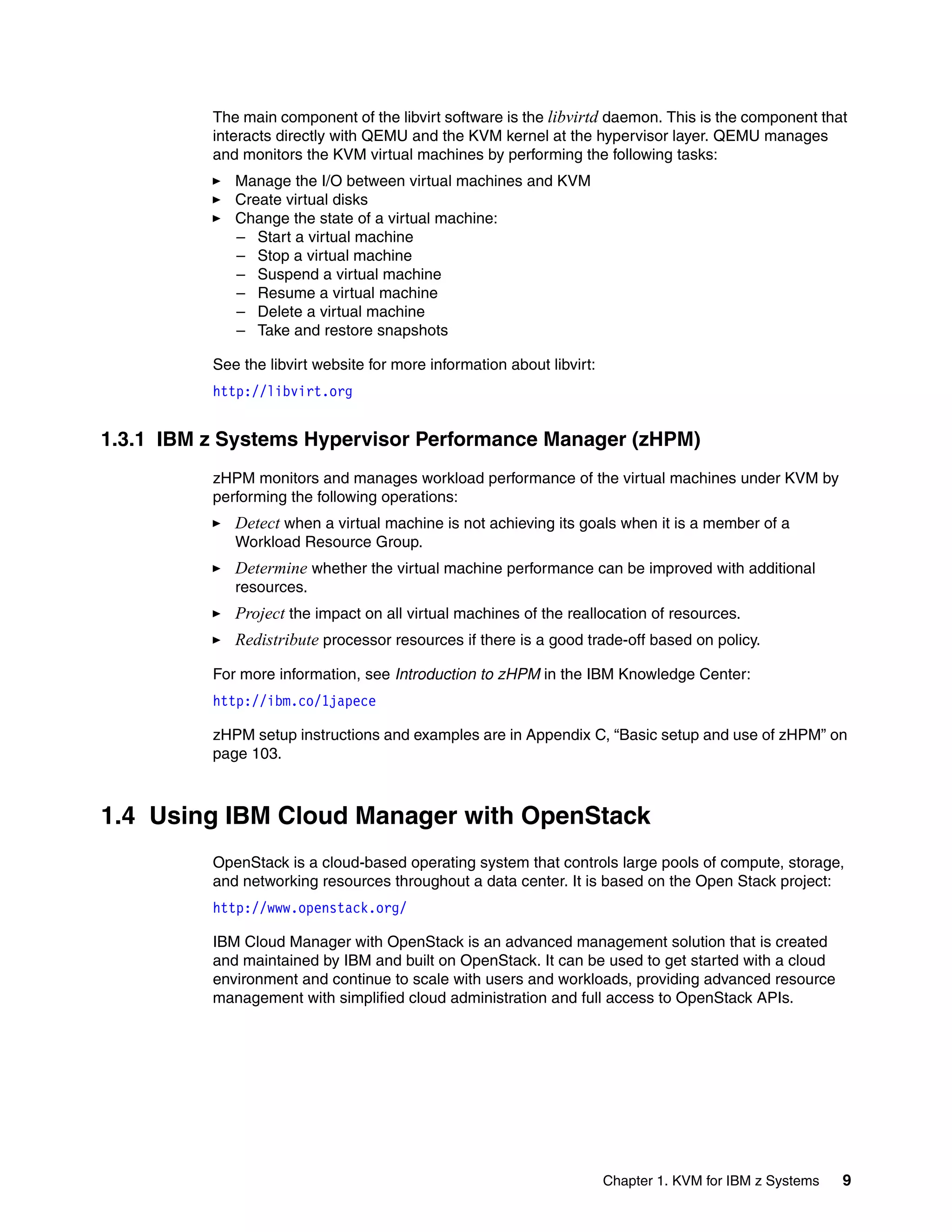 Chapter 1. KVM for IBM z Systems 9
The main component of the libvirt software is the libvirtd daemon. This is the component that
interacts directly with QEMU and the KVM kernel at the hypervisor layer. QEMU manages
and monitors the KVM virtual machines by performing the following tasks:
Manage the I/O between virtual machines and KVM
Create virtual disks
Change the state of a virtual machine:
– Start a virtual machine
– Stop a virtual machine
– Suspend a virtual machine
– Resume a virtual machine
– Delete a virtual machine
– Take and restore snapshots
See the libvirt website for more information about libvirt:
http://libvirt.org
1.3.1 IBM z Systems Hypervisor Performance Manager (zHPM)
zHPM monitors and manages workload performance of the virtual machines under KVM by
performing the following operations:
Detect when a virtual machine is not achieving its goals when it is a member of a
Workload Resource Group.
Determine whether the virtual machine performance can be improved with additional
resources.
Project the impact on all virtual machines of the reallocation of resources.
Redistribute processor resources if there is a good trade-off based on policy.
For more information, see Introduction to zHPM in the IBM Knowledge Center:
http://ibm.co/1japece
zHPM setup instructions and examples are in Appendix C, “Basic setup and use of zHPM” on
page 103.
1.4 Using IBM Cloud Manager with OpenStack
OpenStack is a cloud-based operating system that controls large pools of compute, storage,
and networking resources throughout a data center. It is based on the Open Stack project:
http://www.openstack.org/
IBM Cloud Manager with OpenStack is an advanced management solution that is created
and maintained by IBM and built on OpenStack. It can be used to get started with a cloud
environment and continue to scale with users and workloads, providing advanced resource
management with simplified cloud administration and full access to OpenStack APIs.
 