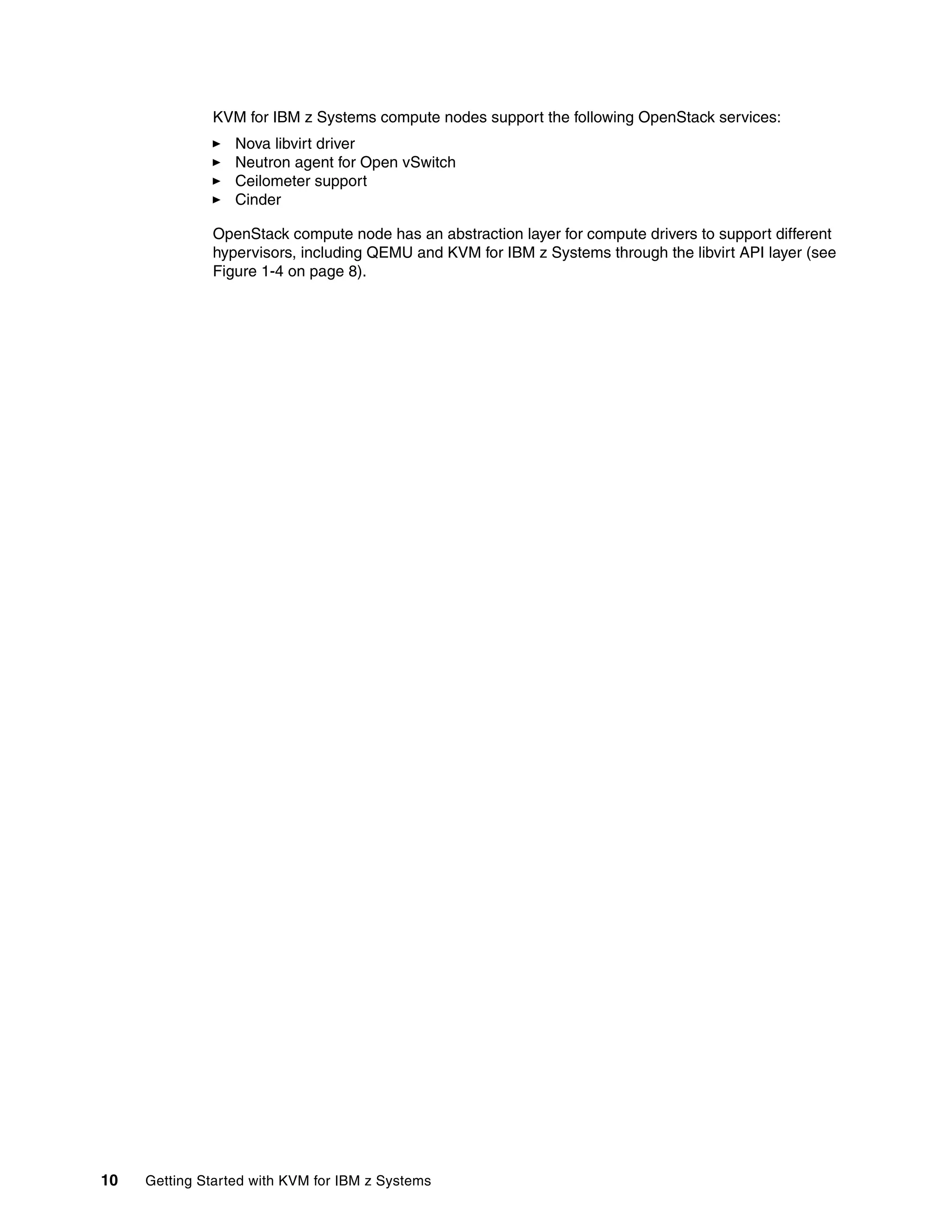 10 Getting Started with KVM for IBM z Systems
KVM for IBM z Systems compute nodes support the following OpenStack services:
Nova libvirt driver
Neutron agent for Open vSwitch
Ceilometer support
Cinder
OpenStack compute node has an abstraction layer for compute drivers to support different
hypervisors, including QEMU and KVM for IBM z Systems through the libvirt API layer (see
Figure 1-4 on page 8).
 