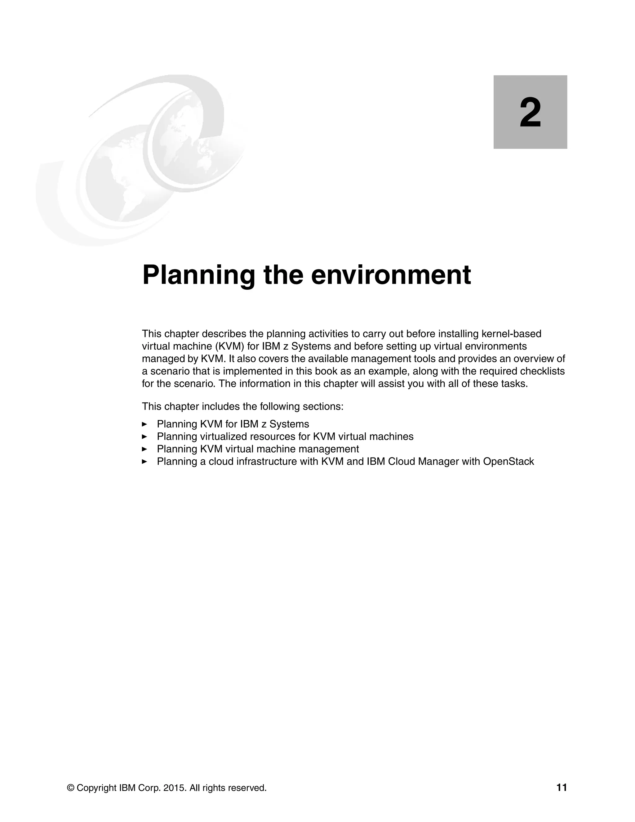© Copyright IBM Corp. 2015. All rights reserved. 11
Chapter 2. Planning the environment
This chapter describes the planning activities to carry out before installing kernel-based
virtual machine (KVM) for IBM z Systems and before setting up virtual environments
managed by KVM. It also covers the available management tools and provides an overview of
a scenario that is implemented in this book as an example, along with the required checklists
for the scenario. The information in this chapter will assist you with all of these tasks.
This chapter includes the following sections:
Planning KVM for IBM z Systems
Planning virtualized resources for KVM virtual machines
Planning KVM virtual machine management
Planning a cloud infrastructure with KVM and IBM Cloud Manager with OpenStack
2
 