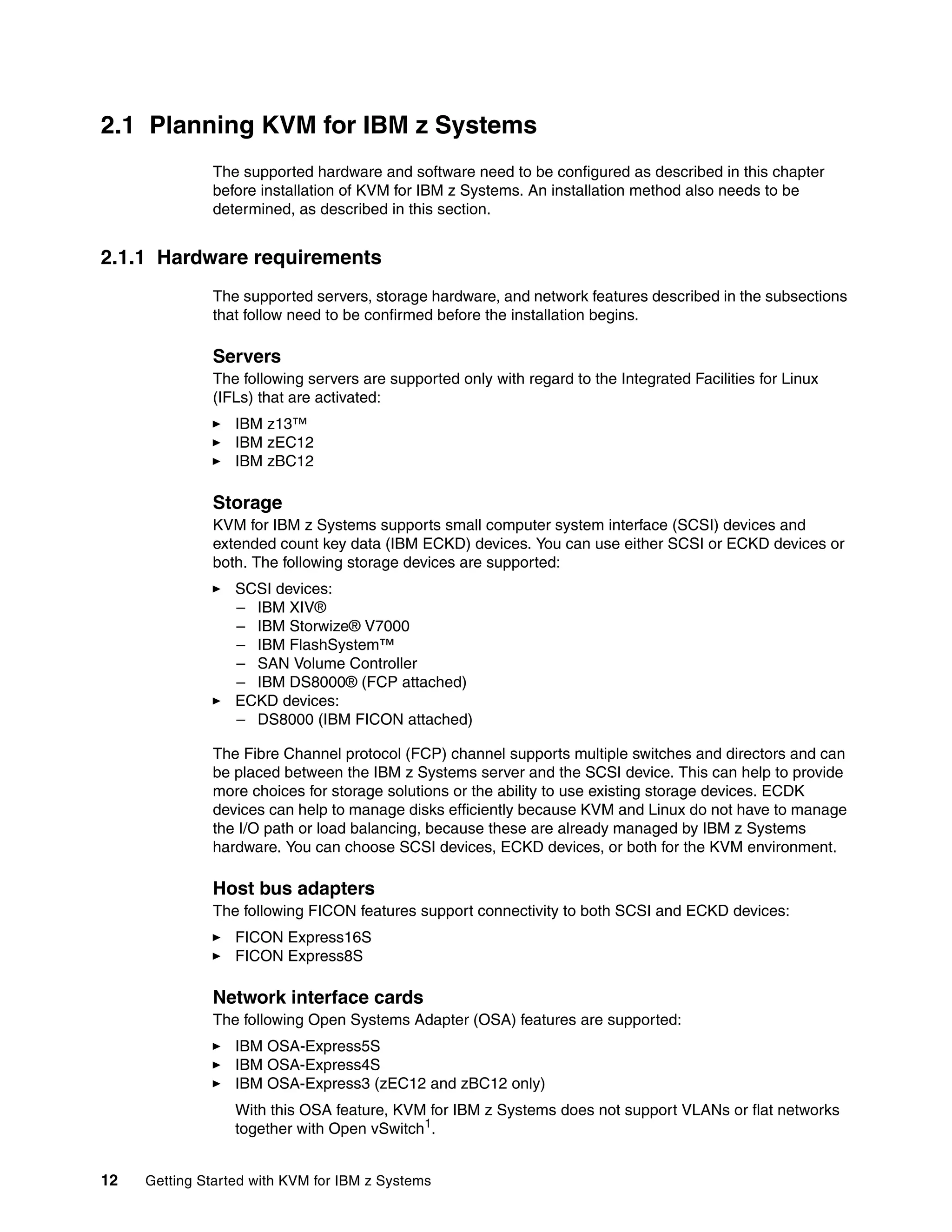 12 Getting Started with KVM for IBM z Systems
2.1 Planning KVM for IBM z Systems
The supported hardware and software need to be configured as described in this chapter
before installation of KVM for IBM z Systems. An installation method also needs to be
determined, as described in this section.
2.1.1 Hardware requirements
The supported servers, storage hardware, and network features described in the subsections
that follow need to be confirmed before the installation begins.
Servers
The following servers are supported only with regard to the Integrated Facilities for Linux
(IFLs) that are activated:
IBM z13™
IBM zEC12
IBM zBC12
Storage
KVM for IBM z Systems supports small computer system interface (SCSI) devices and
extended count key data (IBM ECKD) devices. You can use either SCSI or ECKD devices or
both. The following storage devices are supported:
SCSI devices:
– IBM XIV®
– IBM Storwize® V7000
– IBM FlashSystem™
– SAN Volume Controller
– IBM DS8000® (FCP attached)
ECKD devices:
– DS8000 (IBM FICON attached)
The Fibre Channel protocol (FCP) channel supports multiple switches and directors and can
be placed between the IBM z Systems server and the SCSI device. This can help to provide
more choices for storage solutions or the ability to use existing storage devices. ECDK
devices can help to manage disks efficiently because KVM and Linux do not have to manage
the I/O path or load balancing, because these are already managed by IBM z Systems
hardware. You can choose SCSI devices, ECKD devices, or both for the KVM environment.
Host bus adapters
The following FICON features support connectivity to both SCSI and ECKD devices:
FICON Express16S
FICON Express8S
Network interface cards
The following Open Systems Adapter (OSA) features are supported:
IBM OSA-Express5S
IBM OSA-Express4S
IBM OSA-Express3 (zEC12 and zBC12 only)
With this OSA feature, KVM for IBM z Systems does not support VLANs or flat networks
together with Open vSwitch1
.
 