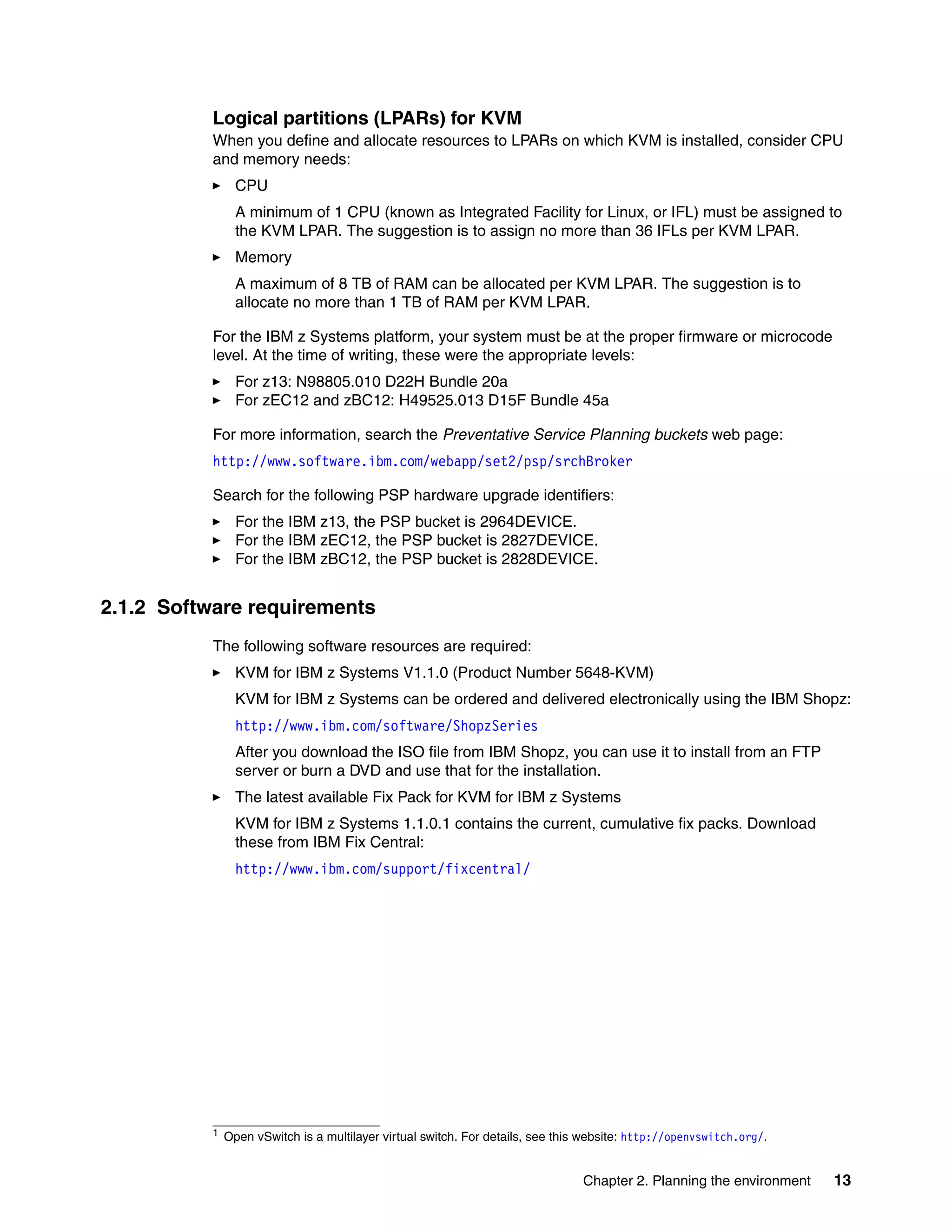 Chapter 2. Planning the environment 13
Logical partitions (LPARs) for KVM
When you define and allocate resources to LPARs on which KVM is installed, consider CPU
and memory needs:
CPU
A minimum of 1 CPU (known as Integrated Facility for Linux, or IFL) must be assigned to
the KVM LPAR. The suggestion is to assign no more than 36 IFLs per KVM LPAR.
Memory
A maximum of 8 TB of RAM can be allocated per KVM LPAR. The suggestion is to
allocate no more than 1 TB of RAM per KVM LPAR.
For the IBM z Systems platform, your system must be at the proper firmware or microcode
level. At the time of writing, these were the appropriate levels:
For z13: N98805.010 D22H Bundle 20a
For zEC12 and zBC12: H49525.013 D15F Bundle 45a
For more information, search the Preventative Service Planning buckets web page:
http://www.software.ibm.com/webapp/set2/psp/srchBroker
Search for the following PSP hardware upgrade identifiers:
For the IBM z13, the PSP bucket is 2964DEVICE.
For the IBM zEC12, the PSP bucket is 2827DEVICE.
For the IBM zBC12, the PSP bucket is 2828DEVICE.
2.1.2 Software requirements
The following software resources are required:
KVM for IBM z Systems V1.1.0 (Product Number 5648-KVM)
KVM for IBM z Systems can be ordered and delivered electronically using the IBM Shopz:
http://www.ibm.com/software/ShopzSeries
After you download the ISO file from IBM Shopz, you can use it to install from an FTP
server or burn a DVD and use that for the installation.
The latest available Fix Pack for KVM for IBM z Systems
KVM for IBM z Systems 1.1.0.1 contains the current, cumulative fix packs. Download
these from IBM Fix Central:
http://www.ibm.com/support/fixcentral/
1 Open vSwitch is a multilayer virtual switch. For details, see this website: http://openvswitch.org/.
 