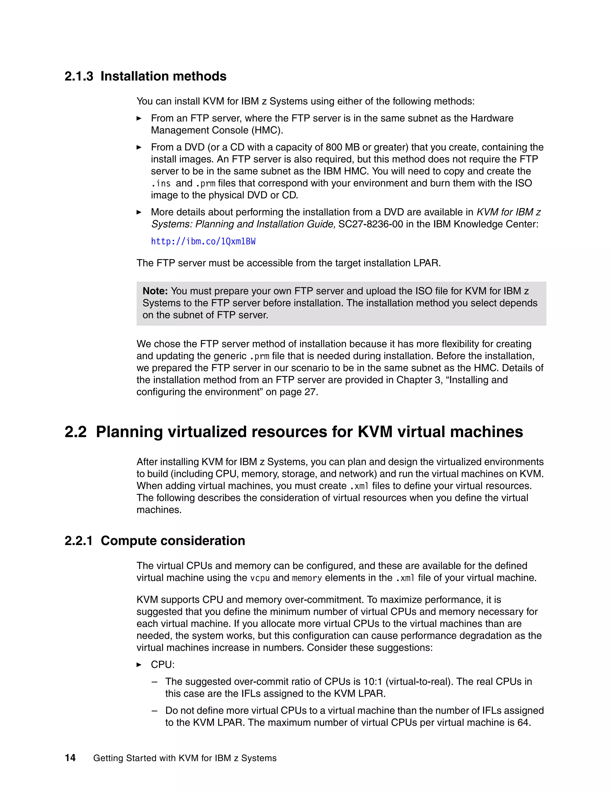 14 Getting Started with KVM for IBM z Systems
2.1.3 Installation methods
You can install KVM for IBM z Systems using either of the following methods:
From an FTP server, where the FTP server is in the same subnet as the Hardware
Management Console (HMC).
From a DVD (or a CD with a capacity of 800 MB or greater) that you create, containing the
install images. An FTP server is also required, but this method does not require the FTP
server to be in the same subnet as the IBM HMC. You will need to copy and create the
.ins and .prm files that correspond with your environment and burn them with the ISO
image to the physical DVD or CD.
More details about performing the installation from a DVD are available in KVM for IBM z
Systems: Planning and Installation Guide, SC27-8236-00 in the IBM Knowledge Center:
http://ibm.co/1Qxm1BW
The FTP server must be accessible from the target installation LPAR.
We chose the FTP server method of installation because it has more flexibility for creating
and updating the generic .prm file that is needed during installation. Before the installation,
we prepared the FTP server in our scenario to be in the same subnet as the HMC. Details of
the installation method from an FTP server are provided in Chapter 3, “Installing and
configuring the environment” on page 27.
2.2 Planning virtualized resources for KVM virtual machines
After installing KVM for IBM z Systems, you can plan and design the virtualized environments
to build (including CPU, memory, storage, and network) and run the virtual machines on KVM.
When adding virtual machines, you must create .xml files to define your virtual resources.
The following describes the consideration of virtual resources when you define the virtual
machines.
2.2.1 Compute consideration
The virtual CPUs and memory can be configured, and these are available for the defined
virtual machine using the vcpu and memory elements in the .xml file of your virtual machine.
KVM supports CPU and memory over-commitment. To maximize performance, it is
suggested that you define the minimum number of virtual CPUs and memory necessary for
each virtual machine. If you allocate more virtual CPUs to the virtual machines than are
needed, the system works, but this configuration can cause performance degradation as the
virtual machines increase in numbers. Consider these suggestions:
CPU:
– The suggested over-commit ratio of CPUs is 10:1 (virtual-to-real). The real CPUs in
this case are the IFLs assigned to the KVM LPAR.
– Do not define more virtual CPUs to a virtual machine than the number of IFLs assigned
to the KVM LPAR. The maximum number of virtual CPUs per virtual machine is 64.
Note: You must prepare your own FTP server and upload the ISO file for KVM for IBM z
Systems to the FTP server before installation. The installation method you select depends
on the subnet of FTP server.
 