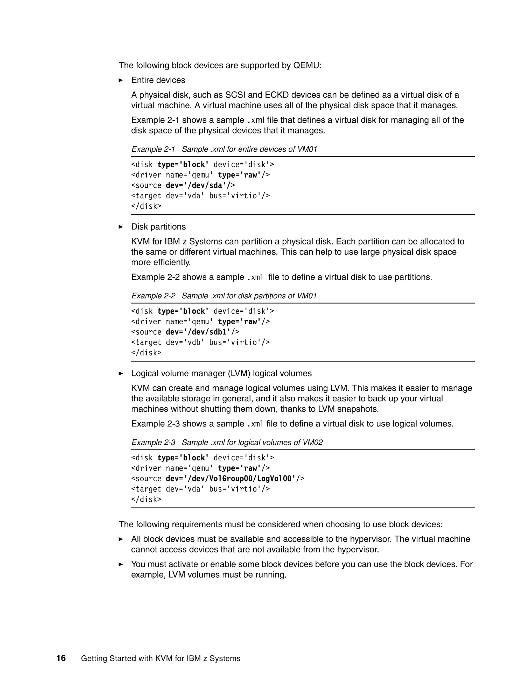16 Getting Started with KVM for IBM z Systems
The following block devices are supported by QEMU:
Entire devices
A physical disk, such as SCSI and ECKD devices can be defined as a virtual disk of a
virtual machine. A virtual machine uses all of the physical disk space that it manages.
Example 2-1 shows a sample .xml file that defines a virtual disk for managing all of the
disk space of the physical devices that it manages.
Example 2-1 Sample .xml for entire devices of VM01
<disk type='block' device='disk'>
<driver name='qemu' type='raw'/>
<source dev='/dev/sda'/>
<target dev='vda' bus='virtio'/>
</disk>
Disk partitions
KVM for IBM z Systems can partition a physical disk. Each partition can be allocated to
the same or different virtual machines. This can help to use large physical disk space
more efficiently.
Example 2-2 shows a sample .xml file to define a virtual disk to use partitions.
Example 2-2 Sample .xml for disk partitions of VM01
<disk type='block' device='disk'>
<driver name='qemu' type='raw'/>
<source dev='/dev/sdb1'/>
<target dev='vdb' bus='virtio'/>
</disk>
Logical volume manager (LVM) logical volumes
KVM can create and manage logical volumes using LVM. This makes it easier to manage
the available storage in general, and it also makes it easier to back up your virtual
machines without shutting them down, thanks to LVM snapshots.
Example 2-3 shows a sample .xml file to define a virtual disk to use logical volumes.
Example 2-3 Sample .xml for logical volumes of VM02
<disk type='block' device='disk'>
<driver name='qemu' type='raw'/>
<source dev='/dev/VolGroup00/LogVol00'/>
<target dev='vda' bus='virtio'/>
</disk>
The following requirements must be considered when choosing to use block devices:
All block devices must be available and accessible to the hypervisor. The virtual machine
cannot access devices that are not available from the hypervisor.
You must activate or enable some block devices before you can use the block devices. For
example, LVM volumes must be running.
 