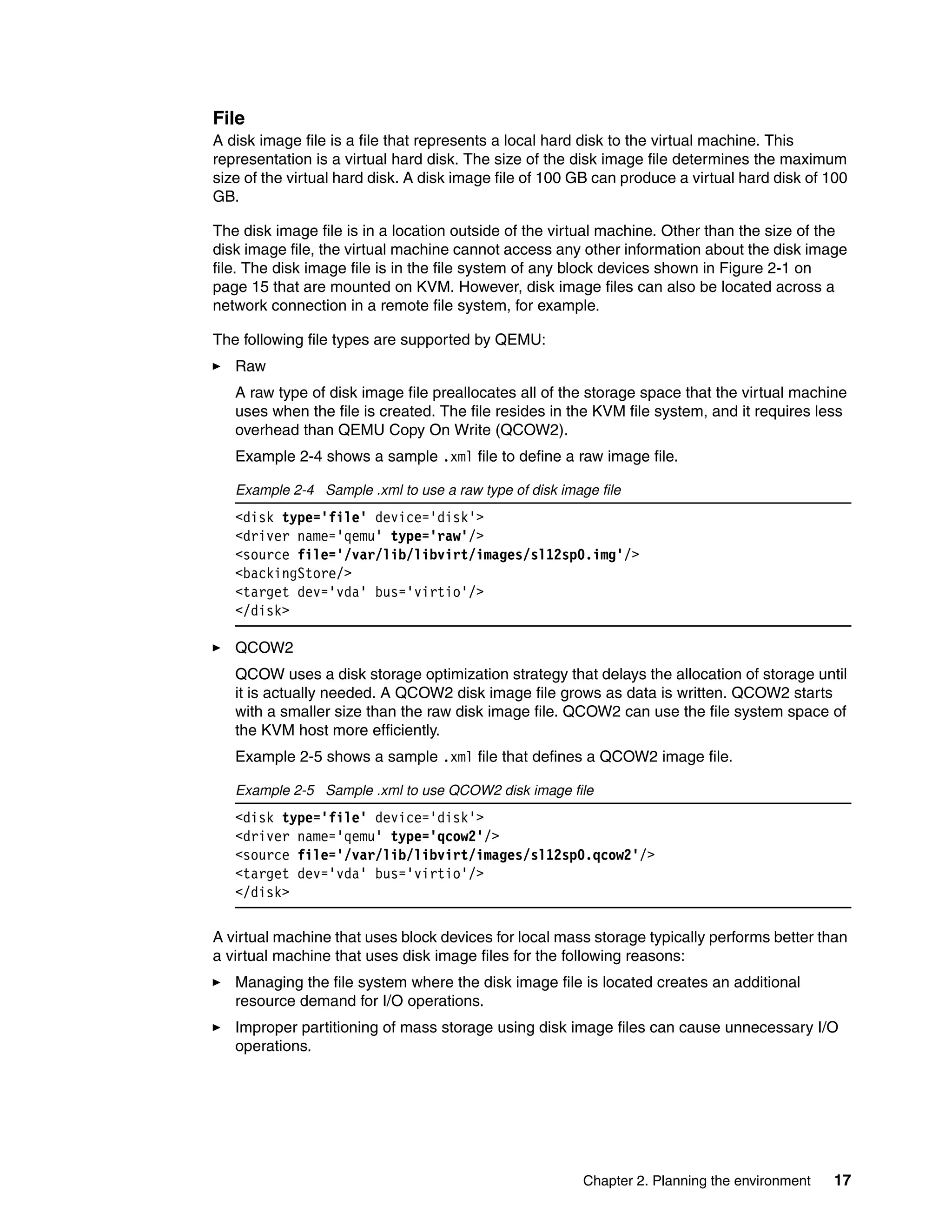 Chapter 2. Planning the environment 17
File
A disk image file is a file that represents a local hard disk to the virtual machine. This
representation is a virtual hard disk. The size of the disk image file determines the maximum
size of the virtual hard disk. A disk image file of 100 GB can produce a virtual hard disk of 100
GB.
The disk image file is in a location outside of the virtual machine. Other than the size of the
disk image file, the virtual machine cannot access any other information about the disk image
file. The disk image file is in the file system of any block devices shown in Figure 2-1 on
page 15 that are mounted on KVM. However, disk image files can also be located across a
network connection in a remote file system, for example.
The following file types are supported by QEMU:
Raw
A raw type of disk image file preallocates all of the storage space that the virtual machine
uses when the file is created. The file resides in the KVM file system, and it requires less
overhead than QEMU Copy On Write (QCOW2).
Example 2-4 shows a sample .xml file to define a raw image file.
Example 2-4 Sample .xml to use a raw type of disk image file
<disk type='file' device='disk'>
<driver name='qemu' type='raw'/>
<source file='/var/lib/libvirt/images/sl12sp0.img'/>
<backingStore/>
<target dev='vda' bus='virtio'/>
</disk>
QCOW2
QCOW uses a disk storage optimization strategy that delays the allocation of storage until
it is actually needed. A QCOW2 disk image file grows as data is written. QCOW2 starts
with a smaller size than the raw disk image file. QCOW2 can use the file system space of
the KVM host more efficiently.
Example 2-5 shows a sample .xml file that defines a QCOW2 image file.
Example 2-5 Sample .xml to use QCOW2 disk image file
<disk type='file' device='disk'>
<driver name='qemu' type='qcow2'/>
<source file='/var/lib/libvirt/images/sl12sp0.qcow2'/>
<target dev='vda' bus='virtio'/>
</disk>
A virtual machine that uses block devices for local mass storage typically performs better than
a virtual machine that uses disk image files for the following reasons:
Managing the file system where the disk image file is located creates an additional
resource demand for I/O operations.
Improper partitioning of mass storage using disk image files can cause unnecessary I/O
operations.
 