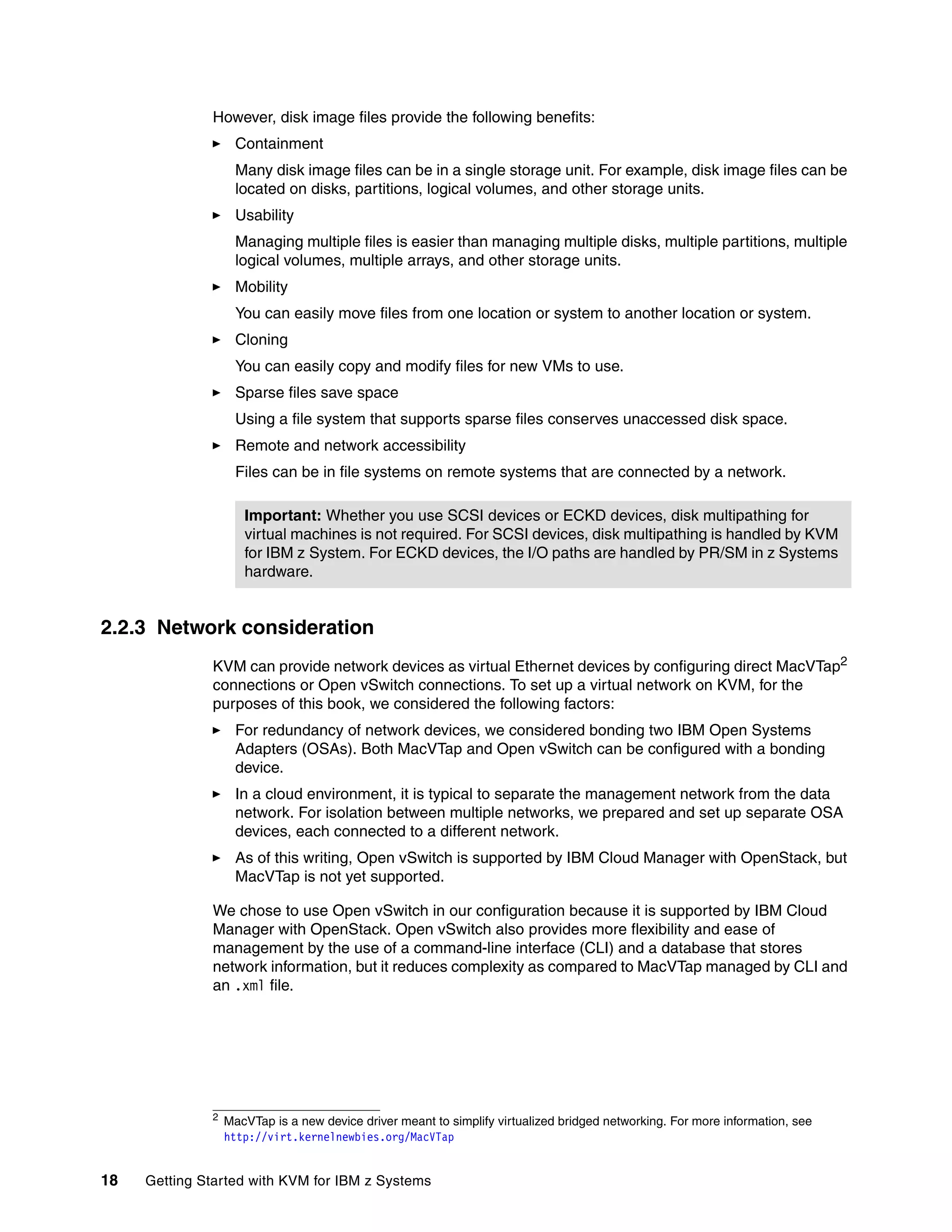 18 Getting Started with KVM for IBM z Systems
However, disk image files provide the following benefits:
Containment
Many disk image files can be in a single storage unit. For example, disk image files can be
located on disks, partitions, logical volumes, and other storage units.
Usability
Managing multiple files is easier than managing multiple disks, multiple partitions, multiple
logical volumes, multiple arrays, and other storage units.
Mobility
You can easily move files from one location or system to another location or system.
Cloning
You can easily copy and modify files for new VMs to use.
Sparse files save space
Using a file system that supports sparse files conserves unaccessed disk space.
Remote and network accessibility
Files can be in file systems on remote systems that are connected by a network.
2.2.3 Network consideration
KVM can provide network devices as virtual Ethernet devices by configuring direct MacVTap2
connections or Open vSwitch connections. To set up a virtual network on KVM, for the
purposes of this book, we considered the following factors:
For redundancy of network devices, we considered bonding two IBM Open Systems
Adapters (OSAs). Both MacVTap and Open vSwitch can be configured with a bonding
device.
In a cloud environment, it is typical to separate the management network from the data
network. For isolation between multiple networks, we prepared and set up separate OSA
devices, each connected to a different network.
As of this writing, Open vSwitch is supported by IBM Cloud Manager with OpenStack, but
MacVTap is not yet supported.
We chose to use Open vSwitch in our configuration because it is supported by IBM Cloud
Manager with OpenStack. Open vSwitch also provides more flexibility and ease of
management by the use of a command-line interface (CLI) and a database that stores
network information, but it reduces complexity as compared to MacVTap managed by CLI and
an .xml file.
Important: Whether you use SCSI devices or ECKD devices, disk multipathing for
virtual machines is not required. For SCSI devices, disk multipathing is handled by KVM
for IBM z System. For ECKD devices, the I/O paths are handled by PR/SM in z Systems
hardware.
2
MacVTap is a new device driver meant to simplify virtualized bridged networking. For more information, see
http://virt.kernelnewbies.org/MacVTap
 