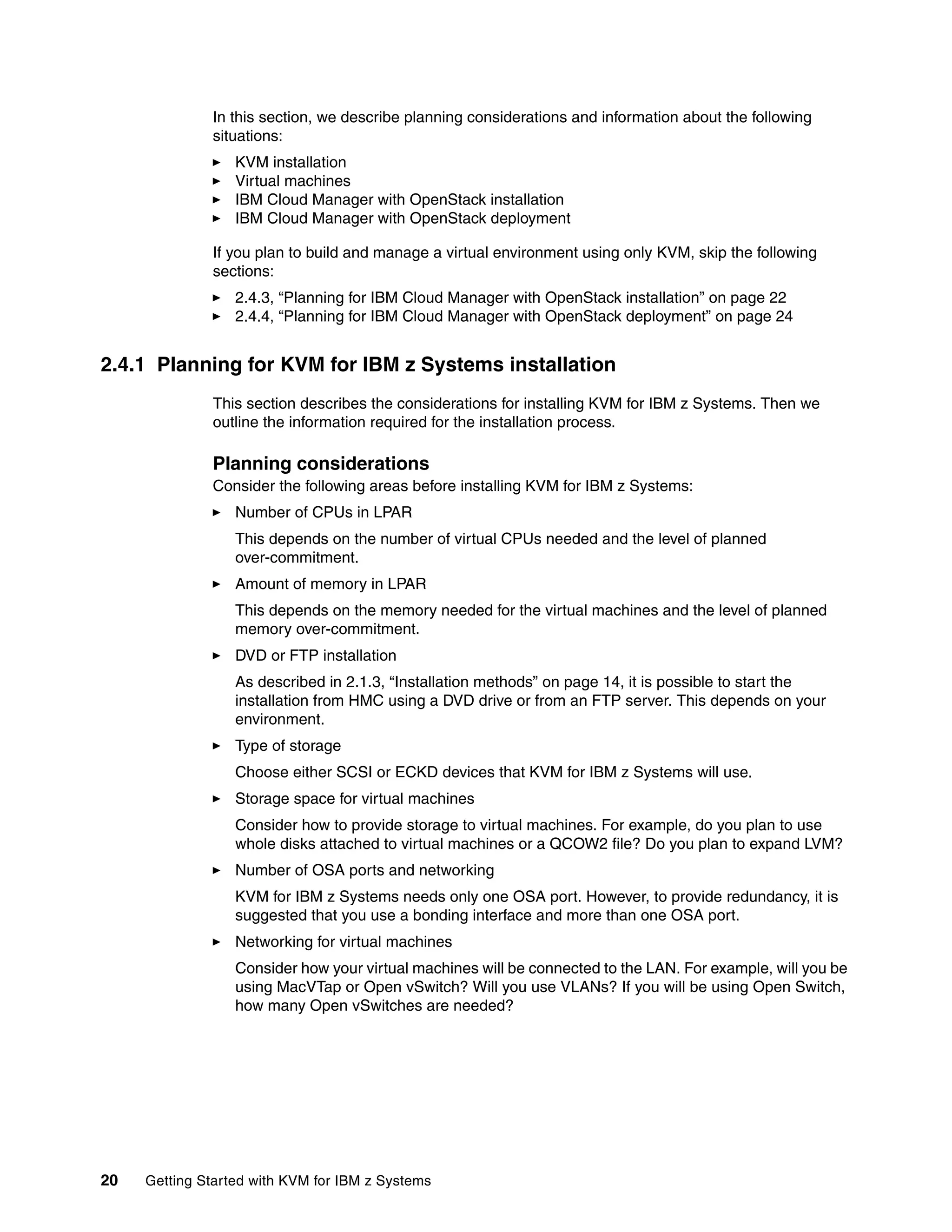 20 Getting Started with KVM for IBM z Systems
In this section, we describe planning considerations and information about the following
situations:
KVM installation
Virtual machines
IBM Cloud Manager with OpenStack installation
IBM Cloud Manager with OpenStack deployment
If you plan to build and manage a virtual environment using only KVM, skip the following
sections:
2.4.3, “Planning for IBM Cloud Manager with OpenStack installation” on page 22
2.4.4, “Planning for IBM Cloud Manager with OpenStack deployment” on page 24
2.4.1 Planning for KVM for IBM z Systems installation
This section describes the considerations for installing KVM for IBM z Systems. Then we
outline the information required for the installation process.
Planning considerations
Consider the following areas before installing KVM for IBM z Systems:
Number of CPUs in LPAR
This depends on the number of virtual CPUs needed and the level of planned
over-commitment.
Amount of memory in LPAR
This depends on the memory needed for the virtual machines and the level of planned
memory over-commitment.
DVD or FTP installation
As described in 2.1.3, “Installation methods” on page 14, it is possible to start the
installation from HMC using a DVD drive or from an FTP server. This depends on your
environment.
Type of storage
Choose either SCSI or ECKD devices that KVM for IBM z Systems will use.
Storage space for virtual machines
Consider how to provide storage to virtual machines. For example, do you plan to use
whole disks attached to virtual machines or a QCOW2 file? Do you plan to expand LVM?
Number of OSA ports and networking
KVM for IBM z Systems needs only one OSA port. However, to provide redundancy, it is
suggested that you use a bonding interface and more than one OSA port.
Networking for virtual machines
Consider how your virtual machines will be connected to the LAN. For example, will you be
using MacVTap or Open vSwitch? Will you use VLANs? If you will be using Open Switch,
how many Open vSwitches are needed?
 