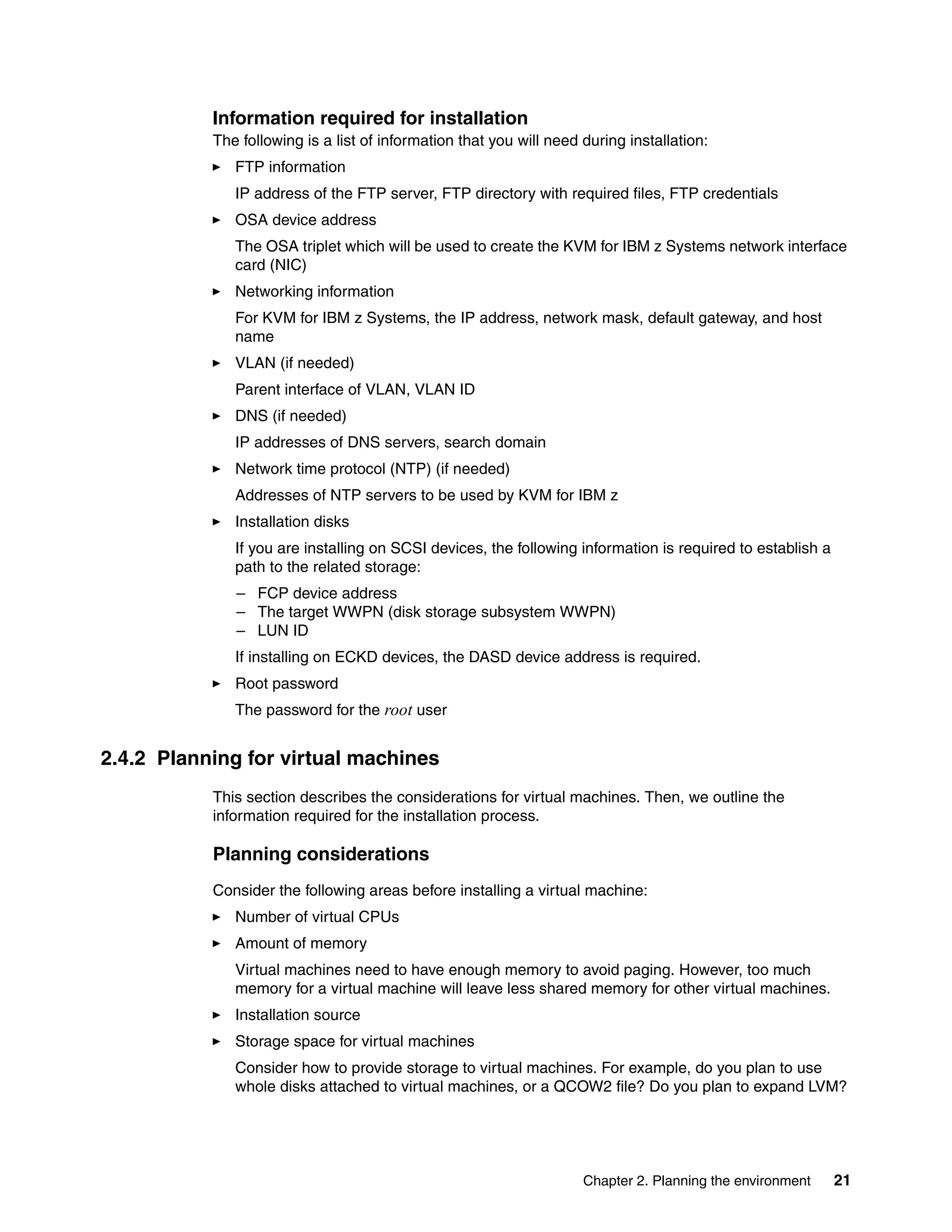 Chapter 2. Planning the environment 21
Information required for installation
The following is a list of information that you will need during installation:
FTP information
IP address of the FTP server, FTP directory with required files, FTP credentials
OSA device address
The OSA triplet which will be used to create the KVM for IBM z Systems network interface
card (NIC)
Networking information
For KVM for IBM z Systems, the IP address, network mask, default gateway, and host
name
VLAN (if needed)
Parent interface of VLAN, VLAN ID
DNS (if needed)
IP addresses of DNS servers, search domain
Network time protocol (NTP) (if needed)
Addresses of NTP servers to be used by KVM for IBM z
Installation disks
If you are installing on SCSI devices, the following information is required to establish a
path to the related storage:
– FCP device address
– The target WWPN (disk storage subsystem WWPN)
– LUN ID
If installing on ECKD devices, the DASD device address is required.
Root password
The password for the root user
2.4.2 Planning for virtual machines
This section describes the considerations for virtual machines. Then, we outline the
information required for the installation process.
Planning considerations
Consider the following areas before installing a virtual machine:
Number of virtual CPUs
Amount of memory
Virtual machines need to have enough memory to avoid paging. However, too much
memory for a virtual machine will leave less shared memory for other virtual machines.
Installation source
Storage space for virtual machines
Consider how to provide storage to virtual machines. For example, do you plan to use
whole disks attached to virtual machines, or a QCOW2 file? Do you plan to expand LVM?
 