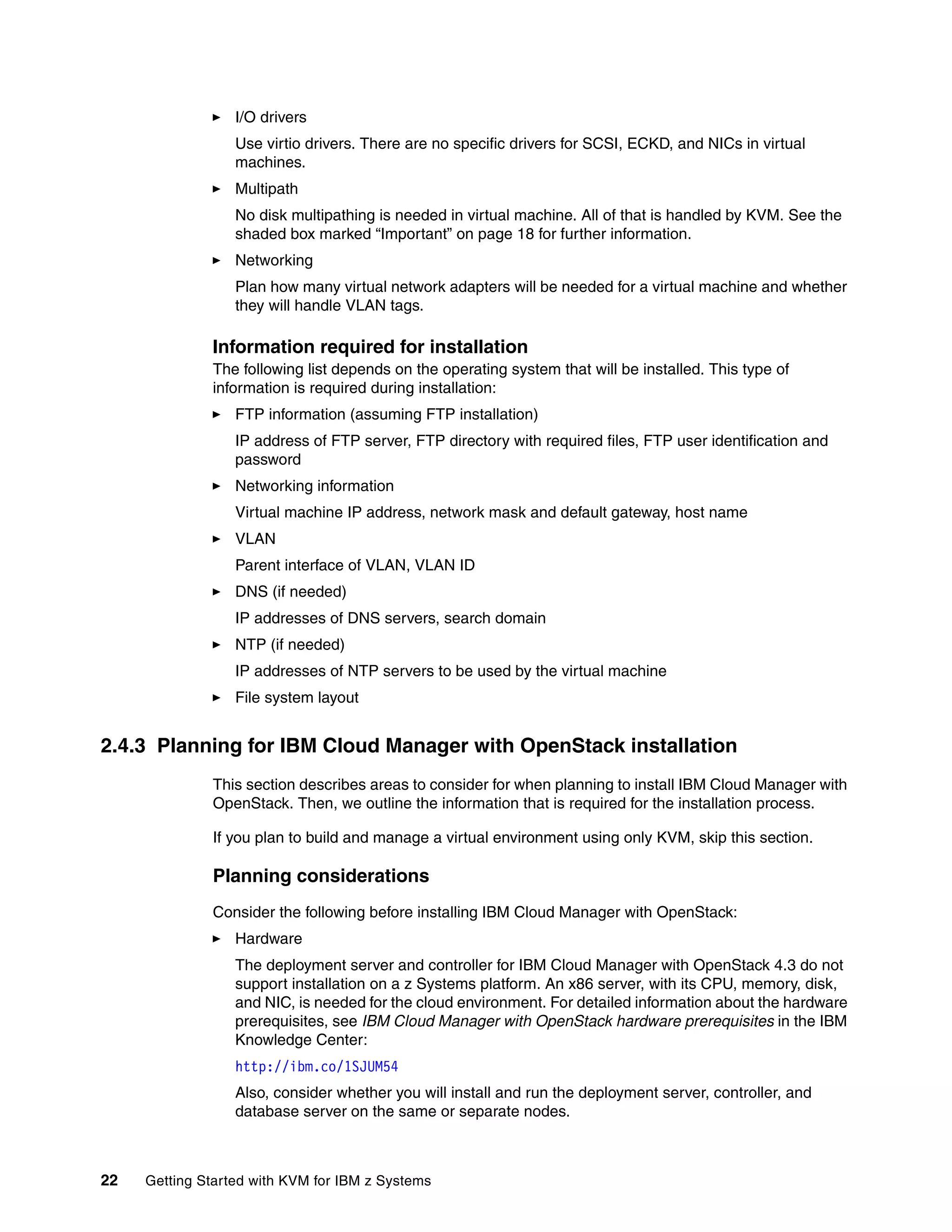 22 Getting Started with KVM for IBM z Systems
I/O drivers
Use virtio drivers. There are no specific drivers for SCSI, ECKD, and NICs in virtual
machines.
Multipath
No disk multipathing is needed in virtual machine. All of that is handled by KVM. See the
shaded box marked “Important” on page 18 for further information.
Networking
Plan how many virtual network adapters will be needed for a virtual machine and whether
they will handle VLAN tags.
Information required for installation
The following list depends on the operating system that will be installed. This type of
information is required during installation:
FTP information (assuming FTP installation)
IP address of FTP server, FTP directory with required files, FTP user identification and
password
Networking information
Virtual machine IP address, network mask and default gateway, host name
VLAN
Parent interface of VLAN, VLAN ID
DNS (if needed)
IP addresses of DNS servers, search domain
NTP (if needed)
IP addresses of NTP servers to be used by the virtual machine
File system layout
2.4.3 Planning for IBM Cloud Manager with OpenStack installation
This section describes areas to consider for when planning to install IBM Cloud Manager with
OpenStack. Then, we outline the information that is required for the installation process.
If you plan to build and manage a virtual environment using only KVM, skip this section.
Planning considerations
Consider the following before installing IBM Cloud Manager with OpenStack:
Hardware
The deployment server and controller for IBM Cloud Manager with OpenStack 4.3 do not
support installation on a z Systems platform. An x86 server, with its CPU, memory, disk,
and NIC, is needed for the cloud environment. For detailed information about the hardware
prerequisites, see IBM Cloud Manager with OpenStack hardware prerequisites in the IBM
Knowledge Center:
http://ibm.co/1SJUM54
Also, consider whether you will install and run the deployment server, controller, and
database server on the same or separate nodes.
 