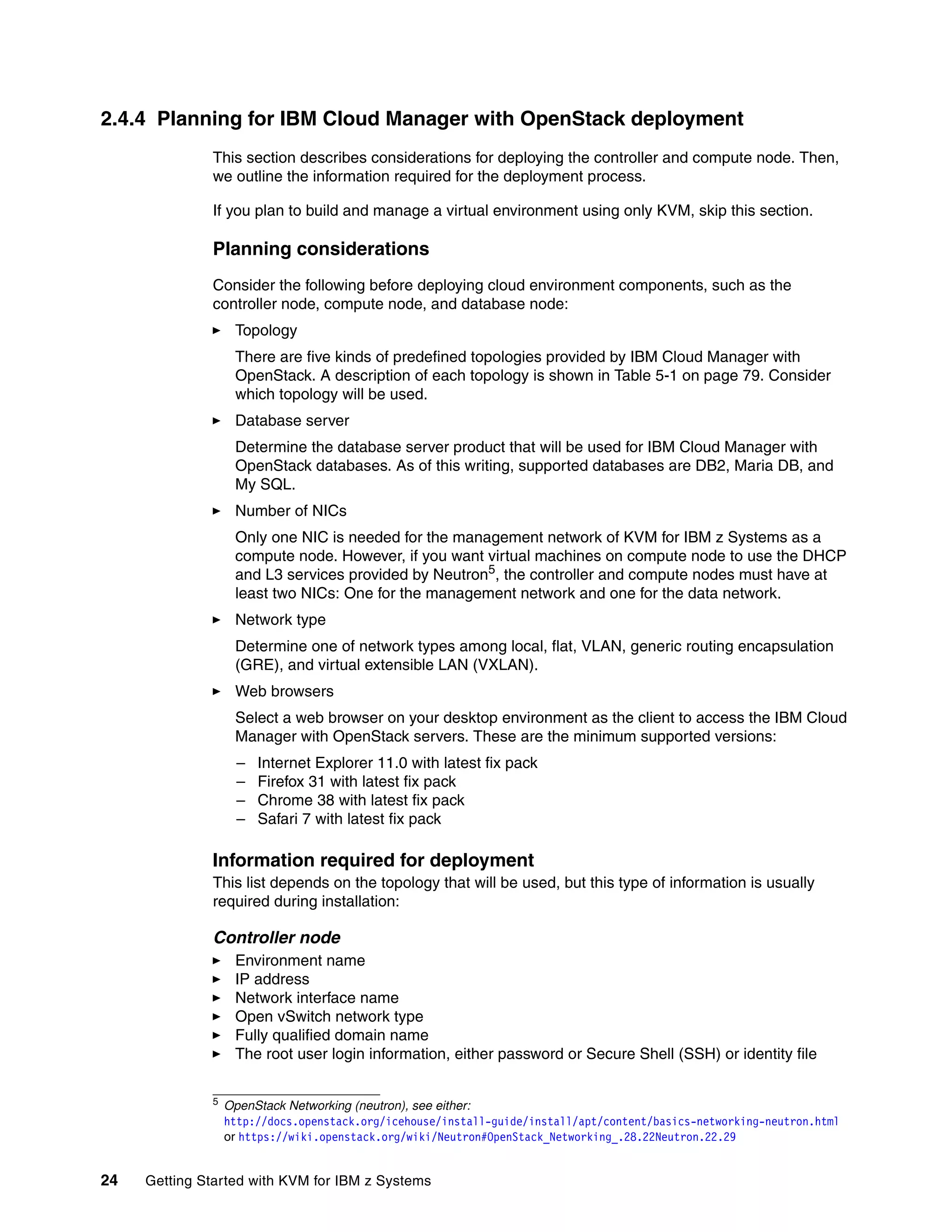 24 Getting Started with KVM for IBM z Systems
2.4.4 Planning for IBM Cloud Manager with OpenStack deployment
This section describes considerations for deploying the controller and compute node. Then,
we outline the information required for the deployment process.
If you plan to build and manage a virtual environment using only KVM, skip this section.
Planning considerations
Consider the following before deploying cloud environment components, such as the
controller node, compute node, and database node:
Topology
There are five kinds of predefined topologies provided by IBM Cloud Manager with
OpenStack. A description of each topology is shown in Table 5-1 on page 79. Consider
which topology will be used.
Database server
Determine the database server product that will be used for IBM Cloud Manager with
OpenStack databases. As of this writing, supported databases are DB2, Maria DB, and
My SQL.
Number of NICs
Only one NIC is needed for the management network of KVM for IBM z Systems as a
compute node. However, if you want virtual machines on compute node to use the DHCP
and L3 services provided by Neutron5
, the controller and compute nodes must have at
least two NICs: One for the management network and one for the data network.
Network type
Determine one of network types among local, flat, VLAN, generic routing encapsulation
(GRE), and virtual extensible LAN (VXLAN).
Web browsers
Select a web browser on your desktop environment as the client to access the IBM Cloud
Manager with OpenStack servers. These are the minimum supported versions:
– Internet Explorer 11.0 with latest fix pack
– Firefox 31 with latest fix pack
– Chrome 38 with latest fix pack
– Safari 7 with latest fix pack
Information required for deployment
This list depends on the topology that will be used, but this type of information is usually
required during installation:
Controller node
Environment name
IP address
Network interface name
Open vSwitch network type
Fully qualified domain name
The root user login information, either password or Secure Shell (SSH) or identity file
5
OpenStack Networking (neutron), see either:
http://docs.openstack.org/icehouse/install-guide/install/apt/content/basics-networking-neutron.html
or https://wiki.openstack.org/wiki/Neutron#OpenStack_Networking_.28.22Neutron.22.29
 