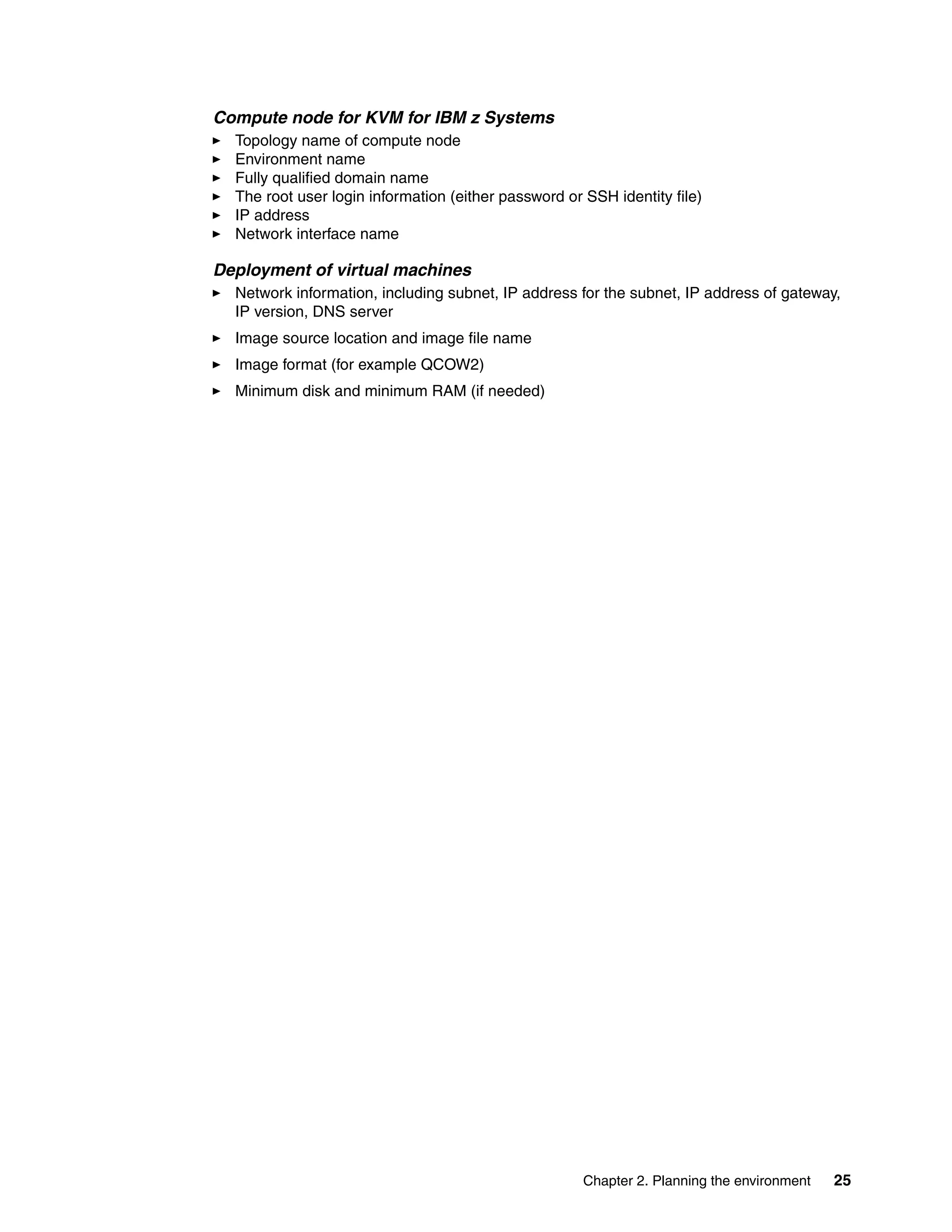 Chapter 2. Planning the environment 25
Compute node for KVM for IBM z Systems
Topology name of compute node
Environment name
Fully qualified domain name
The root user login information (either password or SSH identity file)
IP address
Network interface name
Deployment of virtual machines
Network information, including subnet, IP address for the subnet, IP address of gateway,
IP version, DNS server
Image source location and image file name
Image format (for example QCOW2)
Minimum disk and minimum RAM (if needed)
 