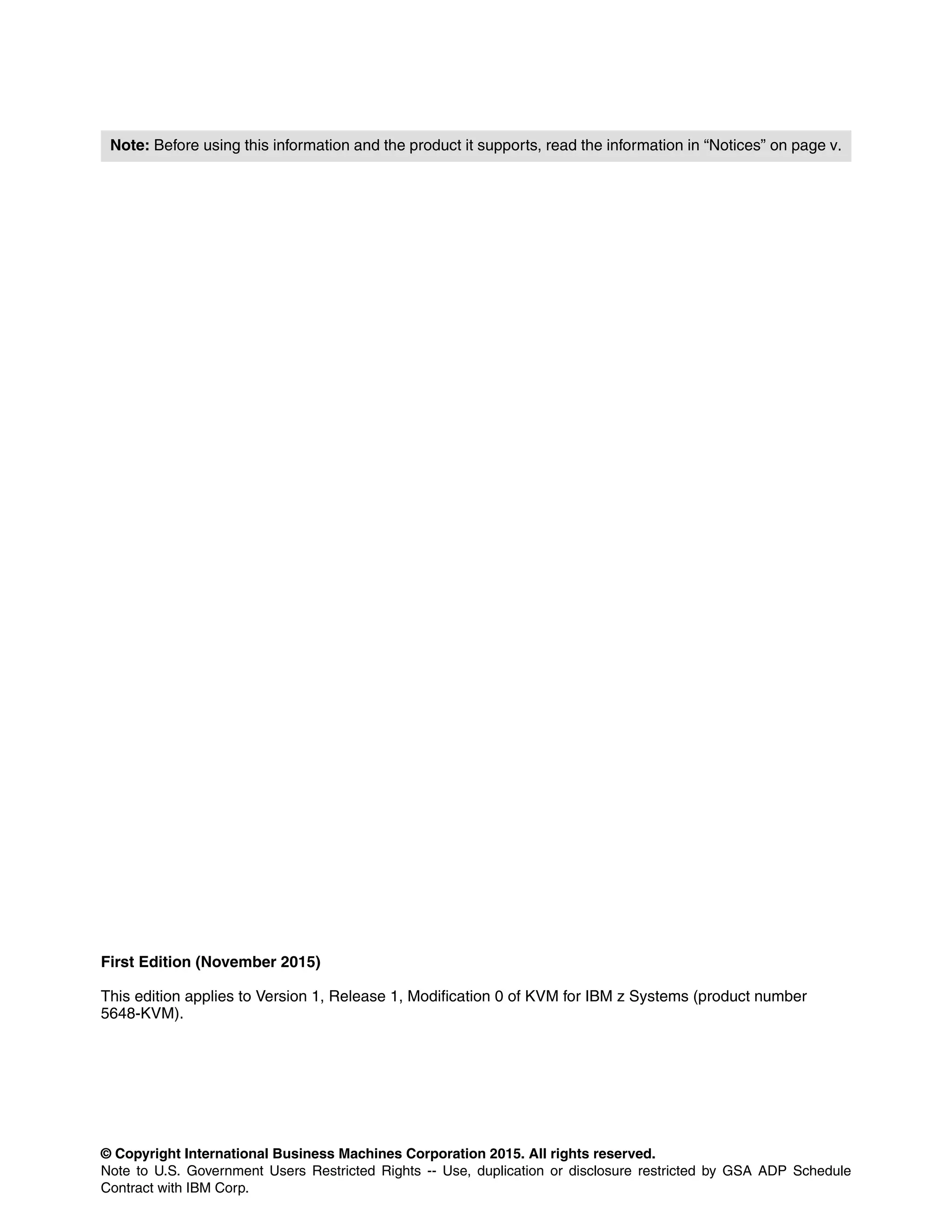 © Copyright International Business Machines Corporation 2015. All rights reserved.
Note to U.S. Government Users Restricted Rights -- Use, duplication or disclosure restricted by GSA ADP Schedule
Contract with IBM Corp.
First Edition (November 2015)
This edition applies to Version 1, Release 1, Modification 0 of KVM for IBM z Systems (product number
5648-KVM).
Note: Before using this information and the product it supports, read the information in “Notices” on page v.
 