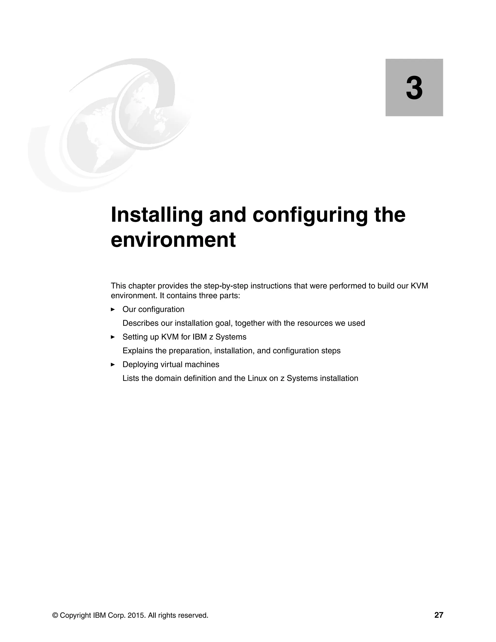 © Copyright IBM Corp. 2015. All rights reserved. 27
Chapter 3. Installing and configuring the
environment
This chapter provides the step-by-step instructions that were performed to build our KVM
environment. It contains three parts:
Our configuration
Describes our installation goal, together with the resources we used
Setting up KVM for IBM z Systems
Explains the preparation, installation, and configuration steps
Deploying virtual machines
Lists the domain definition and the Linux on z Systems installation
3
 